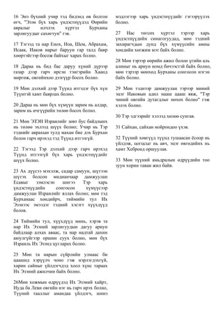 16 Энэ бүхний учир тэд бидэнд өв болгон
өгч, "Эзэн бүх харь үндэстнүүдэд Өөрийн
авралыг илчлэх хүртэл Бурханы
зарлигуудыг сахигтун" гэв.
17 Тэгээд та нар Енох, Ноа, Шем, Абрахам,
Исаак, Иаков нарыг баруун гар талд баяр
хөөртэйгээр босож байхыг харах болно.
18 Дараа нь бид бас даруу хүний дүрээр
газар дээр гарч ирсэн тэнгэрийн Хаанд
мөргөж, овгийнхоо дээгүүр босох болно.
19 Мөн дэлхий дээр Түүнд итгэдэг бүх хүн
Түүнтэй хамт баярлах болно.
20 Дараа нь мөн бүх хүмүүн зарим нь алдар,
зарим нь ичгүүрийн төлөө босох болно.
21 Мөн ЭЗЭН Израилийг зөвт бус байдлынх
нь төлөө эхлээд шүүх болно; Учир нь Тэр
тэднийг аврахын тулд махан бие дэх Бурхан
болон гарч ирэхэд тэд Түүнд итгээгүй.
22 Тэгээд Тэр дэлхий дээр гарч ирэхэд
Түүнд итгээгүй бүх харь үндэстнүүдийг
шүүх болно.
23 Ах дүүсээ мэхэлж, садар самуун, шүтээн
шүтэх болсон мидианчаар дамжуулан
Есавыг зэмлэсэн шигээ Тэр харь
үндэстнүүдийн сонгосон хүмүүсээр
дамжуулан Израилийг яллах болно; мөн тэд
Бурханаас хөндийрч, тиймийн тул Их
Эзэнээс эмээдэг тэдний хэсэгт хүүхдүүд
болов.
24 Тиймийн тул, хүүхдүүд минь, хэрэв та
нар Их Эзэний зарлигуудын дагуу ариун
байдлаар алхах аваас, та нар надтай дахин
аюулгүйгээр оршин суух болно, мөн бүх
Израиль Их Эзэнд цугларах болно.
25 Мөн та нарын сүйрлийн улмаас би
цаашид хэрүүлч чоно гэж нэрлэгдэхгүй,
харин сайныг үйлдэгчдэд хоол хүнс тараах
Их Эзэний ажилчин байх болно.
26Мөн хожмын өдрүүдэд Их Эзэний хайрт,
Иуда ба Леви овгийн нэг нь гарч ирэх болно,
Түүний тааллыг амандаа үйлдэгч, шинэ
мэдлэгээр харь үндэстнүүдийг гэгээрүүлэх
болно.
27 Нас төгсөх хүртэл тэрээр харь
үндэстнүүдийн синагогуудад, мөн тэдний
захирагчдын дунд бүх хүмүүсийн амны
хөндийн хөгжим мэт байх болно.
28 Мөн тэрээр өөрийн ажил болон үгийн аль
алиныг нь ариун номд бичээстэй байх болно,
мөн тэрээр мөнхөд Бурханы сонгосон нэгэн
байх болно.
29 Мөн тэднээр дамжуулан тэрээр миний
эцэг Иаковын адил нааш цааш явж, "Тэр
чиний овгийн дутагдлыг нөхөх болно" гэж
хэлэх болно.
30 Тэр эдгээрийг хэлээд хөлөө сунгав.
31 Сайхан, сайхан нойрондоо үхэв.
32 Түүний хөвгүүд түүнд тушаасан ёсоор нь
үйлдэж, цогцсыг нь авч, эцэг өвгөдийнх нь
хамт Хебронд оршуулав.
33 Мөн түүний амьдралын өдрүүдийн тоо
зуун хорин таван жил байв.
 