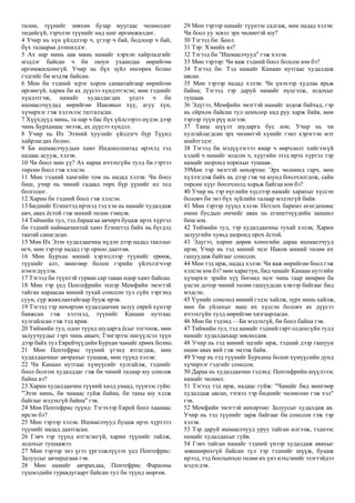 төлөө, түүнийг зөвхөн бузар муугаас чөлөөлдөг
төдийгүй, тэрчлэн түүнийг над шиг өргөмжилдөг.
4 Учир нь хүн үйлдлээр ч, үгээр ч бай, бодлоор ч бай,
бүх талаараа дээшилдэг.
5 Ах нар минь аав минь намайг хэрхэн хайрладгийг
мэддэг байсан ч би оюун ухаандаа өөрийгөө
өргөмжилсөнгүй. Учир нь бүх зүйл өнгөрөх болно
гэдгийг би мэдэж байсан.
6 Мөн би тэдний эсрэг хорон санаатайгаар өөрийгөө
өргөөгүй, харин би ах дүүсээ хүндэтгэсэн; мөн тэднийг
хүндэтгэж, намайг худалдагдах үедээ ч би
ишмаелчуудад өөрийгөө Иаковын хүү, агуу хүн,
хүчирхэг гэж хэлэхээс татгалзсан.
7 Хүүхдүүд минь, та нар ч бас бүх үйлсээрээ нүдэн дээр
чинь Бурханаас эмээж, ах дүүсээ хүндэл.
8 Учир нь Их Эзэний хуулийг үйлдэгч бүр Түүнд
хайрлагдах болно.
9 Би ишмаелчуудын хамт Индоколпитад ирэхэд тэд
надаас асууж, хэлэв.
10 Чи боол мөн үү? Ах нараа ичээхгүйн тулд би гэртээ
төрсөн боол гэж хэлсэн.
11 Мөн тэдний хамгийн том нь надад хэлэв: Чи боол
биш, учир нь чиний гадаад төрх бүр үүнийг ил тод
болгодог.
12 Харин би тэдний боол гэж хэлсэн.
13 Биднийг Египетэд ирэхэд тэд хэн нь намайг худалдаж
авч, авах ёстой гэж миний төлөө тэмцэв.
14 Тиймийн тул, тэд бараагаа авчирч буцаж ирэх хүртэл
би тэдний наймаачинтай хамт Египетэд байх нь бүгдэд
таатай санагдсан.
15 Мөн Их Эзэн худалдаачны нүдэн дээр надад тааллыг
өгч, мөн тэрээр надад гэр орноо даатгав.
16 Мөн Бурхан миний хэрэгслээр түүнийг ерөөж,
түүнийг алт, мөнгөөр болон гэрийн үйлчлэгчээр
нэмэгдүүлэв.
17 Тэгээд би түүнтэй гурван сар таван өдөр хамт байсан.
18 Мөн тэр үед Пентефрийн эхнэр Мемфийн эмэгтэй
тайган нараасаа миний тухай сонссон тул сүйх тэргэнд
суун, сүр жавхлантайгаар бууж ирэв.
19 Тэгээд тэр нөхөртөө худалдаачин залуу еврей хүнээр
баяжсан гэж хэлэхэд, түүнийг Канаан нутгаас
хулгайлсан гэж тэд ярив.
20 Тиймийн тул, одоо түүнд шударга ёсыг тогтоож, мөн
залуучуудыг гэрт чинь аваач; Тэнгэрээс нигүүлсэл түүн
дээр байх тул Еврейчүүдийн Бурхан чамайг ерөөх болно.
21 Мөн Пентефрис түүний үгэнд ятгагдаж, мөн
худалдаачныг авчрахыг тушааж, мөн түүнд хэлэв:
22 Чи Канаан нутгаас хүмүүсийг хулгайлж, тэднийг
боол болгон худалддаг гэж би чиний талаар юу сонсож
байна вэ?
23 Харин худалдаачин түүний хөлд унаад, түүнээс гуйн:
"Эзэн минь, би чамаас гуйж байна, би таны юу хэлж
байгааг мэдэхгүй байна" гэв.
24 Мөн Пентефрис түүнд: Тэгэхээр Еврей боол хаанаас
ирсэн бэ?
25 Мөн тэрээр хэлэв: Ишмаелчууд буцаж ирэх хүртлээ
түүнийг надад даатгасан.
26 Гэвч тэр түүнд итгэсэнгүй, харин түүнийг тайлж,
зодохыг тушаажээ.
27 Мөн тэрээр энэ үгээ үргэлжлүүлэх үед Пентефрис:
Залуусыг авчирцгаая гэв.
28 Мөн намайг авчрахдаа, Пентефрис Фараоны
түшмэдийн гуравдугаарт байсан тул би түүнд мөргөв.
29 Мөн тэрээр намайг түүнээс салгаж, мөн надад хэлэв:
Чи боол уу эсвэл эрх чөлөөтэй юу?
30 Тэгээд би: Боол.
31 Тэр: Хэнийх вэ?
32 Тэгээд би "Ишмаелчууд" гэж хэлэв.
33 Мөн тэрээр: Чи яаж тэдний боол болсон юм бэ?
34 Тэгээд би: Тэд намайг Канаан нутгаас худалдаж
авсан.
35 Мөн тэрээр надад хэлэв: Чи үнэхээр худлаа ярьж
байна; Тэгээд тэр даруй намайг нүцгэлж, зодохыг
тушаав.
36 Эдүгээ, Мемфийн эмэгтэй намайг зодож байхад, гэр
нь ойрхон байсан тул цонхоор над руу харж байв, мөн
тэрээр түүн рүү илгээв:
37 Таны шүүлт шударга бус юм; Учир нь чи
хулгайлагдсан эрх чөлөөтэй хүнийг гэмт хэрэгтэн мэт
шийтгэдэг.
38 Тэгээд би мэдүүлэгтээ ямар ч өөрчлөлт хийгээгүй
хэдий ч намайг зодсон ч, хүүгийн эзэд ирэх хүртэл тэр
намайг шоронд хорихыг тушаав.
39Мөн тэр эмэгтэй нөхөртөө: Эрх чөлөөнд гарч, мөн
хүлээгдэж байх нь дээр гэж чи юунд боолчлогдож, сайн
төрсөн хүүг боолчлолд хорьж байгаа юм бэ?
40 Учир нь тэр нүглийн хүслээр намайг харахыг хүссэн
боловч би энэ бүх зүйлийн талаар мэдэхгүй байв.
41 Мөн тэрээр түүнд хэлэв: Нотлох баримт өгөгдөхөөс
өмнө бусдын өмчийг авах нь египетчүүдийн заншил
биш юм.
42 Тиймийн тул, тэр худалдаачны тухай хэлэв; Харин
залуугийн хувьд шоронд орох ёстой.
43 Эдүгээ, хорин дөрөв хоногийн дараа ишмаелчууд
ирэв; Учир нь тэд миний эцэг Иаков миний төлөө их
гашуудаж байгааг сонссон.
44 Мөн тэд ирж, надад хэлэв: Чи яаж өөрийгөө боол гэж
хэлсэн юм бэ? мөн харагтун, бид чамайг Канаан нутгийн
хүчирхэг эрийн хүү бөгөөд эцэг чинь таар нөмрөн ба
үнсэн дотор чиний төлөө гашуудсан хэвээр байгааг бид
мэдсэн.
45 Үүнийг сонсоод миний гэдэс хайлж, зүрх минь хайлж,
мөн би уйлахыг маш их хүссэн боловч ах дүүсээ
ичээхгүйн тулд өөрийгөө хязгаарласан.
46 Мөн би тэдэнд —Би мэдэхгүй, би боол байна гэв.
47 Тиймийн тул, тэд намайг тэдний гарт олдохгүйн тулд
намайг худалдахаар зөвлөлдөв.
48 Учир нь тэд миний эцгийг ирж, тэдний дээр гашуун
өшөө авах вий гэж эмээж байв.
49 Учир нь тэд түүнийг Бурханы болон хүмүүсийн дунд
хүчирхэг гэдгийг сонссон.
50 Дараа нь худалдаачин тэдэнд: Пентифрийн шүүлтээс
намайг чөлөөл.
51 Тэгээд тэд ирж, надаас гуйж: "Чамайг бид мөнгөөр
худалдаж авсан, тэгвэл тэр биднийг чөлөөлнө гэж хэл"
гэв.
52 Мемфийн эмэгтэй нөхөртөө: Залуусыг худалдаж ав.
Учир нь тэд түүнийг зарж байгааг би сонссон гэж тэр
хэлэв.
53 Тэр даруй ишмаелчууд уруу тайган илгээж, тэднээс
намайг худалдахыг гуйв.
54 Гэвч тайган намайг тэдний үнээр худалдаж авахыг
зөвшөөрөхгүй байсан тул тэр тэднийг шүүж, буцаж
ирээд, тэд боолынхоо төлөө их үнэ нэхсэнийг эзэгтэйдээ
мэдэгдэв.
 