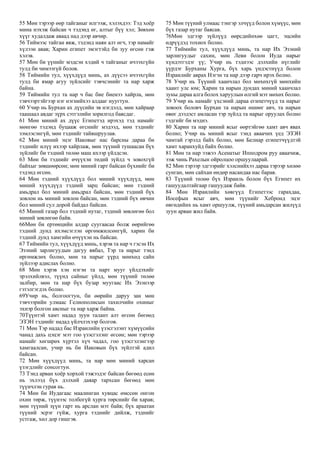 55 Мөн тэрээр өөр тайганыг илгээж, хэлэхдээ: Тэд хоёр
мина нэхэж байсан ч тэдэнд өг, алтыг бүү хэл; Зөвхөн
хүүг худалдаж аваад над дээр авчир.
56 Тиймээс тайган явж, тэдэнд наян алт өгч, тэр намайг
хүлээн авав; Харин египет эмэгтэйд би зуу өгсөн гэж
хэлэв.
57 Мөн би үүнийг мэдсэн хэдий ч тайганыг ичээхгүйн
тулд би чимээгүй болов.
58 Тиймийн тул, хүүхдүүд минь, ах дүүсээ ичээхгүйн
тулд би ямар агуу зүйлсийг тэвчсэнийг та нар харж
байна.
59 Тиймийн тул та нар ч бас бие биенээ хайрла, мөн
тэвчээртэйгээр нэг нэгнийхээ алдааг нуугтун.
60 Учир нь Бурхан ах дүүсийн эв нэгдэлд, мөн хайраар
таашаал авдаг зүрх сэтгэлийн зорилгод баясдаг.
61 Мөн миний ах дүүс Египетэд ирэхэд тэд намайг
мөнгөө тэдэнд буцааж өгснийг мэдээд, мөн тэднийг
зэмлэсэнгүй, мөн тэднийг тайвшруулав.
62 Мөн миний эцэг Иаковыг нас барсны дараа би
тэднийг илүү ихээр хайрлаж, мөн түүний тушаасан бүх
зүйлийг би тэдний төлөө маш ихээр үйлдсэн.
63 Мөн би тэднийг өчүүхэн төдий зүйлд ч зовохгүй
байхыг зөвшөөрсөн; мөн миний гарт байсан бүхнийг би
тэдэнд өгсөн.
64 Мөн тэдний хүүхдүүд бол миний хүүхдүүд, мөн
миний хүүхдүүд тэдний зарц байсан; мөн тэдний
амьдрал бол миний амьдрал байсан, мөн тэдний бүх
зовлон нь миний зовлон байсан, мөн тэдний бүх өвчин
бол миний сул дорой байдал байсан.
65 Миний газар бол тэдний нутаг, тэдний зөвлөгөө бол
миний зөвлөгөө байв.
66Мөн би ертөнцийн алдар суугаасаа болж өөрийгөө
тэдний дунд ихэмсэглэн өргөмжилсөнгүй, харин би
тэдний дунд хамгийн өчүүхэн нь байсан.
67 Тиймийн тул, хүүхдүүд минь, хэрэв та нар ч гэсэн Их
Эзэний зарлигуудын дагуу явбал, Тэр та нарыг тэнд
өргөмжлөх болно, мөн та нарыг үүрд мөнхөд сайн
зүйлээр адислах болно.
68 Мөн хэрэв хэн нэгэн та нарт мууг үйлдэхийг
эрэлхийлвэл, түүнд сайныг үйлд, мөн түүний төлөө
залбир, мөн та нар бүх бузар муугаас Их Эзэнээр
гэтэлгэгдэх болно.
69Учир нь, болгоогтун, би өөрийн даруу зан мөн
тэвчээрийн улмаас Гелиополисын тахилчийн охиныг
эхнэр болгон авсныг та нар харж байна.
70Түүнтэй хамт надад зуун талант алт өгсөн бөгөөд
ЭЗЭН тэднийг надад үйлчлэхээр болгов.
71 Мөн Тэр надад бас Израилийн үзэсгэлэнт хүмүүсийн
чанад дахь цэцэг мэт гоо үзэсгэлэнг өгсөн; мөн тэрээр
намайг хөгшрөх хүртэл хүч чадал, гоо үзэсгэлэнгээр
хамгаалсан, учир нь би Иаковын бүх зүйлтэй адил
байсан.
72 Мөн хүүхдүүд минь, та нар мөн миний харсан
үзэгдлийг сонсогтун.
73 Тэнд арван хоёр хорхой тэжээдэг байсан бөгөөд есөн
нь эхлээд бүх дэлхий даяар тархсан бөгөөд мөн
түүнчлэн гурав нь.
74 Мөн би Иудагаас маалинган хувцас өмссөн онгон
охин төрж, түүнээс толбогүй хурга төрснийг би харав;
мөн түүний зүүн гарт нь арслан мэт байв; бүх араатан
түүний эсрэг гүйж, хурга тэднийг дийлж, тэднийг
устгаж, хөл дор гишгэв.
75 Мөн түүний улмаас тэнгэр элчүүд болон хүмүүс, мөн
бүх газар нутаг баясав.
76Мөн эдгээр зүйлүүд өөрсдийнхөө цагт, эцсийн
өдрүүдэд тохиох болно.
77 Тиймийн тул, хүүхдүүд минь, та нар Их Эзэний
зарлигуудыг сахин, мөн Леви болон Иуда нарыг
хүндэтгэдэг үү; Учир нь тэднээс дэлхийн нүглийг
үүрдэг Бурханы Хурга, бүх харь үндэстнүүд болон
Израилийг аврах Нэгэн та нар дээр гарч ирэх болно.
78 Учир нь Түүний хаанчлал бол мөхөхгүй мөнхийн
хаант улс юм; Харин та нарын дундах миний хаанчлал
зуны дараа алга болох харуулын өлгий мэт мөхөх болно.
79 Учир нь намайг үхсэний дараа египетчүүд та нарыг
зовоох боловч Бурхан та нарын өшөөг авч, та нарын
өвөг дээдэст амласан тэр зүйлд та нарыг оруулах болно
гэдгийг би мэднэ.
80 Харин та нар миний ясыг өөртэйгөө хамт авч явах
болно; Учир нь миний ясыг тэнд аваачих үед ЭЗЭН
чамтай гэрэлд байх болно, мөн Белиар египетчүүдтэй
хамт харанхуйд байх болно.
81 Мөн та нар ээжээ Асенатыг Ипподром руу аваачиж,
ээж чинь Рахелын ойролцоо оршуулаарай.
82 Мөн тэрээр эдгээрийг хэлснийхээ дараа тэрээр хөлөө
сунган, мөн сайхан өндөр насандаа нас барав.
83 Түүний төлөө бүх Израиль болон бүх Египет их
гашуудалтайгаар гашуудаж байв.
84 Мөн Израилийн хөвгүүд Египетээс гарахдаа,
Иосефын ясыг авч, мөн түүнийг Хебронд эцэг
өвгөдийнх нь хамт оршуулж, түүний амьдарсан жилүүд
зуун арван жил байв.
 