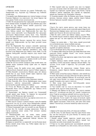 1-Р БҮЛЭГ
1 Нефтали овгийн Асаелын үр удмын Тобиелийн хүү,
Ананиелийн хүү, Адуелын хүү Габаелын хүү Тобитын
үгсийн ном;
2 Ассирийн хаан Даймансарын үед тэрээр Асерын дээгүүр
Галилын Нефтали гэж нэрлэгддэг тэр хотын баруун гар
талд орших Тисбе хотоос олзлогдсон юм.
3 Тобит би амьдралынхаа бүх өдрүүдийг үнэн ба шударга
ёсны замаар алхаж, Ассирийн нутаг руу Ниневе уруу хамт
ирсэн ах дүү нартаа болон миний үндэстэнд олон
өршөөлийн үйл хийсэн.
4 Мөн намайг өөрийн нутагт, Израилийн нутагт байхдаа
залуу байхад миний эцэг Нефталигийн бүх овог бүх
овгууд тахил өргөхийн тулд Израилийн бүх овгуудаас
сонгогдсон Иерусалимын гэрээс буув. тэнд, Хамгийн
Дээд Нэгэний өргөөний сүмийг бүх насныханд зориулан
ариусгаж, барьсан.
5 Эдүгээ хамтдаа бослого гаргасан бүх овгууд болон
миний эцэг Нефталигийн гэр бүл Баал үнээний төлөө
тахил өргөв.
6Гэвч би Израилийн бүх хүмүүст мөнхийн зарлигаар
тогтоогдсон ёсоор, анхны үр жимс болон аравны нэгээр
нь ургуулсан, анхны хяргасан зүйлийнхээ хамт баяр
ёслолын үеэр Иерусалим руу байнга очдог байв; Тэд Би
Аароны хөвгүүдийг тахилын ширээн дээр тахилч нарт
өгөв.
7 Би бүх орлогын аравны нэгийг Иерусалимд үйлчилж
байсан Аароны хөвгүүдэд өгч, аравны нэгийг нь би зарж,
жил бүр Иерусалимд зарцуулдаг байв.
8 Мөн би эцгээсээ өнчин хоцорсон учир эцгийн минь ээж
Дебора надад тушаасан ёсоор гурав дахь нь таарсан
тэдэнд өгсөн.
9 Түүнээс гадна, би эрийн цээнд хүрч, өөрийн төрөл
төрөгсөд болох Аннатай гэрлэж, түүнээс Тобиаг төрүүлэв.
10 Мөн биднийг олзлогдогсод Ниневе уруу авч явахад
миний бүх ах дүүс болон миний төрөл төрөгсөд харь
үндэстнүүдийн талхнаас идсэн.
11 Гэвч би идэхээс өөрийгөө хамгаалсан.
12 Учир нь би бүх зүрх сэтгэлээрээ Бурханыг санасан.
13 Мөн Хамгийн Дээд Нэгэн Даймансарын өмнө надад
нигүүлсэл хийгээд нигүүлслийг хайрласан бөгөөд
ингэснээр би түүнийг нийлүүлэгч байсан.
14 Тэгээд би Медиа руу явж, арван талант мөнгөөр
Мидигийн Рагес хотод Габриагийн дүү Габаелд итгэл
хүлээлгэн үлдээв.
15 Энемессарыг нас барахад түүний хүү Сеннахериб
түүний оронд хаан болов; Эд хөрөнгө нь асуудалтай
байсан тул би Медиа руу орж чадсангүй.
16 Мөн Даймансарын үед би ах дүү нартаа олон өглөг өгч,
мөн өлссөн хүмүүст талхаа өгсөн.
17 Мөн нүцгэн хүмүүст хувцсаа өмсөж, хэрэв би өөрийн
үндэстнээс хэн нэг нь үхсэн, эсвэл Ниневегийн хэрмийг
тойруулан шидэж байхыг харвал би түүнийг оршуулсан.
18 Хэрэв Сеннахериб хаан хэн нэгнийг нь алж, Иудейгээс
зугтсан бол би тэднийг нууцаар оршуулсан. Учир нь
тэрээр уурандаа олныг алсан; Гэвч цогцсыг хаанаас
хайхад олдсонгүй.
19 Ниневечүүдийн нэг нь очиж, хаанд надаас
гомдоллоход, би тэднийг оршуулж, нуугдав. Намайг
цаазаар авахуулахаар хөөцөлдөж байгааг ойлгоод би
айсандаа өөрийгөө ухрав.
20 Дараа нь миний бүх эд хөрөнгийг хүчээр булааж авсан
бөгөөд миний эхнэр Анна, хүү Тобиа нараас өөр юу ч
надад үлдсэнгүй.
21 Мөн түүний хоёр хүү түүнийг алж, мөн тэд Арарат
уулс руу зугтахаас өмнө тав тавин хоног өнгөрөөгүй; мөн
түүний хүү Сархедон түүний оронд хаан болов; Тэрээр
эцгийнхээ дансыг хариуцаж, бүх хэргийг нь хариуцан,
миний дүү Анаелын хүү Ахиахарыг томилов.
22 Ахиахар намайг гуйж, би Ниневе уруу буцав. Ахиахар
аягачин, тамганы сахиул, нярав, дансны хянагч байсан
бөгөөд Сархедон түүнийг хажууд нь томилов.
БҮЛЭГ 2
1Эдүгээ би гэртээ дахин ирэхэд, мөн эхнэр Анна хүү
Тобиагийн хамт долоон долоо хоногийн ариун баяр болох
Пентекостын баяраар надад сэргээгдэх үед надад сайхан
оройн зоог бэлдсэн. Би хоол идэхээр суулаа.
2 Мөн би элбэг дэлбэг мах байхыг хараад, хүүдээ "Явж,
Их Эзэнийг боддог манай ах нараас ямар ядуу хүнийг олж
харвал авч ир" гэв. мөн харагтун, би чиний төлөө үлдэх
болно.
3 Харин тэр дахин ирж, — Эцэг минь, манай үндэстний
нэг нь боомилогдож, захын талбайд хөөгдөв.
4 Би махыг амсахаасаа өмнө босоод, нар жаргах хүртэл
түүнийг нэг өрөөнд аваачлаа.
5 Тэгээд би буцаж ирээд, биеэ угааж, махаа идэв.
6 "Та нарын найр гашуудал болж, бүх баяр баясгалан чинь
гашуудал болон хувирах болно" гэж хэлсэн Амосын
бошиглолыг санагтун.
7 Тиймээс би уйлж, нар жаргасны дараа очиж, булш хийж,
түүнийг оршуулав.
8 Харин хөршүүд маань намайг шоолж, "Энэ хүн энэ
хэргийнхээ төлөө алагдахаас хараахан айхгүй байна. Тэр
зугтсан. Гэсэн хэдий ч харагтун, Тэр үхэгсдийг дахин
оршуулав.
9 Тэр шөнө би оршуулгын газраас буцаж ирээд,
бохирдсон, нүүрээ бүрхсэн байсан хашааныхаа хананы
дэргэд унтсан.
10 Мөн ханан дотор бор шувууд байсныг, мөн миний нүд
нээгдэж, бор шувууд нүд рүү минь бүлээн аргал шингээж,
нүдэн дээр минь цайрсан байсныг би мэдсэнгүй; мөн би
эмч нарт очсон боловч тэд надад тусалсангүй. Ахиахар
намайг Елимайд очих хүртэл тэжээсэн.
11 Мөн эхнэр Анна маань эмэгтэйчүүдийн ажлыг
хийлгэхээр авдаг байсан.
12 Тэр тэднийг гэрт нь эздэд нь явуулахад тэд түүний
хөлсийг төлж, хүүгээс гадна түүнд өгөв.
13 Миний гэрт байхад нь би түүнд "Энэ хүүхэд хаанаас
ирсэн бэ?" хулгайлсан юм биш үү? үүнийг эзэмшигчдэд
өгөх; Учир нь хулгайлсан зүйлийг идэх нь хууль бус юм.
14 Харин тэр надад "Энэ нь цалингаас илүү бэлэг болсон"
гэж хариулав. Гэсэн хэдий ч би түүнд итгэсэнгүй, харин
түүнийг эздэд нь өгөхийг тушаасан бөгөөд би түүнд ичиж
байв. Харин тэр надаас "Таны өглөг, зөвт үйлс чинь хаана
байна?" болгоогтун, чи болон чиний бүх ажил мэдэгдэв.
БҮЛЭГ 3
1 Дараа нь би гашуудаж уйлж, уй гашуудаа залбирч,
2 Ай Их Эзэн, Та зөвт бөгөөд таны бүх ажил болон таны
бүх зам бол нигүүлсэл ба үнэн бөгөөд Та мөнхөд үнэн
мөн шударгаар шүүдэг.
3 Намайг санаж, намайг харагтун, чиний өмнө нүгэл
үйлдсэн миний нүгэл, мунхаглал болон миний эцэг
өвгөдийн нүглийн төлөө намайг бүү шийтгэ.
4 Учир нь тэд таны зарлигуудыг дуулгавартай дагаагүй:
иймийн тул та биднийг олз, мөн олзлол, мөн үхэл болгон,
 