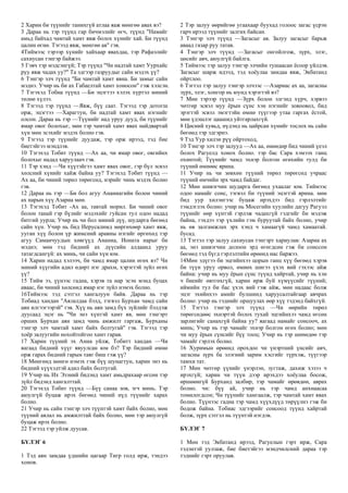 2 Харин би түүнийг танихгүй атлаа яаж мөнгөө авах вэ?
3 Дараа нь тэр түүнд гар бичмэлийг өгч, түүнд "Намайг
амьд байхад чамтай хамт явж болох хүнийг хай. Би түүнд
цалин өгнө. Тэгээд явж, мөнгөө ав" гэв.
4Тиймээс тэрээр хүнийг хайхаар явахдаа, тэр Рафаэлийг
сахиусан тэнгэр байжээ.
5 Гэвч тэр мэдсэнгүй; Тэр түүнд "Чи надтай хамт Уурхайс
руу явж чадах уу?" Та эдгээр газруудыг сайн мэдэх үү?
6 Тэнгэр элч түүнд "Би чамтай хамт явна. Би замыг сайн
мэднэ. Учир нь би ах Габаелтай хамт хоносон" гэж хэлсэн.
7 Тэгэхэд Тобиа түүнд —Би эцэгтээ хэлэх хүртэл миний
төлөө хүлээ.
8 Тэгээд тэр түүнд —Явж, бүү саат. Тэгээд тэр дотогш
орж, эцэгтээ —Харагтун, би надтай хамт явах нэгнийг
олсон. Дараа нь тэр —Түүнийг над уруу дууд, би түүнийг
ямар овог болохыг, мөн тэр чамтай хамт явах найдвартай
хүн мөн эсэхийг мэдэх болно гэв.
9 Тэгээд тэр түүнийг дуудаж, тэр орж ирээд, тэд бие
биетэйгээ мэндлэв.
10 Тэгэхэд Тобит түүнд —Ах аа, чи ямар овог, овгийнх
болохыг надад харуулаач гэв.
11 Тэр хэнд —Чи хүүтэйгээ хамт явах овог, гэр бүл эсвэл
хөлсний хүнийг хайж байна уу? Тэгэхэд Тобит түүнд —
Ах аа, би чиний төрөл төрөгсөд, нэрийг чинь мэдэх болно
гэв.
12 Дараа нь тэр —Би бол агуу Ананиагийн болон чиний
ах нарын хүү Азариа мөн.
13 Тэгэхэд Тобит -Ах аа, тавтай морил. Би чиний овог
болон танай гэр бүлийг мэдэхийг гуйсан тул одоо надад
битгий уурла; Учир нь чи бол миний дүү, шударга бөгөөд
сайн хүн. Учир нь бид Иерусалимд мөргөхөөр хамт явж,
ууган хүү болон үр жимсний аравны нэгийг өргөхөд тэр
агуу Самаичуудын хөвгүүд Ананиа, Ионата нарыг би
мэднэ; мөн тэд бидний ах дүүсийн алдаанд уруу
татагдсангүй: ах минь, чи сайн хүн юм.
14 Харин надад хэлээч, би чамд ямар цалин өгөх вэ? Чи
миний хүүгийн адил өдөрт нэг драхм, хэрэгтэй зүйл өгөх
үү?
15 Тийм ээ, үүнээс гадна, хэрэв та нар эсэн мэнд буцах
аваас, би чиний хөлсөнд ямар нэг зүйл нэмэх болно.
16Тиймээс тэд сэтгэл хангалуун байв. Дараа нь тэр
Тобиад хандан "Аялалдаа бэлд, тэгвэл Бурхан чамд сайн
аян илгээгээрэй" гэв. Хүү нь аян замд бүх зүйлийг бэлдэж
дуусаад эцэг нь "Чи энэ хүнтэй хамт яв, мөн тэнгэрт
орших Бурхан аян замд чинь амжилт гаргаж, Бурханы
тэнгэр элч чамтай хамт байх болтугай" гэв. Тэгээд тэр
хоёр залуугийн нохойтойгоо хамт гарав.
17 Харин түүний эх Анна уйлж, Тобитт хандан —Чи
яагаад бидний хүүг явуулсан юм бэ? Тэр бидний өмнө
орж гарах бидний гарын таяг биш гэж үү?
18 Мөнгөнд мөнгө нэмэх гэж бүү шунагтун, харин энэ нь
бидний хүүхэдтэй адил байх болтугай.
19 Учир нь Их Эзэний бидэнд хамт амьдрахаар өгсөн тэр
зүйл бидэнд хангалттай.
20 Тэгэхэд Тобит түүнд —Бүү санаа зов, эгч минь. Тэр
аюулгүй буцаж ирэх бөгөөд чиний нүд түүнийг харах
болно.
21 Учир нь сайн тэнгэр элч түүнтэй хамт байх болно, мөн
түүний аялал нь амжилттай байх болно, мөн тэр аюулгүй
буцаж ирэх болно.
22 Тэгээд тэр уйлж дуусав.
БҮЛЭГ 6
1 Тэд аян замдаа үдшийн цагаар Тигр голд ирж, тэндээ
хонов.
2 Тэр залуу өөрийгөө угаахаар буухад голоос загас үсрэн
гарч ирээд түүнийг залгих байсан.
3 Тэнгэр элч түүнд —Загасыг ав. Залуу загасыг барьж
аваад газар руу татав.
4 Тэнгэр элч түүнд —Загасыг онгойлгож, зүрх, элэг,
цөсийг авч, аюулгүй байлга.
5 Тиймээс тэр залуу тэнгэр элчийн тушаасан ёсоор үйлдэв.
Загасыг шарж идээд, тэд хоёулаа замдаа явж, Экбатанд
ойртлоо.
6 Тэгтэл тэр залуу тэнгэр элчээс —Азариас ах аа, загасны
зүрх, элэг, хонгор нь юунд хэрэгтэй вэ?
7 Мөн тэрээр түүнд —Зүрх болон элгэнд хүрч, хэрвээ
чөтгөр эсвэл муу ёрын сүнс хэн нэгнийг зовоовол, бид
эрэгтэй эсвэл эмэгтэйн өмнө түүгээр утаа гаргах ёстой,
мөн үдэшлэг цаашид уйтгарлахгүй.
8 Цөсний хувьд, нүдэнд нь цайрсан хүнийг тослох нь сайн
бөгөөд тэр эдгэрнэ.
9 Тэд Уур хилэн рүү ойртоход,
10 Тэнгэр элч тэр залууд —Ах аа, өнөөдөр бид чиний үеэл
болох Рагуелд хонох болно. тэр бас Сара хэмээх ганц
охинтой; Түүнийг чамд эхнэр болгон өгөхийн тулд би
түүний өмнөөс ярина.
11 Учир нь чи зөвхөн түүний төрөл төрөгсөд учраас
түүний өмчийн эрх чамд байдаг.
12 Мөн шивэгчин шударга бөгөөд ухаалаг юм. Тиймээс
одоо намайг сонс, тэгвэл би түүний эцэгтэй ярина. мөн
бид уур хилэнгээс буцаж ирэхдээ бид гэрлэлтийг
тэмдэглэх болно: учир нь Мосегийн хуулийн дагуу Рагуэл
түүнийг өөр хүнтэй гэрлэж чадахгүй гэдгийг би мэдэж
байна, гэхдээ тэр үхлийн гэм буруутай байх болно, учир
нь өв залгамжлах эрх хэнд ч хамаагүй чамд хамаатай.
бусад.
13 Тэгтэл тэр залуу сахиусан тэнгэрт хариулав: Азариа ах
аа, энэ шивэгчин долоон эрд өгөгдсөн гэж би сонссон
бөгөөд тэд бүгд гэрлэлтийн өрөөнд нас баржээ.
14Мөн эдүгээ би эцгийнхээ цорын ганц хүү бөгөөд хэрэв
би түүн уруу орвол, өмнөх шигээ үхэх вий гэхээс айж
байна: учир нь муу ёрын сүнс түүнд хайртай, учир нь хэн
ч биеийг өвтгөхгүй, харин ирж буй хүмүүсийг түүний;
иймийн тул би бас үхэх вий гэж айж, мөн надаас болж
эцэг эхийнхээ амийг булшинд харуусалтайгаар авчрах
болно: учир нь тэднийг оршуулах өөр хүү тэдэнд байхгүй.
15 Тэгтэл тэнгэр элч түүнд —Чи өөрийн төрөл
төрөгсөдөөс эхнэртэй болох тухай эцгийнхээ чамд өгсөн
зарлигийг санахгүй байна уу? яагаад намайг сонсооч, ах
минь; Учир нь тэр чамайг эхнэр болгон өгөх болно; мөн
чи муу ёрын сүнсийг бүү тооц; Учир нь тэр шөнөдөө тэр
чамайг гэрлэх болно.
16 Хуримын өрөөнд орохдоо чи үнэртний үнсийг авч,
загасны зүрх ба элэгний зарим хэсгийг түрхэж, түүгээр
тамхи тат.
17 Мөн чөтгөр үүнийг үнэрлэн, зугтаж, дахиж хэзээ ч
ирэхгүй; харин чи түүн дээр ирэхдээ хоёулаа босож,
өршөөнгүй Бурханд залбир, тэр чамайг өрөвдөн, аврах
болно. чи: бүү ай, учир нь тэр чамд анхнаасаа
томилогдсон; Чи түүнийг хамгаалж, тэр чамтай хамт явах
болно. Түүнээс гадна тэр чамд хүүхдүүд төрүүлнэ гэж би
бодож байна. Тобиас эдгээрийг сонсоод түүнд хайртай
болж, зүрх сэтгэл нь түүнтэй нэгдэв.
БҮЛЭГ 7
1 Мөн тэд Экбатанд ирээд, Рагуелын гэрт ирж, Сара
тэдэнтэй уулзаж, бие биетэйгээ мэндчилсний дараа тэр
тэднийг гэрт оруулав.
 