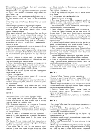 2 Тэгэхэд Рагуел эхнэр Эднад —Энэ залуу миний үеэл
Тобиттой ямар адилхан юм бэ!
3 Рагуел тэднээс —Ах дүү нар аа, та нар хаанаас ирсэн бэ?
Тэд түүнд "Бид Ниневед олзлогддог Нефталимчуудын
хөвгүүдийнх" гэв.
4 Тэр тэдэнд —Та нар манай хамаатан Тобитыг мэдэх үү?
Тэд "Бид түүнийг мэднэ" гэв. Тэгээд тэр "Тэр эрүүл байна
уу?"
5 Тэд "Тэр амьд, эрүүл" гэхэд Тобиас "Тэр бол миний
эцэг" гэв.
6 Тэгтэл Рагуел үсрэн босож, түүнийг үнсээд уйлж,
7 Тэгээд түүнийг ерөөж, түүнд —Чи бол шударга, сайн
хүний хүү юм. Гэвч тэрээр Тобитыг сохор гэдгийг
сонсоод харамсаж, уйлсан.
8 Мөн түүнчлэн түүний эхнэр Эдна, охин Сара нар уйлсан.
Түүнээс гадна тэд тэднийг хөгжилтэйгээр хөгжөөв; Тэд
сүргийн хуцыг алсны дараа ширээн дээр нөөцийн мах
тавив. Дараа нь Тобиас Рафаелд хандан, Азариас ах аа,
замдаа ярьсан зүйлсийнхээ талаар ярьж, энэ ажлыг явуул.
9 Тэр энэ тухай Рагуелд хэлсэнд Рагуел Тобиад хандан -
Идэж ууж, зугаац.
10 Учир нь чи миний охинтой гэрлэх нь гарцаагүй. Гэсэн
хэдий ч би чамд үнэнийг тунхаглах болно.
11 Би охиноо долоон эртэй гэрлүүлсэн ба тэд түүн дээр
ирсэн шөнө нас барсан. Харин Тобиас "Бид тохиролцож,
бие биедээ тангараг өргөх хүртэл би энд юу ч идэхгүй"
гэв.
12 Рагуел, -Тэгвэл чи түүний үеэл, тэр чинийх, мөн
нигүүлсэнгүй Бурхан чамд бүх зүйлд сайн сайхныг өгнө,
учир нь одооноос эхлэн түүнийг авч яв.
13 Тэгээд тэр охин Сарагаа дуудаад, тэр эцэг дээрээ ирээд,
түүний гараас хөтлөн, Тобиад эхнэр болгон өгөөд, —
Харагтун, Мосегийн хуулийн дагуу түүнийг авч, өөрийн
уруу авч яв. аав. Мөн тэрээр тэднийг адислав;
14 Тэгээд Эднаг эхнэрээ дуудаж, цаас авч, гэрээнүүдийн
зэмсэг бичиж, лацдав.
15 Тэгээд тэд идэж эхлэв.
16 Рагуел эхнэр Эднагаа дуудаж, түүнд —Эгч ээ, өөр нэг
танхим бэлтгэж, түүнийг тэнд оруул.
17 Тэр эмэгтэй түүний тушаасны дагуу түүнийг тийш нь
авчирсан бөгөөд тэр уйлж, охиныхоо нулимсыг хүлээн
авч, түүнд хэлэв.
18 Охин минь, тайвшир. Тэнгэр газрын Эзэн чамд уйтгар
гунигийн чинь төлөө баяр баясгаланг өгөөч. Охин минь,
тайвшир.
БҮЛЭГ 8
1 Тэд оройн хоолоо идээд, Тобиаг түүн уруу авчрав.
2 Мөн тэрээр явахдаа Рафаэлийн үгсийг санаж, мөн
үнэртэй усны үнсийг авч, мөн загасны зүрх ба элэгийг
түүн дээр тавьж, түүгээр тамхи татав.
3 Муу ёрын сүнс үнэртэхэд тэр үнэртэгч нь Египетийн
хязгаар уруу зугтсанд тэнгэр элч түүнийг хүлэв.
4 Тэд хоёулаа хамт хаагдсаны дараа Тобиас орноосоо
босон, — Эгч ээ, бос. Бурхан биднийг өрөвдөх болтугай
гэж залбирцгаая гэв.
5 Дараа нь Тобиа — Бидний өвөг дээдсийн Бурхан аа, Та
ерөөлтэй еэ! Таны ариун бөгөөд алдар суут нэр мөнхөд
ерөөлтэй еэ! Чамайг болон чиний бүх бүтээлийг тэнгэр
ивээг.
6 Та Адамыг бүтээж, түүнд гэргий Еваг туслагч болгон
өгч, үлдсэн. Тэднээс хүн төрөлхтөн гарч ирсэн. бид түүнд
өөртэй нь адил тусламж хийцгээе.
7 Мөн эдүгээ, Ай Их Эзэн, би энэ эгчийгээ шунал
тачаалын үүднээс биш, харин шулуун шударгаар хүлээн
авч байна: тиймийн тул бид хамтдаа хөгшрөхийн тулд
өршөөлөөр томил.
8 Тэр түүнтэй хамт "Амен" гэв.
9Тиймээс тэр шөнө хоёулаа унтав. Рагуэл босож очоод,
булш барив.
10 "Тэр ч бас үхэх вий гэж айж байна" гэв.
11 Харин Рагуел гэрт нь ирэхэд,
12 Тэр эхнэр Эднад хэлэв. Шивэгчинүүдийн нэгийг нь
явуулж, түүнийг амьд эсэхийг нь харагтун. Хэрэв тэр
байхгүй бол бид түүнийг оршуулах болно.
13 Тэгээд шивэгчин хаалгыг онгойлгоод дотогш ороход
хоёуланг нь унтаж байхыг олж харав.
14 Тэгээд гарч ирээд, түүнийг амьд гэдгийг тэдэнд хэлэв.
15 Дараа нь Рагуел Бурханыг магтан, мөн хэлэв: Ай
Бурхан минь, Та бүх цэвэр бөгөөд ариун магтаалаар
магтагдах зохистой юм; тиймийн тул гэгээнтнүүд чинь
чамайг бүх бүтээлтэй чинь хамт магтагтун; Чиний бүх
сахиусан тэнгэрүүд болон чиний сонгосон хүмүүс чамайг
үүрд магтагтун.
16 Та намайг баярлуулсан тул магтагдах ёстой; мөн энэ нь
миний сэжиглэж байсан зүйл надад ирээгүй; Харин Та
Өөрийн агуу нигүүлслийн дагуу бидэнд хандсан.
17 Эцэг өвгөдийнхөө цорын ганц хүүхэд байсан хоёрыг
өршөөсөн учир та магтагдах ёстой. Ай Их Эзэн, тэднийг
өршөөгөөч, мөн тэдний амьдралыг баяр баясгалан,
өршөөлөөр эрүүл энхээр дуусга.
18 Дараа нь Рагуел зарц нартаа булш дүүргэхийг тушаав.
19 Тэгээд тэр хуримын найраа арван дөрвөн өдөр барив.
20 Учир нь гэрлэлтийн өдрүүд дуусахаас өмнө Рагуел
түүнд, гэрлэлтийн арван дөрвөн өдөр дуусах хүртэл тэр
явах ёсгүй гэж тангарагтайгаар хэлсэн;
21 Тэгээд тэр эд хөрөнгийнхөө талыг авч, эцэгтээ аюулгүй
явах ёстой. Би болон миний эхнэр нас барсны дараа
үлдсэнийг нь авах ёстой.
БҮЛЭГ 9
1 Дараа нь Тобиас Рафаелыг дуудаж, түүнд хэлэв.
2 Азариа ах аа, нэг зарц, хоёр тэмээ аваад, Габаел уруу
Медиагийн уур хилэн рүү явж, надад мөнгө авчирч,
хуриманд авчир.
3 Учир нь Рагуел намайг явахгүй гэж тангарагласан билээ.
4 Харин миний эцэг өдрүүдийг тоолдог; хэрвээ би удаан
саатвал тэр маш их харамсах болно.
5 Тиймээс Рафаел гарч, Габаелд хонож, түүнд гар
бичмэлийг өгсөнд тэрээр битүүмжилсэн уутнуудыг
гаргаж ирээд, түүнд өгөв.
6 Өглөө эрт тэд хамтдаа гарч, хуриманд ирсэнд Тобиас
эхнэрээ адислав.
БҮЛЭГ 10
1 Эдүгээ эцэг Тобит өдөр бүр тоолж, аяллын өдрүүд дуусч,
ирээгүй байхад,
2 Тэгэхэд Тобит —Тэд хоригдсон уу? эсвэл Габаел
үхчихээд түүнд мөнгө өгөх хүн алга уу?
3 Тиймээс тэр маш их харамсаж байв.
4 Тэгэхэд эхнэр нь түүнд -Миний хүү нас барсан. Тэр
түүн рүү уйлж эхлэв.
5 Хүү минь, миний нүдний гэрэл чамайг явуулснаас хойш
би одоо юу ч хайхрахгүй байна.
6 Тобит түүнд "Та тайван бай, бүү санаа зов, учир нь тэр
аюулгүй" гэв.
7 Харин тэр эмэгтэй "Чи чимээгүй байж, намайг бүү хуур.
миний хүү үхсэн. Тэгээд тэр өдөр бүр тэдний явсан замаар
явж, өдөр бүр мах иддэггүй байсан бөгөөд Рагуэлийн
 