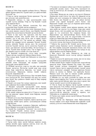 БҮЛЭГ 13
1 Дараа нь Тобит баяр хөөрийн залбирал бичээд, "Мөнхөд
орших Бурхан ерөөлтэй, Түүний хаант улс ерөөлтэй байх
болтугай" гэв.
2 Учир нь тэрээр ташуурддаг бөгөөд өршөөдөг: Тэр там
руу хөтөлдөг, мөн дахин босгодог.
3 Израилийн хөвгүүд ээ, харь үндэстнүүдийн өмнө
түүнийг хүлээн зөвшөөр. Учир нь Тэр биднийг тэдний
дунд тараасан билээ.
4 Тэнд түүний агуу байдлыг тунхаглаж, бүх амьд
хүмүүсийн өмнө Түүнийг магтан алдаршуул.
5 Мөн тэрээр бидний алдсуудын төлөө ташуурдах болно,
мөн дахин өршөөл үзүүлэх болно, мөн Өөрийн биднийг
тараасан бүх үндэстнүүдээс биднийг цуглуулах болно.
6 Хэрэв та нар түүнд бүх зүрхээрээ, мөн бүх оюун
ухаанаараа хандаж, мөн түүний өмнө зөв шударгаар
хандвал, тэр та нар уруу эргэж, мөн та нараас нүүрээ
нуухгүй. Тиймийн тул, Тэр чамтай юу хийхийг харж,
түүнийг бүх амаараа хүлээн зөвшөөрч, Хүчний Эзэнийг
магтан, мөнхийн Хааныг магтан дуул. Би олзлогдсон
нутагтаа Түүнийг магтаж, нүгэлт үндэстэнд Түүний хүч
чадал, сүр жавхланг тунхаглаж байна. Ай нүгэлтнүүд ээ,
эргэж, Түүний өмнө шударга үйлд: Тэр та нарыг хүлээн
авч, өршөөл үзүүлэх эсэхийг хэн хэлж чадах вэ?
7 Би Бурханаа алдаршуулж, сэтгэл минь тэнгэрийн
Хааныг магтаж, түүний агуу байдалд баясах болно.
8 Бүх хүмүүс ярьж, Түүний зөвт байдлынх нь төлөө бүгд
магтагтун.
9 Ариун хот Иерусалим аа, тэр чиний хүүхдүүдийн
үйлсийн төлөө ташуурдаж, зөв шударга хүмүүсийн
хөвгүүдийг дахин өршөөх болно.
10 ЭЗЭНийг магтагтун, учир нь тэр сайн, мөн мөнхийн
Хааныг магтагтун. Ингэснээр түүний асар таны дотор
дахин баяр хөөртэйгээр баригдаж, тэр чиний дотор
олзлогдогсдыг баярлуулж, мөнхөд чамайг хайрлах
болтугай. хөөрхийлөлтэй.
11 Олон үндэстнүүд гартаа бэлгүүд, бүр тэнгэрийн Хаанд
өгөх бэлгүүдтэй Их Эзэн Бурханы нэр уруу алс холоос
ирэх болно; Бүх үеийнхэн чамайг асар их баяр хөөрөөр
магтах болно.
12 Чамайг үзэн яддаг бүх хүмүүс хараагдсан, мөн чамайг
үүрд хайрладаг бүхэн ерөөлтэй байх болно.
13 Шударга хүмүүсийн хүүхдүүдийн төлөө баясаж,
баярлагтун, учир нь тэд хамтдаа цугларч, зөвт хүмүүсийн
Эзэнийг адислах болно.
14 Ай, чамайг хайрлагчид ерөөлтэй еэ! Учир нь тэд чиний
бүх сүр жавхланг хараад чиний төлөө баярлаж, мөнхөд
баярлах болно.
15 Миний сэтгэл агуу Хаан Бурханыг ивээг.
16 Учир нь Иерусалимыг индранил, маргад эрдэнээр, үнэт
чулуугаар, чиний хэрэм, цамхаг, тулалдаануудыг шижир
алтаар босгоно.
17 Мөн Иерусалимын гудамжууд бериллер, карбункул
болон Офирын чулуугаар хучигдсан байх болно.
18 Түүний бүх гудамжинд "Аллелуиа" гэж хэлэх болно.
Тэд Түүнийг "Үүнийг мөнхөд магтан алдаршуулсан
Бурхан ерөөлтэй еэ" хэмээн магтах болно.
БҮЛЭГ 14
1Тиймээс Тобит Бурханыг магтан дуулахаа дуусгав.
2 Тэрээр найм тавин настай байхдаа хараагаа алдаж,
найман жилийн дараа хараагаа сэргээж, өглөг өгч, Их
Эзэн Бурханаас эмээж, түүнийг магтав.
3 Тэр маш их хөгширсөн хойноо хүүгээ болон хүүгийнхээ
хөвгүүдийг дуудаж, түүнд —Хүү минь, хүүхдүүдээ ав.
Учир нь болгоогтун, би хөгширч, энэ амьдралаас явахад
бэлэн байна.
4 Хүү минь, Медиа руу яв, учир нь эш үзүүлэгч Ионасын
Ниневегийн тухай хэлсэн тэр зүйлд би гарцаагүй итгэж
байна. мөн хэсэг хугацаанд энх тайван байх нь илүү дээр
байх болно; мөн бидний ах дүүс тэр сайхан нутгаас
дэлхий дээр тархай бутархай хэвтэх болно: мөн
Иерусалим эзгүйрч, мөн түүн дэх Бурханы өргөө шатаж,
хэсэг хугацаанд эзгүйрнэ;
5 Мөн Бурхан тэднийг дахин өршөөн өршөөж, мөн тэр
эрин үеийн цаг дуустал тэд сүм барих газар уруу дахин
авчрах болно, гэвч тэр үеийнх шиг биш байх болно; мөн
дараа нь тэд олзлогдсон бүх газраасаа буцаж, мөн
Иерусалимыг сүр жавхлантайгаар босгох болно, мөн
Бурханы өргөө үүн дээр эш үзүүлэгчдийн хэлсэнчлэн
алдар суут барилгаар үүрд мөнхөд баригдах болно.
6 Мөн бүх үндэстнүүд эргэж, мөн Их Эзэн Бурханаас үнэн
сэтгэлээсээ эмээж, шүтээнүүдээ булшлах болно.
7 Тиймээс бүх үндэстэн Их Эзэнийг магтах болно, мөн
түүний хүмүүс Бурханыг хүлээн зөвшөөрөх болно, мөн
Их Эзэн өөрийн хүмүүсийг өргөмжлөх болно; мөн Эзэн
Бурханыг үнэн ба шударгаар хайрладаг бүх хүмүүс ах дүү
нартаа өршөөл үзүүлж, баярлах болно.
8 Мөн эдүгээ, хүү минь, Ниневегээс яв, учир нь
бошиглогч Ионагийн хэлсэн тэдгээр зүйлүүд гарцаагүй
биелэх болно.
9 Харин чи хууль ба зарлигуудыг сахиж, мөн энэ нь чамд
сайн байхын тулд өршөөнгүй, шударга бай.
10 Мөн намайг болон ээжийгээ надтай хамт зохистойгоор
оршуулж өгөөч; Харин Ниневед бүү хоцро. Хүү минь,
Аман түүнийг өсгөсөн Ахиахартай хэрхэн харьцаж,
түүнийг хэрхэн гэрлээс харанхуйд авчирч, түүнийг дахин
хэрхэн шагнасныг санаарай: Ахиахар аврагдсан боловч
нөгөөд нь шагнал нь байсан: тэр харанхуйд буусан.
Манассе өглөг өгч, өөрт нь тавьсан үхлийн урхинаас
мултарсан боловч Аман урхинд унаж, үхэв.
11 Иймийн тул, хүү минь, өглөгийн юу хийж, мөн зөвт
байдал хэрхэн аврахыг бод. Тэрээр эдгээрийг хэлээд, зуун
найм тавин настай байхдаа орон дахь сүнсээ орхив; мөн
тэрээр түүнийг хүндэтгэлтэйгээр оршуулжээ.
12 Ээж нь Аннаг нас барахад тэрээр түүнийг эцгийнхээ
хамт оршуулав. Гэвч Тобиас эхнэр хүүхдүүдийнхээ хамт
Экбатанд хадам эцэг Рагуел уруу явав.
13 Энд тэрээр нэр төртэй хөгширч, эцэг, эхийгээ
хүндэтгэлтэйгээр оршуулж, тэдний эд хөрөнгө, эцэг
Тобитийнх нь эд хөрөнгийг өвлөн авсан.
14 Тэрээр зуун хорин долоон настай байхдаа Медиагийн
Экбатанд нас барав.
15 Гэвч тэрээр нас барахаасаа өмнө Набуходоносор,
Ассуэр хоёрын эзлэн авсан Ниневегийн сүйрлийн тухай
сонсоод, үхэхээсээ өмнө Ниневегийн төлөө баярласан.
 