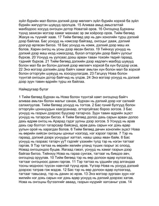 зүйл бүрийн мал болон дэлхий дээр мөлхөгч зүйл бүрийн хорхой ба зүйл
бүрийн жигүүртэн шувууд оролцов. 15 Аливаа амьд амьсгалтай
махбодоос хосууд онгоцон дотор Новатай оров. 16 Онгоцонд Бурханы
түүнд захисан мэтээр хамаг махнаас эр эм хоёроор оров. Тийм бөгөөд
Жахуа нь түүнийг хаав. 17 Тийм бөгөөд үер нь дөч хоногийн турш дэлхий
дээр байлаа. Бас уснууд нь нэмсээр байгаад, онгоцыг дааж, дэлхий
дээгүүр өргөсөн билээ. 18 Бас уснууд нь нэмж, дэлхий дээр маш их
болов. Харин онгоц нь усны дээр явсан билээ. 19 Тийнхүү уснууд нь
дэлхий дээр маш ихэд нэмэгдээд, бүхэл огторгуйн доор байгч уулсыг
бүрхэв. 20 Уснууд нь уулсаас дээш арван таван тохойн төдий гараад,
тэднийг бүрхэв. 21 Тийм бөгөөд дэлхийн дээр хөдлөгч махбод шувууд
болон мал ба ан болон дэлхий дээр мөлхөгч хорхой ба хүн бүгдээр үхэв.
22 Энэ мэтээр дэлхийн дээр байгч хамаг амьтан хүн болон мал ба хорхой
болон огторгуйн шувууд нь хоосруулагдав. 23 Гагцхүү Нова болон
түүнтэй онгоцон дотор байгчид нь үлдэв. 24 Энэ мэтээр уснууд нь дэлхий
дээр зуун тавин өдрийн турш их байлаа.

Наймдугаар бүлэг

1 Тийм бөгөөд Бурхан нь Нова болон түүнтэй хамт онгоцонд байгч
аливаа амьтан болон малыг санаж, Бурхан нь дэлхий дээр нэг салхийг
салхилуулав. Тийм бөгөөд уснууд нь тогтов. 2 Бас гүний булгууд болон
огторгуйн цонхнуудын хаагдсанаар, огторгуйгаас бороо зогсов. 3 Бас
уснууд нь газрын дээрээс буцсаар татарчээ. Зуун тавин өдрийн эцэст
уснууд нь татарсан билээ. 4 Тийм бөгөөд долоо дахь сарын арван долоо
дахь өдрөө онгоц нь Арарад гэдэг уулны дээр зогсов. 5 Уснууд нь арав
дахь сар болтол татарсаар байсанд, арав дахь сарын нэг дэхь өдөр
уулын орой нь харагдах болов. 6 Тийм бөгөөд дөчин хоногийн эцэст Нова
нь өөрийн хийсэн онгоцны цонхыг нээгээд, нэг хэрээг гаргав. 7 Тэр нь
гараад, дэлхий дээрх уснуудыг хаттал, нааш цааш яван байв. 8 Бас
уснууд нь газраас татарч уу? гэдгийг үзэхийн тулд тэр нь нэгэн тагтааг
гаргав. 9 Тэр тагтаа нь өөрийн хөлийн уланд түших газрыг эс олоод,
Новад онгоцондоо буцав. Яагаад гэвэл, уснууд нь хамаг газрын дээр
байгаа билээ. Тийнхүү Нова нь гараа сунгаж, тагтааг нь биедээ авч,
онгоцонд оруулав. 10 Тийм бөгөөд тэр нь өөр долоон өдөр хүлээгээд,
тагтааг онгоцноос дахин гаргав. 11 Тэр тагтаа нь үдшийн үед алгандаа
тосны модноос түүсэн навчтай түүнд ирэв. Үүгээр Нова нь уснууд дэлхий
дээрээс татрав гэж мэдэв. 12 Бас тэр нь өөр долоон өдөр хүлээгээд,
тагтааг тавьсанд, тэр нь дахин эс ирэв. 13 Энэ мэтээр зургаан зуун нэг
жилийн нэг дэхь сарын нэг дэхь өдөр уснууд нь дэлхий дээрээс хатав.
Нова нь онгоцны бүтээлгийг аваад, газрын нүүрийг хатсаныг үзэв. 14
 