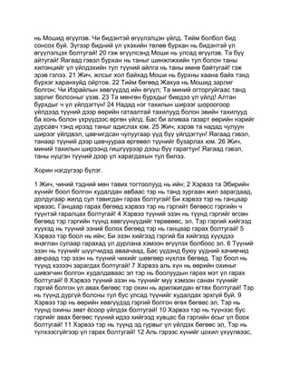 нь Мошид өгүүлэв. Чи бидэнтэй өгүүлэлцэн үйлд. Тийм болбол бид
сонсох буй. Зүгээр бидний үл үхэхийн төлөө бурхан нь бидэнтэй үл
өгүүлэлцэх болтугай! 20 гэж өгүүлсэнд Моши нь улсад өгүүлэв. Та бүү
айтугай! Яагаад гэвэл бурхан нь таныг шинжлжхийн тул болон таны
хилэнцийг үл үйлдэхийн тул түүний айлга нь таны өмнө байтугай! гэж
эрэв гэлээ. 21 Жич, жлсыг хол байхад Моши нь бурхны хаана байх тэнд
бүрхэг харанхуйд ойртов. 22 Тийм бөгөөд Жахуа нь Мошид зарлиг
болгон; Чи Израйлын хөвгүүдэд ийн өгүүл; Та миний огторгуйгаас танд
зарлиг болсоныг үзэв. 23 Та мөнгөн бурхдыг биедээ үл үйлд! Алтан
бурхдыг ч үл үйлдэгтүн! 24 Надад нэг тахилын ширээг шороогоор
үйлдээд түүний дээр өөрийн гатаалтай тахилууд болон эвийн тахилууд
ба хонь болон үхрүүдээс өргөн үйлд. Бас би аливаа газарт өөрийн нэрийг
дурсавч тэнд ирээд таныг адислах юм. 25 Жич, хэрэв та надад чулуун
ширээг үйлдвэл, цавчигдсан чулуугаар үүд бүү үйлдэгтүн! Яагаад гэвэл,
танаар түүний дээр цавчуураа өргөвөл түүнийг бузарлах юм. 26 Жич,
миний тахилын ширээнд гишгүүрээр дээш бүү гарагтун! Яагаад гэвэл,
таны нүцгэн түүний дээр үл харагдахын тул билээ.

Хорин нэгдүгээр бүлэг.

1 Жич, чиний тэдний мөн тавих тогтоолууд нь ийн; 2 Хэрвээ та Эбирийн
хүнийг боол болгон худалдан авбаас тэр нь танд зургаан жил зарагдаад,
долдугаар жилд сул тавигдан гарах болтугай! Би хэрвээ тэр нь ганцаар
ирвээс. Ганцаар гарах бөгөөд хэрвээ тэр нь гэргийт бөгөөсс гэргийн ч
түүнтэй гаралцах болтугай! 4 Хэрвээ түүний эзэн нь түүнд гэргийг өгсөн
бөгөөд тэр гэргийн түүнд хөвгүүнүүдийг төрөвөөс, эл, Тэр гэргий хийгээд
хүүхэд нь түүний эзний болох бөгөөд тэр нь ганцаар гарах болтугай! 5
Хэрвээ тэр боол нь ийн; Би эзэн хийгээд гэргий ба хийгээд хүүхдээ
янаглан сулаар гарахад үл дурлана хэмээн өгүүлэх болбоос эл. 6 Түүний
эзэн нь түүнийг шүүгчидэд аваачаад, Бас үүдэнд буюу үүдний хачивчид
авчраад тэр эзэн нь түүний чихийг шөвгөөр нүхлэх бөгөөд. Тэр боол нь
түүнд хэзээч зарагдах болтугай! 7 Хэрвээ аль хүн нь өөрийн охиныг
шивэгчин болгон худалдаваас эл тэр нь боолуудын гарах мэт үл гарах
болтугай! 8 Хэрвээ түүний эзэн нь түүнийг муу хэмээн санан түүнийг
гэргий болгон үл авах бөгөөс тэр охин нь арилжигдан өгтөх болтугай! Тэр
нь түүнд дургүй болсны тул бус улсад түүнийг худалдах эрхгүй буй. 9
Хэрвээ тэр нь өөрийн хөвгүүдэд гэргий болгон өгөх бөгөөс эл, Тэр нь
түүнд охины зөвт ёсоор үйлдэх болтугай! 10 Хэрвээ тэр нь түүнээс бус
гэргийг авах бөгөөс түүний идээ хийгээд хувцас ба гэргийн ёсыг үл боох
болтугай! 11 Хэрвээ тэр нь түүнд эд гурвыг үл үйлдэх бөгөөс эл, Тэр нь
түлхээсгүйгээр үл гарах болтугай! 12 Аль гэрээс хүнийг цохил үхүүлвээс,
 