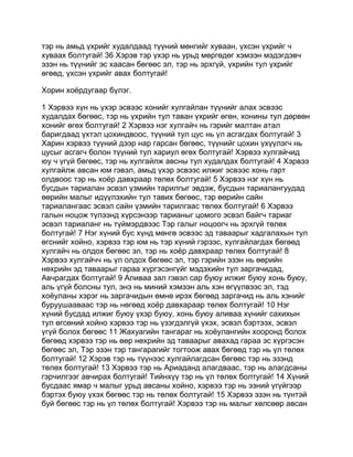 тэр нь амьд үхрийг худалдаад түүний мөнгийг хуваан, үхсэн үхрийг ч
хуваах болтугай! 36 Хэрэв тэр үхэр нь урьд мөргөдөг хэмээн мэдэгдэвч
эзэн нь түүнийг эс хаасан бөгөөс эл, тэр нь эрхгүй, үхрийн тул үхрийг
өгөөд, үхсэн үхрийг авах болтугай!

Хорин хоёрдугаар бүлэг.

1 Хэрвээ хүн нь үхэр эсвээс хонийг хулгайлан түүнийг алах эсвээс
худалдах бөгөөс, тэр нь үхрийн тул таван үхрийг өгөн, хонины тул дөрвөн
хонийг өгөх болтугай! 2 Хэрвээ нэг хулгайч нь гэрийг малтан атал
баригдаад үхтэл цохиндвоос, түүний тул цус нь үл асгагдах болтугай! 3
Харин хэрвээ түүний дээр нар гарсан бөгөөс, түүнийг цохин үхүүлэгч нь
цусыг асгагч болон түүний тул хариул өгөх болтугай! Хэрвээ хулгайчид
юу ч үгүй бөгөөс, тэр нь хулгайлж авсны тул худалдах болтугай! 4 Хэрвээ
хулгайлж авсан юм гэвэл, амьд үхэр эсвээс илжиг эсвээс хонь гарт
олдвоос тэр нь хоёр давхраар төлөх болтугай! 5 Хэрвээ нэг хүн нь
бусдын тариалан эсвэл үзмийн тарилгыг эвдэж, бусдын тариалангуудад
өөрийн малыг идүүлэхийн тул тавих бөгөөс, тэр өөрийн сайн
тариалангаас эсвэл сайн үзмийн тарилгаас төлөх болтугай! 6 Хэрвээ
галын ноцож түлээнд хүрсэнээр тарианыг цомого эсвэл байгч тариаг
эсвэл тариаланг нь түймэрдвээс Тэр галыг ноцоогч нь эрхгүй төлөх
болтугай! 7 Нэг хүний бус хүнд мөнгө эсвээс эд таваарыг хадгалахын тул
өгснийг хойно, хэрвээ тэр юм нь тэр хүний гэрээс, хулгайлагдах бөгөөд
хулгайч нь олдох бөгөөс эл, тэр нь хоёр давхраар төлөх болтугай! 8
Хэрвээ хулгайчч нь үл олдох бөгөөс эл, тэр гэрийн эзэн нь өөрийн
нөхрийн эд таваарыг гараа хүргэсэнгүйг мэдэхийн тул заргачидад,
Авчрагдах болтугай! 9 Аливаа зал гэвэл сар буюу илжиг буюу хонь буюу,
аль үгүй болсны тул, энэ нь миний хэмээн аль хэн өгүүлвээс эл, тэд
хоёуланы хэрэг нь заргачидын өмнө ирэх бөгөөд заргачид нь аль хэнийг
буруушааваас тэр нь нөгөөд хоёр давхараар төлөх болтугай! 10 Нэг
хүний бусдад илжиг буюу үхэр буюу, хонь буюу аливаа хүнийг сахихын
тул өгсөний хойно хэрвээ тэр нь үзэгдэлгүй үхэх, эсвэл бэртээх, эсвэл
үгүй болох бөгөөс 11 Жахуагийн тангараг нь хоёулангийн хооронд болох
бөгөөд хэрвээ тэр нь өөр нөхрийн эд таваарыг авахад гараа эс хүргэсэн
бөгөөс эл, Тэр эзэн тэр тангарагийг тогтоож авах бөгөөд тэр нь үл төлөх
болтугай! 12 Хэрэв тэр нь түүнээс хулгайлагдсан бөгөөс тэр нь эзэнд
төлөх болтугай! 13 Хэрвээ тэр нь Ариаданд алагдваас, тэр нь алагдсаны
гэрчилгээг авчирах болтугай! Тийнхүү тэр нь үл төлөх болтугай! 14 Хүний
бусдаас ямар ч малыг урьд авсаны хойно, хэрвээ тэр нь эзний үгүйгээр
бэртэх буюу үхэх бөгөөс тэр нь төлөх болтугай! 15 Хэрвээ эзэн нь түнтэй
буй бөгөөс тэр нь үл төлөх болтугай! Хэрвээ тэр нь малыг хөлсөөр авсан
 