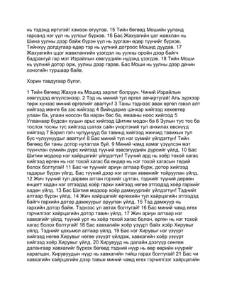 нь тэдэнд иртүгэй! хэмээн өгүүлэв. 15 Тийн бөгөөд Мошийн ууланд
гарсанд нэг үүл нь уулсыг бүрхэв. 16 Бас Жахуагийн цог жавхлан нь
Шина уулны дээр байж бүрэн үүл нь зургаан өдөр түүнийг бүрхэв.
Тийнхүү долдугаар өдөр тэр нь үүлний дотроос Мошид дуудав. 17
Жахуагийн ццог жавхлангийн үзэгдэл нь уулны оройн дээр байгч
бадрангуй гар мэт Израйлын хөвгүүдийн нүдэнд үзэгдэв. 18 Тийн Моши
нь үүлний дотор орж, уулны дээр гарав. Бас Моши нь уулны дээр дөчин
хоногийн туршаар байв.

Хорин тавдугаар бүлэг.

1 Тийн бөгөөд Жахуа нь Мошид зарлиг болруун. Чиний Израйлын
хөвгүүдэд өгүүлсэнээр. 2 Тэд нь миний тул өргөл авчиртугай! Аль зүрхээр
төрж хүнээс миний өргөлийг авагтун! 3 Таны тэднээс авах өргөл гэвэл алт
хийгээд мөнгө ба зэс хийгээд 4 Вийндариа цэнхэр хийгээд хөхөвтөр
улаан ба, улаан ноосон ба наран бөс ба, ямааны ноос хийгээд 5
Улаанаар будсан хуцын арьс хийгээд Шитим модон ба 6 Зулын тус тос ба
тослох тосны тус хийгээд шатах сайн үнэртэний тул анхилах өвснүүд
хийгээд 7 Бэрил гэгч чулуунууд ба тавинд хийгээд жинчид тавихын тул
бус чулуунуудыг авагтун! 8 Бас миний тул нэг сүмийг үйлдэгтүн! Тийн
бөгөөд би таны дотор нутаглах буй. 9 Миний чамд хамаг үзүүлсэн мэт
түүнчлэн сүмийн дүрс хийгээд түүний зэвсэгүүдийн дүрсийг үйлд. 10 Бас
Шитим модоор нэг хайрцагийг үйлдэгтүн! Түүний ард нь хоёр тохой хагас
хийгээд өргөн нь нэг тохой хагас ба өндөр нь нэг тохой хагасын төдий
болох болтугай! 11 Бас чи түүнийг ариун алтаар бүрж, дотор хийгээд
гадарыг бүрэн үйлд. Бас түүний дээр нэг алтан хөвөнийг тойруулан үйлд.
12 Жич түүний тул дөрвөн алтан горхийг цутган, тэднийг түүний дөрвөн
өнцөгт хадан нэг этгээдэд хоёр гархи хийгээд нөгөө этгээдэд хоёр гархийг
хадан үйлд. 13 Бас Шитим модоор хоёр дамжуургийг үйлдэгтүн! Тэднийг
алтаар бүрэн үйлд. 14 Жич хайрцагийг өргөхийн тул хайрцагийн этгээдэд
байгч гархийн дотор дамжуурыг оруулан үйлд. 15 Тэд дамжуур нь
гархийн дотор байж. Тэднээс үл автах болтугай! 16 Бас миний чамд өгөх
гэрчилгээг хайрцагийн дотор тавин үйлд. 17 Жич ариун алтаар нэг
хавхагийг үйлд, түүний урт нь хоёр тохой хагас болон, өргөн нь нэг тохой
хагас болох болтугай! 18 Бас хавхагийн хоёр үзүүрт байх хоёр Хирувыг
үйлд. Тэднийг цохьмол алтаар үйлд. 19 Бас нэг Хирувыг нэг үзүүрт
хийгээд нөгөө Хирувыг нөгөө үзүүрт үйлдэж, хавхагийн хоёр үзүүрт
хийгээд хоёр Хирувыг үйлд. 20 Хирувууд нь далайн дээгүүр сөнгөж
далангаар хавхагийг бүрхэх бөгөөд тэдний нүүр нь өөр өөрийн нүүрийг
харалцан, Хирувуудын нүүр нь хавхагийн тийш гарах болтугай! 21 Бас чи
хавхагийн хайрцагийн дээр тавьж миний чамд өгөх гэрчилгээг хайрцагийн
 