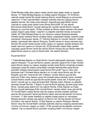 Тийм бөгөөд хоёр дахь сарын хорин долоо дахь өдөр газар нь хуурай
болов. 15 Тийм бөгөөд Бурхан нь Новад зарлиг болруун; 16 Чи болон
чамтай чиний гэргий ба чиний хөвгүүд болон чиний бэрүүд нь онгоцноос
гарагтун! 17 Бас чамтай байгч аливаа зүйлийн амьтан шувууд болон
дөрвөн хөлтөн, ба газар дээр мөлхөгч хорхойнууд өөртэйгөө гарган,
тэдгээр нь газар дээр үржин олон болох болтугай! 18 гэж зарлиг
болгосонд Нова болон түүний хөвгүүд ба түүний гэргий болон түүний
бэрүүд нь түүнтэй гарав. 19 Бас аливаа ан болон хамаг мөлхөгч ба хамаг
шувуу газрын дээр ямар ч хөдлөгч нь өөрийн зүйлийн ёсоор онгоцноос
гарав. 20 Тийм бөгөөд Нова нь нэг тахилын ширээг Бурханд өргөөд,
аливаа ариун малаас болон аливаа ариун шувуудаас аваад, ширээн дээр
шатаасан тахилуудыг өргөв. 21 Тийнхүү Бурхан нь түүний тахилыг таалж
аваад, зүрхэндээ ийн зарлиг болруун; Хүний санаа нь залуу наснаас муу
боловч би хүний төлөө үүнээс хойш газрыг үл харааж, миний үйлдсэн мэт
хамаг амьтныг дахин үл таслах юм. 22 Ертөнцийн хамаг байх цагийн
туршаар цацах болон хатах ба хүйтэн болон халуун ба зун болон өвөл ба
өдөр болон шөнө нь үгүй үл болох бий. гэж зарлиг болжээ.

Есдүгээр бүлэг

1 Тийм бөгөөд бурхан нь Нова болон түүний хөвгүүдийг адислаж, тэдэнд
зарлиг болруун; Та үрстэй болон үржиж, дэлхийг дүүргэгтүн! 2 Бас танаас
аюул болон эмээл нь газрын аливаа ангийн дээр болон огторгуйн аливаа
шувуудын дээр ба газрын дээр байгч аливаа мөлхөгчийн дээр болон
дэлхийн аливаа загаснуудын дээр болох болтугай! Тэд нь таны гарт
өгөгдсөн юм! 3 Аливаа амьд хөдлөгч нь та нарт идээ болох юм. Би тэр
бүгдийг нуга мэт танд өгсөн юм. 4 Махыг түүний амины цустай бүү
идэгтүн! 5 Бас таны амины цусыг би аливаа амьд юмнаас нэхэн, аливаа
хүнээс болон хүний ах дүүгээс би хүний амийг нэхэх юм. 6 Хүний цусыг
асгагч түүний цус нь хүнд асгагдах бий. Яагаад гэвэл, бурхан нь өөрийн
зангаар хүнийг бүтээв. 7 Харин та үрстэй болж үржээд, дэлхий дээр олон
болж, түүний дээр үржигтүн! гэж зарлиг болов. 8 Бас бурхан нь Нова
болон түүний хөвгүүдэд 9 Би тантай болон танаас хойно таны үрстэй ба
10 тантай байгч шувуу болон мал ба газрын ангийн аливаа зүйлийн
амьтан ба онгоцноос гаргагчид болон хамаг амьтантай миний тогтоолыг
тогтооно. 11 Бас хамаг махбод нь үерийн усаар дахин үл таслагдах
бөгөөд дэлхийг сөнөөх үер дахин үл болно гэж тантай миний тогтоолыг
тогтооно. гэж зарлиг болов. 12 Бас бурхан нь зарлиг болруун; Миний
болон таны ба тантай байгч аливаа зүйлийн амьтны хооронд миний мөнх
тогтоох тогтоолын тэмдэг нь гэвэл, 13 би үүлний дотор өөрийн солонгыг
тавина. Тэр нь миний болон дэлхийн хооронд байгч тогтоолын тэмдэг
 