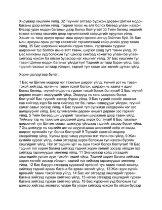 Хируваар хөшгийн үйлд. 32 Түүнийг алтаар бүрхсэн дөрвөн Шитим модон
баганы дээр өлгөн үйлд. Тэдний гохос нь алт болох бөгөөд улаан нэхсэн
бүсээр уран модон баганын дээр болох болтугай! 33 Тийн бөгөөд хөшгийг
гохост өлгөөд хөшгийн доор гэрчилгээний хайрцагийг оруулан үйлд.
Хөшиг нь танд ариун орныг маш ариун орноос ангид байлгах буй. 34 Бас
маш ариуны орны дотор хавхагийг гэрчилгээний хайрцагийн дээр тавин
үйлд. 35 Бас ширээний хөшгийн гадна тавин, гэрэвчийн сууринг
ширээний тус болгон өмнө зүгт тавин, ширээг хойд зүгт тавин үйлд. 36
Бас майханы үүд болохын тул цэнхэр хийгээд хөхөвтөр улаан ба улаан
хийгээд нэхсэн ба оёсон бүсэсээр нэг хөшгийг үйлд. 37 Бас хөшгийн тул
таван Шитим модон баганыг үйлдэгтүн! Тэднийг алтаар бзрэн үйлд. Бас
тэдний гохосыг алтаар үйлдэн, тэдний тул таван зах хөлийг цутган үйлд.

Хорин долдугаар бүлэг.

1 Бас чи Шитим модоор нэг тахилын ширээг үйлд, түүний урт нь таван
тохой хийгээд, өргөн нь таван тохой болон, ширээн нь хаана ч адил
болох бөгөөд, түүний өндөр нь гурван тохой болох болтугай! 2 Бас түүний
дөрвөн өнцөгт эвэрүүдийг үйлд. Эвэрүүд нь ганц модноос болох
болтугай! Бас түүнийг зэсээр бүрэн үйлд. 3 Бас түүний үнсийг аваачих
сав хийгээд хүрз ба аяга хийгээд тэг ба, галын савнуудыг үйлдэн, түүний
хамаг савыг зэсээр үйлд. 4 Бас түүний тул сүлжмэл үйлдврийн нэг зэс
шигшүүрийг үйлд. Бас сүлжмэлийн дөрвөн өнцөгт дөрвөн зэс гархийг
үйлд. 5 Тийн бөгөөд шигшүүрийг тахилын ширээний доор тавин үйлд.
Тийнхүү тэр нь тахилын ширээний дунд хүрэх болтугай! 6 Бас тахилын
ширээний тул Шитим модыг дамжуур үйлдээд тэднийг зэсээр бүрэн үйлд.
7 Эд дамжуур нь гархийн дотор оруулагдаад ширээний хоёр этгээдэд
ширээг өргөхийн тул болох болтугай! 8 Түүнийг хавтгай модоор
хөндийгөөр үйлд. Уулны дээр чамд үзүлсэн мэт түүнчлэн үйлд. 9 Жич
сүмийн хүрээг үйлд, өмнө этгээдэд хүрээ болохын тул нэхсэн бүсийн
хөшгидийг үйлд. Нэг этгээдийн урт нь зуун тохой болох болтугай! 10 Бас
тэдний тул хорин багана хийгээд тэдний хорин хөлийг зэсээр үйлдэн гох
хийгээд гархинуудыг мөнгөөр үйлд. 11 Энэ мэтээр хойд этгээдийг
хөшгөдийн уртын зуун тохойн төдий үйлд. Тэдний хорин багана хийгээд
хорин хөлийг зэсээр үйлдэн, тэдний гох хийгээд гархинуудыг мөнгөөр
үйлд. 12 Бас баруун этгээдэд хүрээний өргөний тус тавин тохой хөшгөд
хийгээд тэдний арван багана ба арван хөлийг үйлд. 13 Жич зүүн зүгийн
өргөнийг тавин тохойгоор үйлд. 14 Бас нэг этгээдэд хөшгөдийг гурван
багана хийгээд гурван хөлтөөр үйлд. 15 нөгөө этгээдэд хөшгөдийг гурван
багана хийгээд гурван хөлтөөр үйлд. 16 Бас хүрээний үүд болохын тул
цэнхэр хийгээд хөхөвтөр улаан ба улаан хийгээд нэхсэн ба оёсон бүсээр
 