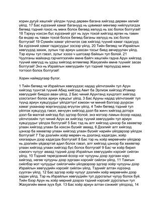 хорин дугуй хөшгийг үйлдэн түүнд дөрвөн багана хийгээд дөрвөн хөлийг
үйлд. 17 Бас хүрээний хамаг баганууд нь цувимал мөнгөөр нийлүүлэгдэх
бөгөөд тэдний гохос нь мөнх болох бөгөөд хөлүүд нь зэс болох болтугай!
18 Тэрхүү нэхсэн бүс хүрээний урт нь зуун тохой хийгээд өргөн нь тавин
ба өндөр нь таван тохой болох бөгөөд баганы хөлүүд нь зэс болох
болтугай! 19 Сүмийн хамаг үйлчилэх сав хийгээд түүний хамаг гадасууд
ба хүрээний хамаг гадасуудыг зэсээр үйлд. 20 Тийн бөгөөд чи Израйлын
хөвгүүдэд захиж, зулын тэр ариун шахсан тосыг биед авчируулан үйлд.
Тэр юуны тул гэвэл, зулыг хэзээ ч шатсаар байхын тул болой. 21
Чуулганы майханд гэрчилгээгийн өмнө байгч хөшгийн гадна Арун хийгээд
түүний хөвгүүд нь үдэш хийгээд өглөөгөөр Жахуагийн өмнө түүнийг засах
болтугай! Энэ нь Израйлын хөвгүүдийн тул тэдний төрлүүдэд мөнх
тогтоол болох болтугай!

Хорин наймдугаар бүлэг.

1 Тийн бөгөөд чи Израйлын хөвгүүдээс надад үйлчлэхийн тул Арун
хийгээд түүнтэй түүний Абид хийгээд Авит ба Эрлиэж хийгээд Итамар
хөвгүүдийг биедээ аван үйлд. 2 Бас чиний Арунтанд хүндлэлт хийгээд
үзэсгэлэнт болох ариун хувцсыг үйлд. 3 Бас Аруны надад үйлчлэхийг тул
түүнд ариун хувцсуудыг үйлдэгтүн! хэмээн чи миний бэлгээр дүүрсэн
хамаг ухаанаар мэргэнүүдэд өгүүлэн үйлд. 4 Тийн бөгөөд тэдний тул
үйлпэх хувцсууд гэвэл, өвчүүвч хийгээд дээл ба жинч хийгээд доторх
дээл ба малгай хийгээд бүс эдгээр болой. энэ мэтээр ламын ёсоор надад
үйлчлэхийн тул чиний Арун ах хийгээд түүний хөвгүүдийн тул ариун
хувцсуудыг үйлдэх болтугай! 5 Бас тэд нь алт хийгээд цэнхэр ба хөхөвтөр
улаан хийгээд улаан ба нэхсэн бүсийг аваад, 6 Дээлийг алт хийгээд
цэнхэр ба хөхөвтөр улаан хийгээд улаан бүсийг нарийн үйлдврээр үйлдэх
болтугай! 7 Тэр дээлийн хоёр мөрөвч нь дээлэнд хадагдан, хоёр
хязгаарын дээр хадагдах болтугай! 8 Бас тэр нь хоёр мөрөвчийн үйлдвэр
нь дээлийн үйдвэртэй адил болох гэвэл, алт хийгээд цэнхэр ба хөхөвтөр
улаан хийгээд улаан хийгээд бүс болох болтугай! 9 Бас чи хоёр бирил
хэмээгч чулууг аваад тэдний дээр Израйлын хөвгүүдийн нэрсийг сийлэн
үйлд. 10 Тэдний төрөгдсөний ёсоор нэг чулууны дээр зургаан нэрс
хийгээд, нөгөө чулууны дээр зургаан нэрсийг сийлэн үйлд. 11 Тамгын
сийлбэр мэт чулуудыг сийлэгчийн үйлдвэрээр эдгээр хоёр чулууны дээр
Израйлын хөвгүүдийн нэрсийг сийлэн үйлд. Тэднийг алтан хүрээнд
суулган үйлд. 12 Бас эдгээр хоёр чулууг дээлийн хоёр мөрөвчийн дээр
хадан үйлд. Тэр нь Израйлын хөвгүүдийн тул дурсгалыг чулуу болох буй.
Тийн бээр Арун нь хоёр мөрний дээрээ тэдний нэрсийг дурсгалын тул
Жахуагийн өмнө зүүх буй. 13 Бас хоёр ариун алтан сэнжийг үйлдээд, 14
 