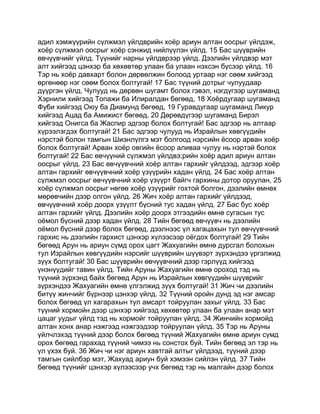 адил хэмжүүрийн сүлжмэл үйлдврийн хоёр ариун алтан оосрыг үйлдэж,
хоёр сүлжмэл оосрыг хоёр сэнжид нийлүүлэн үйлд. 15 Бас шүүврийн
өвчүүвчийг үйлд. Түүнийг нарны үйлдврээр үйлд. Дээлийн үйлдвэр мэт
алт хийгээд цэнхэр ба хөхөвтөр улаан ба улаан нэхсэн бүсээр үйлд. 16
Тэр нь хоёр давхарт болон дөрвөлжин болоод уртаар нэг сөөм хийгээд
өргөнөөр нэг сөөм болох болтугай! 17 Бас түүний дотрыг чулуудаар
дүүргэн үйлд. Чулууд нь дөрвөн шугамт болох гэвэл, нэгдүгээр шугаманд
Хэрнили хийгээд Топажи ба Илиралдан бөгөөд, 18 Хоёрдугаар шугаманд
Фуби хийгээд Оюу ба Диамунд бөгөөд, 19 Гуравдугаар шугаманд Ликур
хийгээд Ацад ба Амижист бөгөөд, 20 Дөрөвдүгээр шугаманд Бирэл
хийгээд Онигса ба Жаспир эдгээр болох болтугай! Бас эдгээр нь алтаар
хүрээлэгдэх болтугай! 21 Бас эдгээр чулууд нь Израйлын хөвгүүдийн
нэрстэй болон тамгын Шиэнлүлгэ мэт болгоод нэрсийн ёсоор арван хоёр
болох болтугай! Арван хоёр овгийн ёсоор аливаа чулуу нь нэртэй болох
болтугай! 22 Бас өвчүүний сүлжмэл үйлдвэ;рийн хоёр адил ариун алтан
оосрыг үйлд. 23 Бас өвчүүвчний хоёр алтан гархийг үйлдээд, эдгээр хоёр
алтан гархийг өвчүүвчний хоёр үзүүрийн хадан үйлд. 24 Бас хоёр алтан
сүлжмэл оосрыг өвчүүвчний хоёр үзүүрт байгч гархины дотор оруулан, 25
хоёр сүлжмэл оосрыг нөгөө хоёр үзүүрийг гохтой болгон, дээлийн өмнөх
мөрөвчийн дээр олгон үйлд. 26 Жич хоёр алтан гархийг үйлдээд,
өвчүүвчний хоёр доорх үзүүлт бүсний тус хадан үйлд. 27 Бас бус хоёр
алтан гархийг үйлд. Дээлийн хоёр доорх этгээдийн өмнө сугасын тус
оёмол бүсний дээр хадан үйлд. 28 Тийн бөгөөд өвчүүвч нь дээлийн
оёмол бүсний дээр болох бөгөөд, дээлнээс үл хагацахын тул өвчүүвчний
гархис нь дээлийн гархист цэнхэр хүлээсээр оёгдох болтугай! 29 Тийн
бөгөөд Арун нь ариун сүмд орох цагт Жахуагийн өмнө дурсгал болохын
тул Израйлын хөвгүүдийн нэрсийг шүүврийн шүүвэрт зүрхэндээ үргэлжид
зүүх болтугай! 30 Бас шүүврийн өвчүүвчний дээр гэрлүүд хийгээд
үнэнүүдийг тавин үйлд. Тийн Аруны Жахуагийн өмнө ороход тэд нь
түүний зүрхэнд байх бөгөөд Арун нь Израйлын хөвгүүдийн шүүврийг
зүрхэндээ Жахуагийн өмнө үлгэлжид зүүх болтугай! 31 Жич чи дээлийн
битүү жинчийг бүрнээр цэнхэр үйлд. 32 Түүний оройн дунд эд нэг амсар
болох бөгөөд үл хагарахын тул амсарт тойруулан захыг үйлд. 33 Бас
түүний хормойн дээр цэнхэр хийгээд хөхөвтөр улаан ба улаан анар мэт
цацаг уудыг үйлд тэд нь хормойг тойруулан үйлд. 34 Жинчийн хормойд
алтан хонх анар нэжгээд нэжгээдээр тойруулан үйлд. 35 Тэр нь Аруны
үйлчлэхэд түүний дээр болох бөгөөд түүний Жахуагийн өмнө ариун сүмд
орох бөгөөд гарахад түүний чимээ нь сонстох буй. Тийн бөгөөд эл тэр нь
үл үхэх буй. 36 Жич чи нэг ариун хавтгай алтыг үйлдээд, түүний дээр
тамгын сийлбэр мэт, Жахуад ариун буй хэмээн сийлэн үйлд. 37 Тийн
бөгөөд түүнийг цэнхэр хүлээсээр учх бөгөөд тэр нь малгайн дээр болох
 