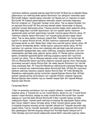 чуулганы майхны үүдний дэргэд идэх болтугай! 33 Бастэд нь өөрийн биед
даалгахын тул хийгээд биеэ ариун болгохын тул үйлдсэн тахилаас идэх
болтугай! Харин тэдний ариун ахугийн тул бусад хүн нь тэднээс үл идэх
болтугай! 34 Хэрвээ даалгаварны махнаас эсвэл талхнаас маргааш
болтол үлдвээс эл. Үлдснийг галаар түлж үйлд. Тэр нь ариун бүхийн тул
үл идэгдэх болтугай! 35 Энэ мэтээр миний хамаг захиснаар чи Арунд
хийгээд түүний хөвгүүдэд үйлд. Тэдэнд долоон өдөр хэрэг даалган үйлд.
36 Жич өдөр бүрт нүглийг арилгахын тул нэг үхрийг өргөн тахилын
ширээний дээр нүглийг арилгахад түүнийг тосолж ариун болгон үйлд. 37
Тахилын ширээг ариун болгохын тул түүний дээр долоон өдөр тахил
үйлд. Тэр нь маш ариун тахилын ширээ буй. Тиймийн тул түүнд гараа
хүргэгч нь ариун болох ёстой. 38 Бас тахилын ширээний дээр чинйи
үргэлжид өргөх нь ийн; Өдөр бүрт хоёр ганц настай хургыг өргөл үйлд. 39
Нэг хургыг өглөөгөөр өргөн, нөгөө хургыг үдэшлэн өргөн үйлд. 40 Нэг
хурганы тул шахсан тосны хин хэмжүүр ийн дөтгөөр хувьтай хольсон
хэмжүүрийн аравдугаар хувь гурил хийгээд, ундааны өргөлийн тул хин
хэмжүүрийн дөтгөөр хувь дарсыг өргөн үйлд. 41 Нөгөө хургыг үдэшлэн
өргөн, өглөөний идээний өргөл хийгээд ундааны өргөл мэт түүнчлэн
түүний тул үйлд. Тэр нь Жахуад аархан үнэрт шатаалт өргөл болой. 42
Энэ нь Жахуагийн өмнө чуулганы майхны үүдний дэргэд таны төрлүүдэд
үргэлжид шатаалт өргөл болох буй. Би чамд зарлиг болохын тул тантай
тэнд учралдах буй. 43 Танд би Израйлын хөвгүүдтэй учралдах бөгөөд тэр
орон нь миний цог жавхлангаар ариун болгогдох буй. 44 Бас би чуулганы
майхан хийгээд тахилын ширээг ариун болгох буй. 45 Тийн бөгөөд би
Израйлын хөвгүүдийн дотор нутаглан тэдний бурхан болох буй. 46 Бас
миний тэдний дотор нутаглахын тул тэднийг Египет газраас гаргасан
Жахуа бурхан мөн хэмээн тэд нь намайг мэдэх буй. Би тэдний Жахуа
бурхан мөн болой.

Гучдугаар бүлэг.

1 Бас чи анхилах шатаахын тул нэг ширхэг үйлдэн, түүнийг Шитим
модоор үйлд. 2 Түүний урт нь нэг тохой болон, өргөн нь нэг ч тохой болж
хаана ч адил болоод, өндөр нь хоёр тохой болох болтугай! Бас түүний
эврүүд нь түүнтэй адил болох болтугай! 3 Бас түүнийг ариун алтаар
тойруулан бүрж, түүний орой хийгээд этгээдээр ба эврүүдийг бүрэн үйлд.
Бас түүнд тойрогч захыг алтаар үйлд. 4 Бас түүний захын доор хоёр
этгээдээр хошоод хошоод алтан гархийг үйлдэгтүн! Тэднийг өнцгийн ойр
хадан үйлд. Тэд нь түүнийг өргөхийн тул дамжуурыг оруулах болтугай! 5
Бас дамжуурыг Шитим модоор үйлдэгтүн! Алтаар бүрэн үйлдэгтүн! 6
Тийн бөгөөд гэрчлэлгээний хайрцгийн өмнө байгч хөшгийн дэргэд тавин
 