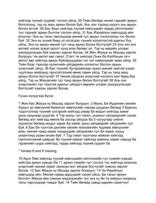 хийгээд түүний суурийг тослон үйлд. 29 Тийн бөгөөд чиний тэднийг ариун
болгосонд, тэд нь маш ариун болох буй. Аль хэн тэдэнд хүрэгч энь ариун
болох ёстой. 30 Бас Арун хийгээд түүний хөвгүүдийн надад үйлчлэхийн
тул тэднийг ариун болгож тослон үйлд. 31 Бас Израйлын хөвгүүдэд ийн
өгүүлэн; Энэ нь таны төрлүүдээр миний тул ариун тосолгооны тос болох
буй. 32 Энэ нь хүний биед үл асгагдан түүний холилгоотой адилыг бүү
үйлд. Энэ нь ариун мөний тул танд ариун болох болтугай! 33 Аль хэн энэ
мэтийг холих эсвэл оролт хүнд өгөх бөгөөс эл. Тэр нь өөрийн улсаас
хоосруулагдах буй хэмээн зарлиг болов. 34 Жич Жахуа нь Мошид зарлиг
болруун; Чи амтат өвс гэвэл, Стагт ти хийгээд Оних ба Кэлбэнум гэгч
амтат өвс хийгээд ариун буйгарнуудаас нэг нэг хэмжүүрийг аван үйлд. 35
Тийн бээр тэднээр холигчийн үйлдврийн холилгыг болгон ариун
үнэртнийг үйлд. 36 Бас түүнийг бутархайгаар нухан миний чамтай учрах
чуулганы майханд гэрчлэлгээний өмнө тавин үйлд. Тэр нь танд маш
ариун болох болтугай! 37 Чиний үйлдсэн үнэртний холилго мэт биед бүү
үйлд. Тэр нь Жахуагийн тул танд ариун болох болтугай! 38 Аль хэн
үнэрлэхийн тул түүнтэй адилыг үйлдэгч өөрийн улсаас хоосруулагдах
болтугай! хэмээн зарлиг болов.

Гучин нэгдүгээр бүлэг.

1 Жич бас Жахуа нь Мошид зарлиг болруун; 2 Мана, Би Иудегийн овгийн
Хурын үр хөвгүүний Бижилэл хөвгүүнийг нэрээр дуудсан бөгөөд 3 Бурхны
тодотголоор түүнийг хэтэрхий хийгээд ухвар ба мэдэл хийгээд хамаг
урны оюунаар дүүргэв. 4 Тэр юуны тул гэвэл, ухааныг үйлдвэрнийг санах
бөгөөд алт хийгээд мөнгө ба зэсээр үйлдэх ба 5 чулуугаар сийлж
хүрээлэх бөгөөд модыг зарах ба хамаг урны үйлдвэрийг үйлдэхийн тул
буй. 6 Бас би түүнтэй дэнгийн овгийн Ахисмагийн Адумав хөвгүүнийг
өгөн, миний чамд хамаг ихэдүүдийг үйлдэхийн тул би хамаг хэцүү
ухаантанд ухаан өгсөн буй. 7 Тэд гэвэл чуулганы майхан хийгээд
гэрчлэлгээний хайрцаг ба түүний хавхаг хийгээд майхны хамаг савууд ба
гэрэвчийн суурь хийгээд, гадар хийгээд түүний суурин ба

* Verses 8 and 9 missing.

10 Арун Лам хийгээд түүний хөвгүүдийн үйлчлэхийн тул сүмийн хувцас
хийгээд ариун хувцас ба 11 ариун сүмийн тул тослох тос хийгээд анхилах
үнэртнийг миний хамаг захисан мэт үйлдэх болтугай! хэмээн зарлиг
болов. 12 Бас Жахуа нь Мошид зарлиг болруун; 13 Чи Израйлын
хөвгүүдэд ийн; Миний савад өдрүүдийг сахин үйлд. Би таныг ариун
болгогч Жахуа мөн хэмээн мэдэгдэхийн тул энэ нь би та хоёрын хооронд
таны төрлүүдээр тэмдэг буй. 14 Тийн бөгөөд савад өдрийн сахигтун!
 