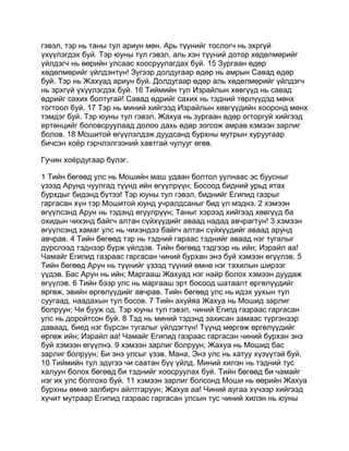 гэвэл, тэр нь таны тул ариун мөн. Арь түүнийг тослогч нь эхргүй
үхүүлэгдэх буй. Тэр юуны тул гэвэл, аль хэн түүний дотор хөдөлмөрийг
үйлдэгч нь өөрийн улсаас хоосруулагдах буй. 15 Зургаан өдөр
хөдөлмөрийг үйлдэнтүн! Зүгээр долдугаар өдөр нь амрын Савад өдөр
буй. Тэр нь Жахуад ариун буй. Долдугаар өдөр аль хөдөлмөрийг үйлдэгч
нь эрхгүй үхүүлэгдэх буй. 16 Тиймийн тул Израйлын хөвгүүд нь савад
өдрийг сахих болтугай! Савад өдрийг сахих нь тэдний төрлүүдэд мөнх
тогтоол буй. 17 Тэр нь миний хийгээд Израйлын хөвгүүдийн хооронд мөнх
тэмдэг буй. Тэр юуны тул гэвэл, Жахуа нь зургаан өдөр огторгуй хийгээд
ертөнцийг боловсруулаад долоо дахь өдөр зогсож амрав хэмээн зарлиг
болов. 18 Мошитой өгүүлэлдэж дуудсанд бурхны мутрын хуруугаар
бичсэн хоёр гэрчлэлгээний хавтгай чулууг өгөв.

Гучин хоёрдугаар бүлэг.

1 Тийн бөгөөд улс нь Мошийн маш удаан болтол уулнаас эс буусныг
үзээд Арунд чуулгад түүнд ийн өгүүлрүүн; Босоод бидний урьд ятах
бурхдыг бидэнд бүтээ! Тэр юуны тул гэвэл, биднийг Египид газрыг
гаргасан хүн тэр Мошитой юунд учралдсаныг бид үл мэднэ. 2 хэмээн
өгүүлсэнд Арун нь тэдэнд өгүүлрүүн; Таныг хэрээд хийгээд хөвгүүд ба
охидын чихэнд байгч алтан сүйхүүдийг аваад надад авчрагтун! 3 хэмээн
өгүүлсэнд хамаг улс нь чихэндээ байгч алтан сүйхүүдийг аваад арунд
авчрав. 4 Тийн бөгөөд тэр нь тэдний гараас тэднийг аваад нэг тугалыг
дүрслээд тэднээр бүрж үйлдэв. Тийн бөгөөд тэдгээр нь ийн; Израйл аа!
Чамайг Египид газраас гаргасан чиний бурхан энэ буй хэмээн өгүүлэв. 5
Тийн бөгөөд Арун нь түүнийг үзээд түүний өмнө нэг тахилын ширээг
үүдэв. Бас Арун нь ийн; Маргааш Жахуад нэг найр болох хэмээн дуудаж
өгүүлэв. 6 Тийн бээр улс нь маргааш эрт босоод шатаалт өргөлүүдийг
өргөж, эвийн өргөлүүдийг авчрав. Тийн бөгөөд улс нь идэх уухын тул
суугаад, наадахын тул босов. 7 Тийн ахуйяа Жахуа нь Мошид зарлиг
болруун; Чи бууж од. Тэр юуны тул гэвэл, чиний Египд газраас гаргасан
улс нь доройтсон буй. 8 Тэд нь миний тэдэнд захисан замаас түргэнээр
даваад, биед нэг бүрсэн тугалыг үйлдэгтүн! Түүнд мөргөж өргөлүүдийг
өргөж ийн; Израйл аа! Чамайг Египид газраас гаргасан чиний бурхан энэ
буй хэмээн өгүүлнэ. 9 хэмээн зарлиг болруун; Жахуа нь Мошид бас
зарлиг болруун; Би энэ улсыг үзэв. Мана, Энэ улс нь хатуу хүзүүтэй буй.
10 Тиймийн тул эдүгээ чи саатан бүү үйлд. Миний хилэн нь тэдний тус
халуун болох бөгөөд би тэднийг хоосруулах буй. Тийн бөгөөд би чамайг
нэг их улс болгохо буй. 11 хэмээн зарлиг болсонд Моши нь өөрийн Жахуа
бурхны өмнө залбирч айлтгаруун; Жахуа аа! Чиний аугаа хүчээр хийгээд
хүчит мутраар Египид газраас гаргасан улсын тус чиний хилэн нь юуны
 