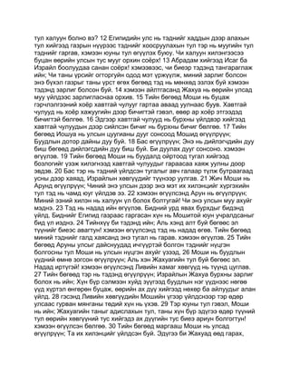 тул халуун болно вэ? 12 Египидийн улс нь тэднийг хаддын дээр алахын
тул хийгээд газрын нүүрээс тэднийг хоосруулахын тул тэр нь муугийн тул
тэднийг гаргав, хэмээн юуны тул өгүүлэх буюу. Чи халуун хилэнгээсээ
буцан өөрийн улсын тус мууг орхин соёрх! 13 Абрадам хийгээд Исаг ба
Израйл боолуудаа санан соёрх! хэмээвээс, чи биеэр тэдэнд тангараглаж
ийн; Чи таны үрсийг огторгуйн одод мэт үржүүлж, миний зарлиг болсон
энэ бүхэл газрыг таны үрст өгөх бөгөөд тэд нь мөнхөд эзлэх буй хэмээн
тэдэнд зарлиг болсон буй. 14 хэмээн айлтгасанд Жахуа нь өөрийн улсад
муу үйлдээс зарлигласнаа орхив. 15 Тийн бөгөөд Моши нь буцаж
гэрчлэлгээний хоёр хавтгай чулууг гартаа аваад уулнаас буув. Хавтгай
чулууд нь хоёр хажуугийн дээр бичигтэй гэвэл, өвөр ар хоёр этгээдэд
бичигтэй бөлгөө. 16 Эдгээр хавтгай чулууд нь бурхны үйлдвэр хийгээд
хавтгай чулуудын дээр сийлсэн бичиг нь бурхны бичиг бөлгөө. 17 Тийн
бөгөөд Иошуа нь улсын цуугианы дууг сонсоод Мошид өгүүлрүүн;
Буудлын дотор дайны дуу буй. 18 Бас өгүүлрүүн; Энэ нь дийлэгчдийн дуу
биш бөгөөд дийлэгсдийн дуу биш буй. Би дуулах дууг сонсоно. хэмээн
өгүүлэв. 19 Тийн бөгөөд Моши нь буудалд ойртоод тугал хийгээд
бозлогийг үзэж хилэгнээд хавтгай чулуудыг гараасаа хаяж уулны доор
эвдэв. 20 Бас тэр нь тэдний үйлдсэн тугалыг авч галаар түлж бутраагаад
усны дээр хаяад, Израйлын хөвгүүдийг түүнээр уулгав. 21 Жич Моши нь
Арунд өгүүлрүүн; Чиний энэ улсын дээр энэ мэт их хилэнцийг хүргэхийн
тул тэд нь чамд юуг үйлдэв ээ. 22 хэмээн өгүүлсэнд Арун нь өгүүлрүүн;
Миний эзний хилэн нь халуун үл болох болтугай! Чи энэ улсын муу ахуйг
мэднэ. 23 Тэд нь надад ийн өгүүлэв. Бидний урд явах бурхдыг бидэнд
үйлд. Биднийг Египид газраас гаргасан хүн нь Мошитой юун учралдсаныг
бид үл иэднэ. 24 Тийнхүү би тэдэнд ийн; Аль хэнд алт буй бөгөөс эл
түүнийг биеэс авагтун! хэмээн өгүүлсэнд тэд нь надад өгөв. Тийн бөгөөд
миний тэднийг галд хаясанд энэ тугал нь гарав. хэмээн өгүүлэв. 25 Тийн
бөгөөд Аруны улсыг дайснуудад ичгүүртэй болгон тэднийг нүцгэн
болгосны тул Моши нь улсын нүцгэн ахуйг үзээд, 26 Моши нь буудлын
үүдний өмнө зогсон өгүүлрүүн; Аль хэн Жахуагийн тул буй бөгөөс эл.
Надад иртүгэй! хэмээн өгүүлсэнд Ливийн хамаг хөвгүүд нь түүнд цуглав.
27 Тийн бөгөөд тэр нь тэдэнд өгүүлрүүн; Израйлын Жахуа бурхны зарлиг
болох нь ийн; Хүн бүр сэлмээн хуйд зүүгээд буудлын нэг үүднээс нөгөө
үүд хүртэл өнгөрөн буцаж, өөрийн ах дүү хийгээд нөхөр ба айлуудыг алан
үйлд. 28 гэсэнд Ливийн хөвгүүдийн Мошийн үгээр үйлдснээр тэр өдөр
улсаас гурван мянганы төдий хүн нь үхэв. 29 Тэр юуны тул гэвэл, Моши
нь ийн; Жахуагийн таныг адислахын тул, таны хүн бүр эдүгээ өдөр түүний
тул өөрийн хөвгүүний тус хийгэдэ ах дүүгийн тус биеэ ариун болгогтун!
хэмээн өгүүлсэн бөлгөө. 30 Тийн бөгөөд маргааш Моши нь улсад
өгүүлрүүн; Та их хилэнцийг үйлдсэн буй. Эдүгээ би Жахуад өөд гарах,
 