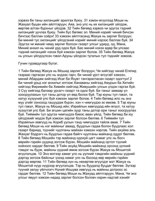 хэрвээ би таны хилэнцийг арилгах буюу. 31 хэмэн өгүүлээд Моши нь
Жахуал буцан ийн айлтгаруун; Аяа, энэ улс нь их хилэнцийг үйлдэж,
өөртөө алтан бурхныг үйлдэв. 32 Тийн бөгөөд хэрвээ чи эдүгээ тэдний
хилэнцийг уучлах буюу. Тийн бус бөгөөс эл. Миний нэрийг чиний бичсэн
бичгээс баллан соёрх! 33 хэмээн айлтгасанд Жахуа нь зарлиг болруун;
Би миний тус хилэнцийг үйлдсэний нэрийг миний нэрээс баллах буй. 34
Эдүгээ чи миний чамд зарлиг болсон газарт улсыг удирд, од, Мана,
Миний анхил нь чиний урд одох буй. Бас миний нэхэх өдөр би улсаас
тэдний хилэнцийг нэхэх буй хэмээн зарлиг болов. 35 Тийн бөгөөд Жахуа
нь улсын үйлдүүлсэн гэвэл Аруны үйлдсэн тугалын тул тэднийг зовоов.

Гучин гуравдугаар бүлэг.

1 Тийн бөгөөд Жахуа нь Мошид зарлиг болруун; Чи хийгээд чиний Египид
газраас гаргасан улс нь эндээс гарч, би чиний үрст өгсүгэй! хэмээн,
миний Абардам хийгээд Исаг ба Яхувт тангарагласан газарт одогтун! 2
Би чиний урьд нэг анхилыг илгээж Ханаваны хийгээд Амурын ба Хитийн
хийгээд Фирижийн ба Хивийн хийгээд Живушийн улсын үлдэн гаргах буй.
3 Сүү хийгээд балаар урсагч газарт та одох буй. Би таныг замаар үл
хоосруулахын тул таны дотор үл өөд болох буй. Тэр юуны тул гэвэл, та
хатуу хүзүүний улс буй хэмээн зарлиг болов. 4 Тийн бөгөөд жлс нь энэ
муу үгийг сонсоод гашуудаж бүрэн, хэн ч чимгүүдээ эс өмсөв. 5 Тэр юуны
тул гэвэл, Жахуа нь Мошид ийн; Израйлын хөвгүүдэд ийн өгүүл, та хатуу
хүзүүтэй улс буй. Би агшин цагийн зуур таны дотор орж таныг хоосруулах
буй. Тиймийн тул эдүгээ чимгүүдээ биеэс аван үйлд. Тийн бөгөөд би юу
үйлдэхийг мэдэх буй хэмээн зарлиг болсон бөлгөө. 6 Тиймийн тул
Израйлын хөвгүүд нь Хориб уулын тэнд чимгүүдээ тайлж авав. 7 Тийн
бөгөөд Моши нь нэг майхныг аваад, буудлын гадаа болон буудлаас хол
газарт бариад, түүнийг чуулганы майхан хэмээн нэрлэв. Тийн ахуйяа аль
Жахуаг бэдрэгч нь буудлын гадаа байгч чуулганы майханд оддог бөлгөө.
8 Тийн бөгөөд Мошийн тэр майханд одохуй цагт хамаг улс нь босч
өөрийн гэрийн үүдэнд зогсож бүрэн, Мошийн майханд ортол түүний
хойноос хардаг бөлгөө. 9 Тийн ахуйд Мошийн майханд орсонд үүлний
тэмдэг нь бууж, майхны үүдний өмнө зогсож бүрэн Жахуа нь Мошитой
өгүүлэлцэв. 10 Энэ мэтээр хамаг улс нь үүлний тэмдгийн майхны үүдний
дэргэд зогсож байсныг үзээд хамаг улс нь босоод өөр өөрийн гэрйин
дэргэд мөргөв. 11 Тийн бөгөөд хүн нь нөхөртөө өгүүлдэг мэт Жахуа нь
Мошитой нүүр нүүрээр өгүүлэлцэв. Тэр нь буудалд буцдаг бөлгөө. Зүгээр
түүний залуу үйлчлэгч Нүний Иошува хөвгүүд нь майхны дотроос эс
гардаг бөлгөө. 12 Тийн бөгөөд Моши нь Жахуад айлтгаруун; Мана, Чи энэ
улсыг явуул хэмээн надад зарлиг болсон боловч харин надтай хэнийг
 