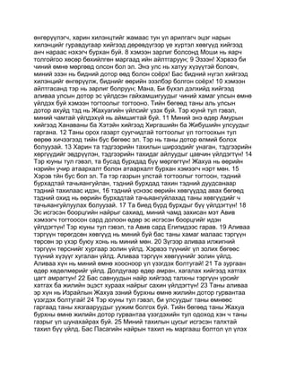 өнгөрүүлэгч, харин хилэнцтийг жамаас тун үл арилгагч эцэг нарын
хилэнцийг гуравдугаар хийгээд дөрөвдүгээр үе хүртэл хөвгүүд хийгээд
анч нараас нэхэгч бурхан буй. 8 хэмээн зарлиг болсонд Моши нь яарч
толгойгоо хөсөр бөхийлгөн маргаад ийн айлтгаруун; 9 Эзээн! Хэрвээ би
чиний өмнө мөргөөд олсон бол эл. Энэ улс нь хатуу хүзүүтэй боловч,
миний эзэн нь бидний дотор өөд болон соёрх! Бас бидний нүгэл хийгээд
хилэнцийг өнгөрүүлж, биднийг өөрийн эзэлбэр болгон соёрх! 10 хэмээн
айлтгасанд тэр нь зарлиг болруун; Мана, Би бүхэл дэлхийд хийгээд
аливаа улсын дотор эс үйлдсэн гайхамшигуудыг чиний хамаг улсын өмнө
үйлдэх буй хэмээн тогтоолыг тогтооно. Тийн бөгөөд таны аль улсын
дотор ахуйд тэд нь Жахуагийн үйлсийг үзэх буй. Тэр юунй тул гэвэл,
миний чамтай үйлдэхүй нь аймшигтай буй. 11 Миний энэ өдөр Амурын
хийгээд Ханаваны ба Хэтэйн хийгээд Хиргашийн ба Жибушийн улсуудыг
гаргана. 12 Таны орох газарт суугчидтай тогтоолыг үл тогтоохын тул
өөрөө хичээгээд тийн бус бөгөөс эл. Тэр нь таны дотор өлмий болох
болуузай. 13 Харин та тэдгээрийн тахилын ширээдийг унаган, тэдгээрийн
хөргүүдийг эвдрүүлэн, тэдгээрийн тахидаг айлуудыг цавчин үйлдэгтүн! 14
Тэр юуны тул гэвэл, та бусад бурхдад бүү мөргөгтүн! Жахуа нь өөрийн
нэрийн учир атаархалт болон атаархалт бурхан хэмээгч нэрт мөн. 15
Хэрэв тйн бус бол эл. Та тэр газрын улстай тогтоолыг тогтоон, тэдний
бурхадтай тачьяангуйлан, тэдний бурхдад тахин тэдний дуудсанаар
тэдний тахилаас идэн, 16 тэдний үснээс өөрийн хөвгүүдэд авах бөгөөд
тэдний охид нь өөрийн бурхадтай тачьяангуйлахад таны хөвгүүдийг ч
тачьяангуйлуулах болуузай. 17 Та биед бүрд бурхдыг бүү үйлдэгтүн! 18
Эс исгэсэн боорцгийн найрыг сахиад, миний чамд захисан мэт Авив
хэмээгч тогтоосон сард долоон өдөр эс исгэсэн боорцгийг идэн
үйлдэгтүн! Тэр юуны тул гэвэл, та Авив сард Египидээс гарав. 19 Аливаа
тэргүүн төрөгдсөн хөвгүүд нь миний буй бас таны хамаг малаас тэргүүн
төрсөн эр үхэр буюу хонь нь миний мөн. 20 Зүгээр аливаа илжигний
тэргүүн төрснийг хургаар золин үйлд. Хэрвээ түүнийг үл золих бөгөөс
түүний хүзүүг хугалан үйлд. Аливаа тэргүүн хөвгүүнийг золин үйлд.
Аливаа хүн нь миний өмнө хоосноор үл үзэгдэх болтугай! 21 Та зургаан
өдөр хөдөлмөрийг үйлд. Долдугаар өдөр амран, хагалах хийгээд хатгах
цагт амрагтун! 22 Бас савнуудын найр хийгээд талхны тэргүүн үрсийг
хатгах ба жилийн эцэст хураах найрыг сахин үйлдэгтүн! 23 Таны аливаа
эр хүн нь Израйлын Жахуа эзний бурхны өмнө жилийн дотор гурвантаа
үзэгдэх болтугай! 24 Тэр юуны тул гэвэл, би улсуудыг таны өмнөөс
гаргаад таны хязгааруудыг уужим болгох буй. Тийн бөгөөд таны Жахуа
бурхны өмнө жилийн дотор гурвантаа үзэгдэхийн тул одоход хэн ч таны
газрыг үл шунахайрах буй. 25 Миний тахилын цусыг исгэсэн талхтай
тахил бүү үйлд. Бас Пасагийн найрын тахил нь маргааш болтол үл үлэх
 