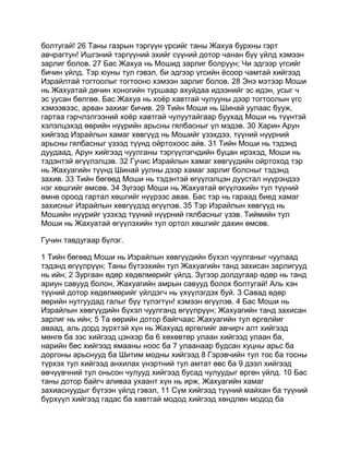 болтугай! 26 Таны газрын тэргүүн үрсийг таны Жахуа бурхны гэрт
авчрагтун! Ишгэний тэргүүний эхийг сүүний дотор чанан бүү үйлд хэмээн
зарлиг болов. 27 Бас Жахуа нь Мошид зарлиг болруун; Чи эдгээр үгсийг
бичин үйлд. Тэр юуны тул гэвэл, би эдгээр үгсийн ёсоор чамтай хийгээд
Израйлтай тогтоолыг тогтооно хэмээн зарлиг болов. 28 Энэ мэтээр Моши
нь Жахуатай дөчин хоногийн туршаар ахуйдаа идээнийг эс идэн, усыг ч
эс уусан бөлгөө. Бас Жахуа нь хоёр хавтгай чулууны дээр тогтоолын үгс
хэмээвээс, арван захиаг бичив. 29 Тийн Моши нь Шинай уулаас бууж,
гартаа гэрчлэлгээний хоёр хавтгай чулуутайгаар буухад Моши нь түүнтэй
хэлэлцэхэд өөрийн нүүрийн арьсны гялбасныг үл мэдэв. 30 Харин Арун
хийгээд Израйлын хамаг хөвгүүд нь Мошийг үзэхдээ, түүний нүүрний
арьсны гялбасныг үзээд түүнд ойртохоос айв. 31 Тийн Моши нь тэдэнд
дуудаад, Арун хийгээд чуулганы тэргүүлэгчдийн буцан ирэхэд, Моши нь
тэдэнтэй өгүүлэлцэв. 32 Гучис Израйлын хамаг хөвгүүдийн ойртоход тэр
нь Жахуагийн түүнд Шинай уулны дээр хамаг зарлиг болсныг тэдэнд
захив. 33 Тийн бөгөөд Моши нь тэдэнтэй өгүүлэлцэн дуустал нүүрэндээ
нэг хөшгийг өмсөв. 34 Зүгээр Моши нь Жахуатай өгүүлэхийн тул түүний
өмнө ороод гартал хөшгийг нүүрээс авав. Бас тэр нь гараад биед хамаг
захисныг Израйлын хөвгүүдэд өгүүлэв. 35 Тэр Израйлын хөвгүүд нь
Мошийн нүүрийг үзэхэд түүний нүүрний гялбасныг үзэв. Тиймийн тул
Моши нь Жахуатай өгүүлэхийн тул ортол хөшгийг дахин өмсөв.

Гучин тавдугаар бүлэг.

1 Тийн бөгөөд Моши нь Израйлын хөвгүүдийн бүхэл чуулганыг чуулаад
тэдэнд өгүүлрүүн; Таны бүтээхийн тул Жахуагийн танд захисан зарлигууд
нь ийн; 2 Зургаан өдөр хөдөлмөрийг үйлд. Зүгээр долдугаар өдөр нь танд
ариун савууд болон, Жахуагийн амрын савууд болох болтугай! Аль хэн
түүний дотор хөдөлмөрийг үйлдэгч нь үхүүлэгдэх буй. 3 Савад өдөр
өөрийн нутгуудад галыг бүү түлэгтүн! хэмээн өгүүлэв. 4 Бас Моши нь
Израйлын хөвгүүдийн бүхэл чуулганд өгүүлрүүн; Жахуагийн танд захисан
зарлиг нь ийн; 5 Та өөрийн дотор байгчаас Жахуагийн тул өргөлйиг
аваад, аль дорд зүрхтэй хүн нь Жахуад өргөлийг авчирч алт хийгээд
мөнгө ба зэс хийгээд цэнхэр ба 6 хөхөвтөр улаан хийгээд улаан ба,
нарийн бөс хийгээд ямааны ноос ба 7 улаанаар будсан хуцны арьс ба
доргоны арьснууд ба Шитим модны хийгээд 8 Гэрэвчийн тул тос ба тосны
түрхэх тул хийгээд анхилах үнэртний тул амтат өвс ба 9 дээл хийгээд
өвчүүвчний тул оньсон чулууд хийгээд бусад чулуудыг өргөн үйлд. 10 Бас
таны дотор байгч аливаа ухаант хүн нь ирж, Жахуагийн хамаг
захиаснуудыг бүтээн үйлд гэвэл, 11 Сүм хийгээд түүний майхан ба түүний
бүрхүүл хийгээд гадас ба хавтгай модод хийгээд хөндлөн модод ба
 