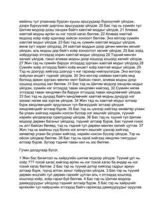 майхны тул улаанаар будсан хуцны арьсуудаар бүрхүүлийг үйлдэж,
дээрх бүрхүүлийг доргоны арьсуудаар үйлдэв. 20 Бас тэд нь сүмийн тул
Шитим модоор дээш хандаж байгч хавтгай моддыг үйлдэв. 21 Аливаа
хавтгай модны өргөн нь нэг тохой хагас бөлгөө. 22 Аливаа хавтгай
модонд хоёр хоёр адилаар хийсэн хоноолт бөлгөө. Энэ мэтээр сүмийн
хавтгай модыг үйлдэв. 23 Бас тэд нь сүмийн хавтгай моддыг үйлдэж,
өмнө зүгт харин үйлдээд, 24 хавтгай моддын доор дөчин мөнгөн хөлийг
үйлдэн, аль модны дор байгч хоёр хоноолтот хөлийг үйлдэв. 25 Бас хойд
хоёрдугаар этгээдэд хорин хавтгай модыг үйлдээд 26 Тэдний мөнгөн
хөлийг үйлдэв. гэвэл аливаа модны доор хошоод хошоод хөлийг үйлдэв.
27 Жич тэд нь сүмийн баруун этгээдэд зургаан хавтгай модыг үйлдээд 28
Сүмийн хоёр этгээдэд байгч хоёр өнцөгт хоёр хавтгай модыг үйлдэв. 29
Тэд нь доогуур хийгээд дээгүүр ч нэг гархиар нийлүүлэгдэв. Энэ мэтээр
хоёулан өнцөгт тэднийг үйлдэв. 30 Энэ мэтээр найман хавтгайа мод
болоод арван зургаан мөнгөн хөлт байсан гэвэл, аливаа модны доор
хошоод хошоод хөл бөлгөө. 31 Бас тэд нь Шитим модоор хөндлөн модыг
үйлдэж, сүмийн нэг этгээдэд таван хөндлөвч хийгээд, 32 Сүмийн нөгөө
этгээдэд таван хөндлөвч ба баруун этгээдэд таван хөндлөвчийг үйлдэв.
33 Бас тэд нь дундад байгч хөндлөвчийг хавтгай модны дундуур нэг
захаас нөгөө зах хүргэж үйлдэв. 34 Жич тжд нь хавтгай модыг алтаар
бүрж хөндлөвчдийг оруулахын тул бөгжүүдийг алтаар үйлдэж
хөндлөвчдийг алтаар бүрэв. 35 Бас тэд нь цэнхэр хийгээд хөхөвтөр улаан
ба улаан хийгээд нарийн нэхсэн бүсээр нэг хөшгийг үйлдэж, түүнийг
нарийн үйлдвэрээр гурвлудаар үйлдэв. 36 Бас тэд нь түүний тул Шитим
модоор дөрвөн баганыг үйлдээд, тэднийг алтаар бүрэв. Бас түүний гохос
нь алт байсан бөгөөд, тэд нь тэдний тул дөрвөн мөнгөн хөлийг цутгав. 37
Жич тэд нь майхны үүд болох нэг өлгөгч хөшгийг цэнхэр хийгээд
хөхөвтөр улаан ба улаан хийгээд, нарийн нэхсэн бүсээр үйлдэв. Тэр нь
оёсон үйлдвэр бөлгөө. 38 Бас тэд нь орой хийгээд хөндлөн таягуудыг
алтаар бүрэв. Зүгээр тэдний таван хөл нь зэс бөлгөө.

Гучин долдугаар бүлэг.

1 Жич бас бичиглэл нь хайрцгийн шитим модоор үйлдэв. Түүний урт нь
хоёр ??? тохой хагас хийгээд өргөн нь нэг тохой хагас ба өндөр нь нэг
тохой хагас бөлгөө. 2 Бас тэр нь түүний дотор хийгээд гадрыг ариун
алтаар бүрж, түүнд алтан захыг тойруулан үйлдэв. 3 Бас тэр нь түүний
дөрвөн өнцгийн тул дөрвөн гархийг цутган аль ч этгээдэд хошгоод
хошгоод хоёр, хоёр гархи буй бөлгөө. 4 Бас тэр нь Шитим модоор
дамжууруудыг үйлдээд тэднийг алтаар бүрэв. 5 Бас тэр нь хайрцгийг
өргөхийн тул хайрцгийн этгээдэд байгч гархисад дамжууруудыг оруулав.
 