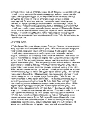 хийгээд сүмийн үүдний өлгөгдөх хөшиг ба, 39 Тахилын зэс ширээ хийгээд
түүний тул зэс шигшүүр ба түүний дамжуурууд хийгээд хамаг савс ба
гадар хийгээд түүний суурь ба, 40 Хүрээний хөшиг баганууд хийгээд
хөлүүдтэй ба хүрээний үүдний өлгөгдөх хөшиг аргамж хийгээд
гадаснуудтай ба чуулганы майхны тул сүмийн хамаг үйлчлэх савс
хийгээд, 41 Ариун сүмийн дотор үйлчлэхийн тул үйлчлэхүй хувцад ба
Арун ламын тул ариун хувцад хийгээд ламын дагавраар үйлчлэхийг тул
түүний хөвгүүдийн хувцад эдүүдийг Мошид авчрав. 42 Жахуагийн Мошид
хамаг захисан мэт Израйлын хөвгүүд нь түүнчлэн хамаг хөдөлмөрийг
үйлдэв. 43 Тийн бөгөөд Моши нь хамаг хөдөлмөрийг үзэхэд тэдний
Жахуагийн захисан мэт түүнчлэн үйлдсэнийг үзэв. Тийн бөгөөд Моши нь
тэднийг адислав.

Дөчдүгээр бүлэг.

1 Тийн бөгөөд Жахуа нь Мошид зарлиг болруун; 2 Анхны сарын нэгдүгээр
өдөр чуулганы майхан сүмийг бусаг үйлд. 3 Бас гэрчлэлгээний хайрцгийг
тэнд тавиад, хайрцгийг хөшгөөр бүрхээн үйлд. 4 Бас ширээг оруулж
түүний дээр зэрэглэгүүлдэхнүүдийг зэрэглүүлж, гэрэвчийн сууринг
оруулж, зулнуудыг шатаан үйлд. 5 Бас анхилах үнэртний тахилын алтан
ширээг гэрчлэлгээний хайрцгийн дэргэд тавин, үүдний өлгөгдөх хөшгийг
өлгөн үйлд. 6 Бас шатаалт тахилын ширээг чуулганы майхан сүмийн
үүдний өмнө тавин үйлд. 7 Бас гадрын чуулганы майхан хийгээд тахилын
ширээ хоёрын хооронд тавиад, түүний дотор усыг агуулан үйлд. 8 Бас
хүрээг тойруулан тавиад, өлгөгдөх хөшгийг хүрээний үүдэнд өлгөн үйлд.
9 Бас тослох тосноос аваад, сүм хийгээд түүний дотор юу байгааг тослон,
түүнийг хийгээд түүний хамаг савнуудыг ариун болгон үйлд. Тийн бөгөөд
тэр нь ариун болох буй. 10 Бас шатаалт тахилын ширээ хйигээд түүний
хамаг савнуудыг тослон ширээг ариун болгон үйлд. Тийн бөгөөд тэр
тахилын ширээ нь маш ариун болох буй. 11 Бас агадар хийгээд түүний
суурийг тослон ариун болгон үйлд. 12 Тийн бээр Арун хийгээд түүний
хөвгүүдийг чуулганы майхны үүдэнд ирүүлээд усаар угаан үйлд. 13 Бас
Аруныг ариун хувцсуудаар хувцлан, тослон ариун болгон үйлд. Тийн
бөгөөд тэр нь надад лам болж үйлчлэх буй. 14 Бас түүний хөвгүүдийг
ирүүлээд, тэдэнд доторх дээлнүүдийг өмсгөн, 15 тэдний эцгийн тослосон
мэт тэднийг тослон үйлд. 16 Тийн бөгөөд тэд ч надад лам нар болж
үйлчлэх буй. Тийн бээр тэдний тосолгоо нь тэдний төрлүүдээр мөнх
ламын дагаврын тэмдэг болох буй гэсэнд Моши нь Жахуагийн түүнд
хамаг захисан мэт түүнчлэн үйлдэв. 17 Тийнхүү Египидээс гарсаар
хоёрдугаар жилийн анхны сарын нэгдүгээр өдөр сүм нь босгогдов. 18
Моши нь сүмийг босгон, хөлүүдийг тавин, хавтгай моддыг босгон,
 