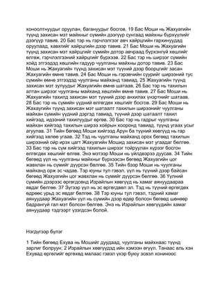 хоноолтнуудыг оруулан, багануудыг босгов. 19 Бас Моши нь Жахуагийн
түүнд захисан мэт майхныг сүмийн дээгүүр сунгаад майхны бүрхүүлийг
дээгүүр тавив. 20 Бас тэр нь гэрчлэлгээг авч хайрцгийн гархинуудад
оруулаад, хавхгийг хайрцгийн дээр тавив. 21 Бас Моши нь Жахуагийн
түүнд захисан мэт хайрцгийг сүмийн дотор авчраад бүрхэнгүй хөшгийг
өлгөж, гэрчлэлгээний хайрцгийг бүрхээв. 22 Бас тэр нь ширээг сүмийн
хойд этгээдэд хөшгийн гадуур чуулганы майхны дотор тавив. 23 Бас
Моши нь Жахуагийн түүнд захисан мэт түүний дээр боорцгийг засан
Жахуагийн өмнө тавив. 24 Бас Моши нь гэрэвчийн суурийг ширээний тус
сүмийн өмнө этгээдэд чуулганы майханд тавиад, 25 Жахуагийн түүнд
захисан мэт зулуудыг Жахуагийн өмнө шатаав. 26 Бас тэр нь тахилын
алтан ширээг чуулганы майханд хөшгийн өмнө тавив. 27 Бас Моши нь
Жахуагийн тахилд захисан мэт түүний дээр анхилах үнэртнийг шатаав.
28 Бас тэр нь сүмийн үүдний өлгөгдөх хөшгийг босгов. 29 Бас Моши нь
Жахаугийн түүнд захисан мэт шатаалт тахилын ширээнийг чуулганы
майхан сүмийн үүдний дэргэд тавиад, түүний дээр шатаалт тахил
хийгээд, идээний тахилуудыг өргөв. 30 Бас тэр нь гадрыг чуулганы
майхан хийгээд тахилын ширээ хоёрын хооронд тавиад, түүнд угаах усыг
агуулав. 31 Тийн бөгөөд Моши хийгээд Арун ба түүний хөвгүүд нь гар
хийгээд хөлөө угаав. 32 Тэд нь чуулганы майханд орох бөгөөд тахилын
ширээний ойр ирэх цагт Жахуагийн Мошид захисан мэт угаадаг бөлгөө.
33 Бас тэр нь сүм хийгээд тахилын ширээг тойруулан хүрээг босгон
өлгөгдөх хөшгийг өлгөв. Энэ мэтээр Моши нь үйлдвэрээ дуусав. 34 Тийн
бөгөөд үүл нь чуулганы майхныг бүрхээсэн бөгөөд Жахуагийн цог
жавхлан нь сүмийг дүүрсэн бөлгөө. 35 Тийн бээр Моши нь чуулганы
майханд орж эс чадав. Тэр юуны тул гэвэл, үүл нь түүний дээр байсан
бөгөөд Жахуагийн цог жавхлан нь сүмийг дүүрсэн бөлгөө. 36 Үүлний
сүмийн дээрээс өргөгдсөнд Израйлын хөвгүүд нь хамаг аянуудаараа
явдаг бөлгөө. 37 Зүгээр үүл нь эс өргөгдвөл эл. Тэд нь түүний өргөгдөх
өдрөөс урьд эс явдаг бөлгөө. 38 Тэр юуны тул гэвэл, тэдний хамаг
аянуудаар Жахуагийн үүл нь сүмийн дээр өдөр болсон бөгөөд шөнөөр
бадрангуй гал мэт болсон бөлгөө. Энэ нь Израйлын хөвгүүдийн хамаг
аянуудаар тэдгээрт үзэгдсэн болой.



Нэгдүгээр бүлэг

1 Тийн бөгөөд Ехува нь Мошийг дуудаад, чуулганы майхнаас түүнд
зарлиг болруун; 2 Израйлын хөвгүүдэд ийн хэмээн өгүүл. Танаас аль хэн
Ехувад өргөлийг өргөхөд малаас гэвэл үхэр буюу эсвэл хониноос
 