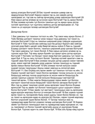оронд угаагдах болтугай! 28 Бас түүний чанасан шавар сав нь
эвдрүүлэгдэх болтугай! Харихн хэрвээ тэр нь зэс савийн дотор
чанагдваас эл, тэр сав нь сайтар арчигдаад усаар зайлагдах болтугай! 29
Лам нарын дотор аливаа эр ньтүнээс идэх болтугай! Тэр нь ариун болой.
30 Бас аливаа нүглийн тул болсон тахилын цус нь ариун орны дотор
нүглийг арилгахын тул чуулганы майхны дотор авчирагдваас эл. Тэр
тахил нь үл идэгдэх галаар шатаагдах болтугай!

Долдугаар бүлэг.

1 Бас давсаны тул тахилын тогтоол нь ийн; Тэр гэвэл маш ариун болно. 2
Тийн бөгөөд шатаалт тахилыг алах газрын тэнд давсаны тул тахил нь
алагдах болтугай! 3 Цус нь тахилын ширээний дээр тойрууж шүршигдэх
болтугай! 4 Тийн түүний өөх хийгээд сүүл ба дотрыг бүрхэгч өөх хийгээд
элэгний дээр байгч цөсийг хоёр бөөртэй авсны хойно 5 Лам нь тэднийг
Ехувад шатаалт тахил болгон, тахилын ширээний дээр шатаах болтугай!
Тэр гэвэл давсаны тул тахил болой. 6 Лам нарын дотроос аливаа эр нь
түүнээс идэх буй. Тэр маш ариун бүхийн тул ариун орны дотор идэгдэх
болтугай! 7 Нүглийн тул болдог тахил ямар буй мэт давсаны тул тахил нь
адил буй. 8 Тэд нь ганц тогтоолт болой. Тэднээр нүглийг арилгагч лам нь
тэднийг авах болтугай! 9 Бас аливаа ганцхан дотор шарсан эсвэл тавгийн
дээр, эсвэл хавтгай төмрийн дээр шарсан талхан тахилууд нь тэднийг
өргөж ламын болох болтугай! 10 БАс аливаа тостой хольсон эсвэл
хуурай талхан тахилуудыг Аруны хамаг хөвгүүд нь ялгалгүй авах
болтугай! 11; Бас Ехувад аль өргөн эвийн тул тахилын тогтоол нь ийн; 12
Хэрвээ түүнийг магтаалт тахил болгон өргөвөөс тосоор хольсон эс иссэн
боорцгууд хийгээд тосоор дүүргэгдсэн эс иссэн нимгэн боорцгууд ба
цагаан гурилын шарсан тостой хольсон боорцгуудыг магтаалтай
тахилтай өргөн, 13 бас нимгэн боорцгуудаас гадна эвийн тул болсон
магтаалт тахилтай иссэн боорцгийг тахил болгон авчирах болтугай! 14
Жич тэр нь хамаг тахилаас нэгийг дээш өргөгдөх тахил болгон Ехувад
өргөтүгэй! Тэр нь эвийн тул болсон тахилуудын цусыг шүршигч ламын
болох болтугай! 15 Бас эвийн тул магтаалт тахилуудын мах нь өргөгдсөн
өдрө идэгдэн маргааш болтол үл өгөгдөх болтугай! 16 Бас хэрвээ түүний
өргөх тахил нь тангарагийн буюу эсвэл дурны тахил болох бөгөөс эл, тэр
нь тахил нь өргөгдсөн өдөр нь идэгдэх ёст боловч, харин түүний маргааш
болтол үлдсэнийг идэж болох болой. 17 Зүгээр тахилын мах нь
гуравдугаар өдөр болтол үлдвээс галаар шатаагдах болтугай! 18 Хэрвээ
эвийн тул болсон тахилуудын мах нь гуравдугаар өдөр идэгдвээс эл, тэр
нь тааламжит үл болон түүнийг өргөгчийн дуунд үл дуулагдан бузар
болох буй. Түүнээс идэгч нь зэмт болох буй. 19 Бас аль бузар юмд хүрсэн
 