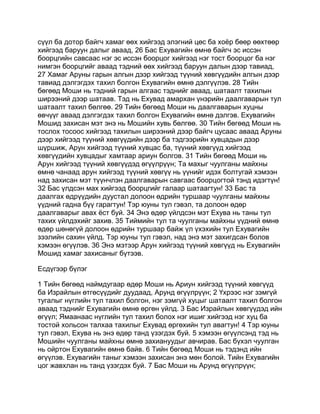 сүүл ба дотор байгч хамаг өөх хийгээд элэгний цөс ба хоёр бөөр өөхтөөр
хийгээд баруун далыг аваад, 26 Бас Ехувагийн өмнө байгч эс иссэн
боорцгийн савсаас нэг эс иссэн боорцог хийгээд нэг тост боорцог ба нэг
нимгэн боорцгийг аваад тэдний өөх хийгээд баруун далын дээр тавиад,
27 Хамаг Аруны гарын алгын дээр хийгээд түүний хөвгүүдийн алгын дээр
тавиад дэлгэгдэх тахил болгон Ехувагийн өмнө дэлгүүлэв. 28 Тийн
бөгөөд Моши нь тэдний гарын алгаас тэднийг аваад, шатаалт тахилын
ширээний дээр шатаав. Тэд нь Ехувад амархан үнэрийн даалгаварын тул
шатаалт тахил бөлгөө. 29 Тийн бөгөөд Моши нь даалгаварын хуцны
өвчүүг аваад дэлгэгдэх тахил болгон Ехувагийн өмнө дэлгэв. Ехувагийн
Мошид захисан мэт энэ нь Мошийн хувь бөлгөө. 30 Тийн бөгөөд Моши нь
тослох тосоос хийгээд тахилын ширээний дээр байгч цусаас аваад Аруны
дээр хийгээд түүний хөвгүүдийн дээр ба тэдгээрийн хувцадын дээр
шүршиж, Арун хийгээд түүний хувцас ба, түүний хөвгүүд хийгээд
хөвгүүдийн хувцадыг хамтаар ариун болгов. 31 Тийн бөгөөд Моши нь
Арун хийгээд түүний хөвгүүдэд өгүүлрүүн; Та махыг чуулганы майхны
өмнө чанаад арун хийгээд түүний хөвгүү нь үүнийг идэх болтугай хэмээн
над захисан мэт түүнчлэн даалгаварын савгаас боорцогтой тэнд идэгтүн!
32 Бас үлдсэн мах хийгээд боорцгийг галаар шатаагтун! 33 Бас та
даалгах өдрүүдийн дуустал долоон өдрийн туршаар чуулганы майхны
үүдний гадна бүү гарагтун! Тэр юуны тул гэвэл, та долоон өдөр
даалгаварыг авах ёст буй. 34 Энэ өдөр үйлдсэн мэт Ехува нь таны тул
тахих үйлдэхийг захив. 35 Тиймийн тул та чуулганы майхны үүдний өмнө
өдөр шөнөгүй долоон өдрийн туршаар байж үл үхэхийн тул Ехувагийн
зээлийн сахин үйлд. Тэр юуны тул гэвэл, над энэ мэт захигдсан болов
хэмээн өгүүлэв. 36 Энэ мэтээр Арун хийгээд түүний хөвгүүд нь Ехувагийн
Мошид хамаг захисаныг бүтээв.

Есдүгээр бүлэг

1 Тийн бөгөөд наймдугаар өдөр Моши нь Ариун хийгээд түүний хөвгүүд
ба Израйлын өтгөсүүдийг дуудаад, Арунд өгүүлрүүн; 2 Үхрээс нэг зэмгүй
тугалыг нүглийн тул тахил болгон, нэг зэмгүй хуцыг шатаалт тахил болгон
аваад тэднийг Ехувагийн өмнө өргөн үйлд. 3 Бас Израйлын хөвгүүдэд ийн
өгүүл; Ямаанаас нүглийн тул тахил болох нэг ишиг хийгээд нэг хуц ба
тостой хольсон талхаа тахилыг Ехувад өргөхийн тул авагтун! 4 Тэр юуны
тул гэвэл, Ехува нь энэ өдөр танд үзэгдэх буй. 5 хэмээн өгүүлсэнд тэд нь
Мошийн чуулганы майхны өмнө захиануудыг авчирав. Бас бүхэл чуулган
нь ойртон Ехувагийн өмнө байв. 6 Тийн бөгөөд Моши нь тэдэнд ийн
өгүүлэв. Ехувагийн таныг хэмээн захисан энэ мөн болой. Тийн Ехувагийн
цог жавхлан нь танд үзэгдэх буй. 7 Бас Моши нь Арунд өгүүлрүүн;
 