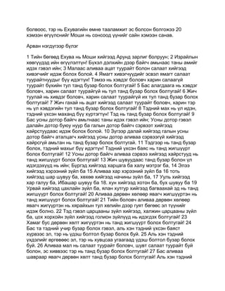 болвоос, тэр нь Ехувагийн өмнө тааламжит эс болсон болгожээ 20
хэмээн өгүүлснийг Моши нь сонсоод үүнийг сайн хэмээн санав.

Арван нэгдүгээр бүлэг

1 Тийн бөгөөд Ехува нь Моши хийгээд Арунд зарлиг болруун; 2 Израйлын
хөвгүүдэд ийн өгүүлэлтүн! Бүхэл дэлхийн дээр байгч амьнаас таны амийг
идэх гэвэл ийн; 3 Малаас аливаа ацат туурайт болон салаат хийгээд
хивэгчийг идэж болох болой. 4 Ямагт хивэгчүүдийг эсвэл ямагт салаат
туурайтнуудыг бүү идэгтүн! Тэмээ нь хэвдэг боловч харин салаагүй
туурайт бүхийн тул танд бузар болох болтугай! 5 Бас алагдаага нь хэвдэг
боловч, харин салаат туурайгүй нь тул танд бузар болох болтугай! 6 Жич
туулай нь хивдэг боловч, харин салаат туурайгүй их тул танд бузар болох
болтугай! 7 Жич гахай нь ацат хийгээд салаат туурайт боловч, харин тэр
нь үл хэвдэгийн тул танд бузар болох болтугай! 8 Тэдний мах нь үл идэн,
тэдний үхсэн маханд бүү хүртэгтүн! Тэд нь танд бузар болох болтугай! 9
Бас усны дотор байгч амьтнаас таны идэх гэвэл ийн; Усны дотор гэвэл
далайн дотор буюу нуур ба галын дотор байгч сэрвээт хийгээд
хайрстуудаас идэж болох болой. 10 Зүгээр далай хийгээд галын усны
дотор байгч аталцагч хийгээд усны дотор аливаа сэрвээгүй хийгээд
хайрсгүй амьтан нь танд бузар болох болтугай. 11 Тэдгээр нь танд бузар
болох, тэдний махыг бүү идэгтүн! Тэдний үхсэн баяс нь танд жигшүүрт
болох болтугай! 12 Усны дотор байгч аливаа сэрвээ хийгээд хайрстууд нь
танд жигшүүрт болох болтугай! 13 Жич шувуудаас танд бузар болон үл
идэгдэхүүд нь ийн; Бүргэд хийгээд харцага ба халу мэтрэг ба, 14 Элээ
хийгээд хэрээний зүйл ба 15 Аливаа хар хэрээний зүйл ба 16 тоть
хийгээд шар шувуу ба, хөхөө хийгээд начины зүйл ба, 17 Ууль хийгээд
хар галуу ба, Ибашар шувуу ба 18. хун хийгээд хотон ба, бух шувуу ба 19
Урвай хийгээд цахлайн зүйл ба, ялан хутгур хийгээд багваахай эд нь танд
жигшүүрт болох болтугай! 20 Аливаа дөрвөн хөлөөр явагч жигшүүртэн нь
танд жигшүүрт болох болтугай! 21 Тийн боловч аливаа дөрвөн хөлөөр
явагч жигүүртэн нь хярайхын тул хөлийн дээр гуят бөгөөс эл түүнийг
идэж болно. 22 Тэд гэвэл царцааны зүйл хийгээд, халжин царцааны зүйл
ба, цох хорхойн зүйл хийгээд голион зүйлүүд нь идэгдэх болтугай! 23
Хамаг бус дөрвөн хөлт жигүүртэн нь танд жигшүүрт болох болтугай! 24
Бас та тэдний учир бузар болох гэвэл, аль хэн тэдний үхсэн баяст
хүрвээс эл, тэр нь үдэш болтол бузар болох буй. 25 Аль хэн тэдний
үхдэлийг өргөвөөс эл, тэр нь хувцсаа угаагаад үдэш болтол бузар болох
буй. 26 Аливаа мал нь салаат туурайт боловч, шувт салаат туурайт буй
болон, эс хиввээс тэр нь танд бузар болох болтугай! 27 Бас аливаа
шавраар явагч дөрвөн хөлт танд бузар болох болтугай! Аль хэн тэдний
 