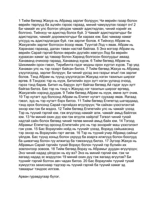 1 Тийм бөгөөд Жахуа нь Абрамд зарлиг болруун; Чи өөрийн газар болон
өөрийн төрлүүд ба эцгийн гэрээс гараад, миний чамүзүүлэх газарт оч! 2
Би чамайг их улс болгон үйлдэж чамайг адистидлан, чиний нэрийг их
болгоно. Тийнхүү чи адистид болох буй. 3 Чамайг адистидлагчдыг би
адистидлах, чамайг доромжлогчдыг би хараах юм. Бас чамаар хамаг
улсууд нь адистидлагдах буй. гэж зарлиг болов. 4 Тийнхүү Абрам нь
Жахуагийн зарлиг болгосон ёсоор явав. Түүнтэй Лод ч явав. Абрам нь
Харанаас гарахад, далан таван настай байлаа. 5 Энэ мэтээр Абрам нь
өөрийн Сарай гэргий болон өөрийн дүүгийн хөвгүүн Лод ба өөрийн
хураасан хамаг эд таваар болон Харанд болгосон боолуудыг аваад
Ханаванд очихоор гараад, Ханаванд хүрэв. 6 Тийм бөгөөд Абрам нь
Шихимийн орон гэвэл, Тирибинта гэдэг модны орон хүртэл хүрэв. Тэр үед
Ханаван улс нь тэр газарт байсан билээ. 7 Тийм бөгөөд Жахуа нь Абрамд
үзүүлэгдээд, зарлиг болруун; Би чиний үрсэд энэ газрыг өгье! гэж зарлиг
болов. Тэнд Абрам нь түүнд үзүүлэгдсэн Жахуад нэгэн тахилын ширээг
өргөв. 8 Тэндээс тэр нь нүүж, Битилийн зүүн зүгт нэгэн ууланд очоод,
гэрээ тэнд барив. Битил нь баруун зүгт байгаа бөгөөд Ай гэдэг зүүн зүгт
байгаа билээ. Бас тэр нь тэнд ч Жахуад нэг тахилын ширээг өргөөд,
Жахуагийн нэрэнд дуудав. 9 Тийм бөгөөд Абрам нь нүүж, өмнө зүгт очив.
10 Тэр нутагт зуд болсонд Абрам нь Египет нутагт суухаар явав. Яагаад
гэвэл, зуд нь тэр нутагт бэрх билээ. 11 Тийм бөгөөд Египетэд шатардаад,
тэнд орох болсонд Сарай гэргийдээ өгүүлрүүн; Чи сайхан үзэсгэлэнтэй
эхнэр юм гэж би мэднэ. 12 Тийм бөгөөд Египетийн улс нь чамайг үзээд
Тэр нь түүний гэргий юм. гэж өгүүлээд намайг алж, чамайг амьд байлгах
юм. 13 Чи миний охин дүү юм гэж өгүүлж хайрла! Тэгвэл чиний тухай
надтай сайн болох бөгөөд чиний төлөө миний амьд байх юм. 14 Тэгээд
Абрамыг Египетэд орсонд Египетийн улс нь тэр эхнэрийг маш үзэсгэлэнт
гэж үзэв. 15 Бас Вораугийн ноёд нь түүнийг үзээд, Ворауд сайшаасанд
тэр эхнэр нь Вораугийн гэрт автав. 16 Тэр нь түүний учир Абрамд сайныг
үйлдэв. Бас түүнд хоньд болон үхрүүд ба азарга илжгүүд болон боолууд
ба шивэгчид болон гүү илжигэд ба тэмээнүүд билээ. 17 Зүгээр Жахуа нь
Абрамын Сарай гэргийн тухай Вораус болон түүний гэр бүлийн их
зовлонгоор зовоов. 18 Тийм бөгөөд Ворау нь Абрамыг дуудан өгүүлрүүн;
Энэ чиний надад үйлдсэн нь юу вэ? Энэ нь миний гэргий юм. гэж чи
яагаад надад эс мэдүүлэн 19 миний охин дүү гэж яагаад өгүүлэв? Би
түүнийг гэргий болгон авч чадах билээ. 20 Бас Вораугийн түүний тухай
хүмүүстээ захиснаар тэдгээр нь түүний гэргий ба түүний хамаг эд
таваарыг тэндээс илгээв.

Арван гуравдугаар бүлэг.
 