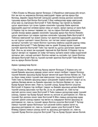 1 Жич Ехува нь Мошид зарлиг болруун; 2 Израйлын хөвгүүдэд ийн өгүүл.
Нэг эм хүн нь жирэмсэн болоод хөвгүүдийг төрөх цагтаа ариун бус
болоод, өөрийн гараа бэлгийг хагацсан цагийн ёсоор долоон хоногийн
туршаар ариун буй болох болтугай! 3 Бас наймдугаар өдөр хөвгүүний
илүү мах нь хэрчигдэх болтугай! 4 Тийн бөгөөд тэр гэргий нь биеийн
цусыг арилгахын тул гучин гурван хоногийн туршаар байж арилгах
өдрүүдийн дуустал аливаа ариун юмд үл хүрэн, ариун оронд үл орох буй.
5 Хэрвээ тэр нь охиныг төрвөөс эл, тэр нь сарын бэлгийн хагацсаны
цагийн ёсоор арван дөрвөн хоногийн туршаар ариун бус болон биеийн
цусыг арилгахын тул жаран зургаан хоногийн туршаар байх болтугай! 6
Тийнхүү хөвгүүний тус эсвэл охины тул арилгах өдрүүдийн дуусахад, тэр
нь нэг хургыг шатаалт тахил болгон, нэг тагтааг эсвэл хүүрзгэний
зулзагыг нүглийн тул тахил болгон чуулганы майхны үүдний дэргэд ламд
авчирах болтугай! 7 Тийн бөгөөд лам нь эдийг Ехувад өргөж түүний
нүглийг арилгах болтугай! Тийн тэр гэргий нь цусны урсгалаас арилгагдах
буй. Энэ нь эр эсвэл эм хүүхдийг төрсний ёс буй болой. 8 Хэрвээ тэр нь
хургыг авчирч эс чадваас эл хоёр тагтааны зулзага эсвэл хоёр хүүрзгэний
зулзагыг авч, нэгний шатаалт болгон нөгөөг нь нүглийн тул тахил болгон
авчирах болтугай! Лам нь түүний нүглийг арилгах болтугай! Тийн бөгөөд
энэ нь ариун болох болой.

Арван гуравдугаар бүлэг.

1 Бас Ехува нь Моши хийгээд Арунд зарлиг болруун 2 Хэрвээ аль нэг
хүний биеийн арьсанд хавдар эсвэл хатиг эсвэл гялбаат тэмдэг болоод
түүний биеийн арьсанд бузар бусраг өвчинтэй адил болох бөгөөс эл, Тэр
нь Арун ламд эсвэл түүний лам хөвгүүнээс тэнд ирүүлэгдэх болтугай! 3
Тийн лам нь биеийн арьсанд зарыг үзэгдэхийг хэрвээ өвчинт газарт үс нь
цайсан бөгөөд өвчин нь биеийн арьсаас гүн болсон бөгөөс эл, тэр нь
бузар бусраг өвчин мөн. Лам нь түүнийг үзээд, бузар болгон үхүүлэх
болтугай! 4 Хэрвээ тэр гялбаат тэмдэг нь биеийн арьсанд цагаан бөгөөд
түүний үзэхэд арьснаас гүн бус ба, үс нь эс цайваас эл, лам ньтэр
зэртийг долон хоног хаах болтугай! 5 Тийн ламын долдугаар өдөр түүнийг
үзэхэд, хэрвээ тэр бузар бусраг өвчин нь зогсож эс дэлгэрвээс эл. Лам нь
түүнийг бус долоон хоног хаах болтугай! 6 Жич ламын долдугаар өдөр
түүнийг дахин үзэхэд хэрвээ тэр өвчин нь хавдархаг болон арьсанд эс
дэлгэрвээс эл, лам нь түүнийг ариун болгон үхүүлэх болтугай! 7 Зүгээр
ламын түүнийг ариун болгохын тул үзсэний хойно хэрвээ хатиг нь
арьсанд дэлгэрвээс эл, лам нь түүнийг дахин үзэх болтугай! 8 Тийн
бгөөөд хэрвээ ламын үзэхэд хатиг нь арьсанд дэлгэрвээс эл, лам нь
түүнийг бузар болгон үхүүлэх болтугай! Тэр нь бузар бусраг өвчин болой.
 