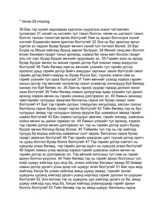 * Verse 29 missing.

30 Бас тэр хүний чадлаараа хүргэсэн хүүрзгэнэ эсвэл тагтаагийн
зулзагаас 31 нэгийг нь нүглийн тул тахил болгон, нөгөө нь шатаалт тахил
болгон талхан тахилтай өргөх болтугай! Лам нь ариун болгогдох хүний
нүглийг Ехувагийн өмнө арилгах болтугай! 32 Энэ нь бус арилгах аргыг
хүргэж эс чадсан бузар бусраг өвчинт хүний тул тогтоол болой. 33 Бас
Ехува нь Моши хийгээд Арунд зарлиг болруун; 34 Миний танд өмч болгон
өгсөн Ханаван газарт таныг өргөхөд, хэрвээ би таны өмч болсон газарт
аль нэг гэрт бузар бусраг өвчнийг оруулваас эл. 35 Гэрийн эзэн нь ирээд
бузар бусраг өвчин нь миний гэрийн дотор буй хэмээн ламд мэдүүлэх
болтугай! 36 Тийн бөгөөд лам нь өвчнийг үзэхийн тул гэрийн дотор
орохоос урьд гэрийн дотор байгч юмуудыг гаргахыг захих болтугай гэвэл
гэрийн дотор байгч юмууд нь бузар болох бус, түүнээс хойно лам нь
гэрийг үзэхийн тул орох болтугай! 37 Тийн өвчнийг үзэхэд хэрвээ гэрийн
ханын дотор тэр өвчнийг ногоовтор эсвэл улаавтар хонхорууд буй бөгөөд
ханаас гүн буй бөгөөс эл. 38 Лам нь гэрээс үүдээр гараад долоон хоног
хаах болтугай! 39 Тийн бөгөөд ламын долдугаар өдөр үзэхийн тул дахин
ирэхэд хэрвээ өвчин нь гэрийн хананд дэлгэрвээс эл. 40 Ламын захихад
чөмтгөрийн чулуудыг аваачиж балгасны гадна нэг бузар газарт хаях
болтугай! 41 Бас тэр гэрийн дотрыг тойруулан хясуулаад, хяссан тоосыг
балгасны гадна бузар газарт гаргах болтугай! 42 Тийн бөгөөд тэд нь бус
чулуудыг аваад тэд чулуудын оронд оруулж бус шаваасыг аваад гэрийг
шавах болтугай! 43 Бас хэрвээ чулуудыг авачиж, гэрийг хясаад, шавсаны
хойно өвчин нь дахин гарваас эл. 44 Ламын үзэхийн тул ирэхэд, хэрвээ
тэр гэрийн дотор өвчин дэлгэрвээс эл, тэр нь гэрийн дотор идэгч бузар
бусраг өвчин болоод бузар болов. 45 Тиймийн тул тэр нь гэр хийгээд
чулууд ба модод хийгээд шаваасыг сэлт эвдэж, балгасны гадна бузар
газарт аваачих болтугай! 46 Тэр гэрийн хаагдсан цагт түүний дотор орогч
нь үдэш болтол бузар болох болтугай! 47 Тэр гэрийн дотор хэвтэгч нь
хувцсаа угаах бөгөөд, тэр гэрийн дотор идэгч нь хувцсаа угаах болтугай!
48 Харин ламын учир ирэхэд хэрвээ гэрийг шавсаны хойно өвчин нь
гэрийн дотор эс дэлгэрвээс эл, Тэр өвчний зогссоны тул лам нь гэрийг
ариун болгон үхүүлнэ. 49 Тийн бөгөөд тэр нь гэрийг ариун болгохын тул,
хоёр шувуу хийгээд хуш мод ба, улаан хийгээд Хисувыг аваад 50 Шавар
савын дотор урсагч усны дээр нэг шувууг алах болтугай! 51 Бас хуш мод
хийгээд Хисув ба улаан хийгээд амьд шувуу аваад, тэднийг алсан
шувууны цусанд хийгээд урсагч усанд норгоод гэрийг долоон та шүрших
болтугай! 52 Энэ мэтээр тэр нь шувууны цус хийгээд урсагч ус ба, амьд
шувуу хийгээд хуш мод ба, Хисув хийгээд улаануудаар гэрийг ариун
болгох болтугай! 53 Тийн бөгөөд тэр нь амьд шувууг балгасны гадна
 