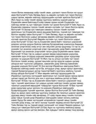 тахил болох ямаанаар хоёр тэхийг аван, шатаалт тахил болох нэг хуцыг
авах болтугай! 6 Тийн бөгөөд Арун нь өөрийн нүглийн тул тахил болсон
шарыг өргөж, өөрийн хийгээд гэрдэхүүдийн нүглийг арилгах болтугай! 7
Жич Арун нь хоёр тэхийг аваад чуулганы майхны үүдний дэргэд
Ехувагийн өмнө байлгаад 8 хоёр савааг орхин нэгийг Ехувагийн тул
хийгээд нөгөөг нь сул тавигдах тэхийн тул орхих болтугай! 9 Тийн Арун нь
Ехувагийн савааны тоссон тэхийг авчирч нүглийн тул тахил болгон өргөх
болтугай! 10 Зүгээр сул тавигдах савааны тоссон тэхийг нүглийг
арилгахын тул Ехувагийн өмнө амьдаар байлган, түүний сул тавигдах тэх
болгон хөдөөд тавих болтугай! 11 Тийн бөгөөд, Арун нь өөрийн нүглийн
тул тахил болгосон шарыг авчираад өөрийн хийгээд гэрдэхүүдийн
нүглийг арилгах болтугай! Өөрийн нүглийн тул тахил болгосон шарыг
алах болтугай! 12 Бас тэр нь Ехувагийн өмнө байгч тахилын ширээний
дээрээс цогоор дүүрэн бойпор хийгээд бутархайгаар хэмхэлсэн Амдади
анхилах үнэртэнээс хоёр атгыг авч хөшгийн дотор оруулаад 13 тэр нь үл
үхэхийн тул анхилах үнэртний утааг гэрчидэгийн дээр байгч хавхагийн
бүрхэхийн тул анхилах үнэртэнийг галын дээр Ехувагийн өмнө тавих
болтугай! 14 Бас тэр нь шарын цусаас аваад хуруугаараа шүршээд,
хавхагийн зүүн этгээдэд шүршиж хавхагийн урьдаар цусыг хуруугаар
долоон та шүрших болтугай! 15 Жич тэр нь улсын нүглийн тул тахил
болгосон тэхийг алаад, цусаас хөшгийн дотор оруулж шарын цусаар
үйлдсэн мэт түүнчлэн шййдвээс, хавхагийн дээр хийгээд хавхагийн
урьдаар шүрших болтугай! 16 Энэ мэтээр Израйлын хөвгүүдэд байгч
бузарлал хийгээд хамаг нүгэл ба, алтуудын учир, ариун орныг арилгаад,
тэдний бузарлалуудын дотор тэдэнтэй байгч чуулганы майхны түүний
ёсоор үйлдэх болтугай! 17 Жич өөрийн хийгээд гэрдэхүүдийн ба
Израйлын чуулганы нүглүүдийг арилгахын тул түүний ариун оронд орсон
цагаас гарах цаг болтол аль хэн ч чуулганы майхны дотор үл байх
болтугай! 18 Бас тэр нь Ехувагийн өмнө байгч тахилын ширээний тэнд
гарч, түүнийг арилгахын тул шарын цусаас хийгээд тэхийн цусаас аваад,
тахилын ширээний өврүүдийг тойруулан түрхэх болтугай! 19 Бас түүний
дээр хуруугаар цусыг долоон та шүршиж Израйлын хөвгүүдийн
бузарлалуудаас түүнийг арилгаж, ариун болгох болтугай! 20 Тийн бөгөөд
Арун нь ариун орон хийгээд чуулганы майхан ба тахилын ширээг арилгаж
дуусаад амьд тэхийн ойр авчираад, 21 хоёр гараа амьд тэхийн толгойн
дээр тавьж түүний дээр Израйлын хөвгүүдийн хамаг хилэнц хийгээд
хамаг буруу ба хамаг нүглүүдийг илэрхийлэх тэднийг амьд тэхийн
толгойн дээр агаад, нэг зөгст хүнээр түүнийг хөдөөд илгээх болтугай! 22
Тийн бөгөөд тэр нь тэдний хамаг хилэнцийг нэг газарт биедээ даахын тул
говьд сул тавигдах болтугай! 23 Бас Арун нь чуулганы майханд ороод
ариун оронд орсон цагтаа өмссөн, бөс хувцдыг тайлж аваад тэнд орхиод
 