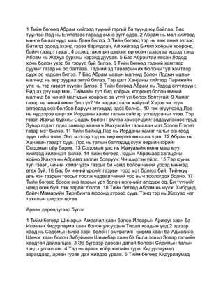 1 Тийн бөгөөд Абрам хийгээд түүний гэргий ба түүнд юу байлаа. Бас
түүнтэй Лод нь Египетээс гараад өмнө зүгт одов. 2 Абрам нь мал хийгээд
мөнгө ба алтнууд маш баян билээ. 3 Тийн бөгөөд тэр нь явж өмнө зүгээс
Битилд одоод эхэнд гэрээ баригдсан, Ай хийгээд Битил хоёрын хооронд
байгч газарт гэвэл, 4 эхэнд тахилын ширээг өргөсөн газартаа ирээд тэнд
Абрам нь Жахуа бурхны нэрэнд дуудав. 5 Бас Абрамтай явсан Лодод
хонь болон үхэр ба гэрүүд буй билээ. 6 Тийн бөгөөд тэдний хамтаар
суухыг газар нь эс багтаав. Тэдний эд таваарын их болсны тул хамтаар
сууж эс чадсан билээ. 7 Бас Абрам малын малчид болон Лодын малын
малчид нь өөр зуураа эвгүй билээ. Тэр цагт Хануаны хийгээд Парижийн
улс нь тэр газарт суусан билээ. 8 Тийн бөгөөд Абрам нь Лодод өгүүлрүүн;
Бид ах дүү нар мөн. Тиймийн тул бид хоёрын хооронд болон миний
малчид ба чиний малчдын хооронд эв үгүй үл болох болтугай! 9 Хамаг
газар нь чиний өмнө биш үү? Чи надаас салж хайрла! Хэрэв чи зүүн
этгээдэд оох болбол баруун этгээдэд одох болно.. 10 гэж өгүүлсэнд Лод
нь нүдээрээ ширтэж Иорданы хамаг талын сайтар услагдсаныг үзэв. Тэр
гэвэл Жахуа бурхны Содом болон Гомура хэмээгчдийг эвдрүүлэхээс урьд
Зувар гэдэгт одох замаар хаана ч Жахуагийн тариалан мэт болон Египет
газар мэт билээ. 11 Тийн байхад Лод нь Иорданы хамаг талыг сонгоод
зүүн тийш явав. Энэ мэтээр тэд нь өөр өөрөөсөө салалцав. 12 Абрам нь
Ханаван газарт суув. Лод нь талын балгадад сууж өөрийн гэрийг
Содомын ойр барив. 13 Содомын улс нь Жахуагийн өмнө маш муу
хийгээд хилэнцэт билээ. 14 Тийн бөгөөд Лодын Абрамаас хагацсны
хойно Жахуа нь Абрамд зарлиг болруун; Чи ширтэн үйлд. 15 Тэр юуны
тул гэвэл, чиний хамаг үзэх газрыг би чамд болон чиний үрсэд мөнхөд
өгөх буй. 16 Бас би чиний үрсийг газрын тоос мэт болгох бий. Тийнхүү
аль хэн газрын тоосыг тоолж чадвал чиний үрс нь ч тоологдох болно. 17
Тийн бөгөөд босож энэ газрын урт болон өргөнийг алсдаж од. Би түүнийг
чамд өгөх буй. гэж зарлиг болов. 18 Тийн бөгөөд Абрам нь нүүж, Хибрүнд
байгч Мамарийн Тирибинта модонд хүрээд суув. Тэнд тэр нь Жахуад нэг
тахилын ширээг өргөв.

Арван дөрөвдүгээр бүлэг

1 Тийм бөгөөд Шинарын Амрапил хаан болон Илсарын Ариюуг хаан ба
Иламын Кидурлаума хаан болон улсуудын Тидал хаадын үед 2 эдгээр
хаад нь Содомын Бира хаан болон Гомурагийн Бирма хаан ба Адмагийн
Шиног хаан болон Зибуймын Шимибэр хаан ба Била эсвэл Зовар гэгчийн
хаадтай дайлалцав. 3 Эд бүгдээр давсан далай болсон Сидимын талын
тэнд цуглалцав. 4 Тэд нь арван хоёр жилийн турш Кидурлаумад
зарагдаад, арван гурав дах жилдээ урвав. 5 Тийм бөгөөд Кидурлаумад
 