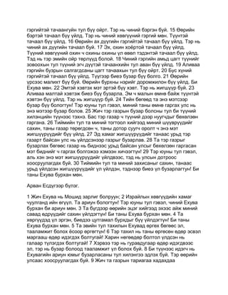 гэргийтэй тачаангуйн тул бүү ойрт. Тэр нь чиний бэргэн буй. 15 Өөрийн
бэртэй тачаал бүү үйлд. Тэр нь чиний хөвгүүний гэргий мөн. Түүнтэй
тачаал бүү үйлд. 16 Өөрийн ах дүүгийн гэргийтэй тачаал бүү үйлд. Тэр нь
чиний ах дүүгийн тачаал буй. 17 Эх, охин хоёртой тачаал бүү үйлд.
Түүний хөвгүүний охин ч охины охины үл өвөл тэдэнтэй тачаал бүү үйлд.
Тэд нь тэр эмийн ойр төрлүүд болой. 18 Чиний гэргийн амьд цагт түүнийг
зовоохын тул түүний эгч дүүтэй тачаанхийн тул аван бүү үйлд. 19 Аливаа
гэргийн бузрын салгагдсаны цагт тачаахын тул бүү ойрт. 20 Бус хүний
гэргийтэй тачаал бүү үйлд. Түүгээр биеэ бузар бүү болго. 21 Өөрийн
үрсээс малихт бүү буй. Өөрийн бурхны нэрийг доромжилон бүү үйлд. Би
Ехува мөн. 22 Эмтэй хэвтэх мэт эртэй бүү хэвт. Тэр нь жигшүүр буй. 23
Аливаа малтай хэвтэж биеэ бүү бузарла. Эм ч малын өмнө байж түүнтэй
хэвтэн бүү үйлд. Тэр нь жигшүүр буй. 24 Тийн бөгөөд та энэ мэтсээр
бузар бүү бологтун! Тэр юуны тул гэвэл, миний таны өмнө гаргах улс нь
энэ мэтээр бузар болов. 25 Жич тэр газрын бузар болсны тул би түүний
хилэнцийн түүнээс тэхнэ. Бас тэр газар ч түүний дээр нуугчдыг бөхөлзөн
гаргана. 26 Тиймийн тул та миний тогтоол хийгээд миний шүүврүүдийг
сахин, таны газар төрөгдсөн ч, таны дотор суугч оролт ч энэ мэт
жигшүүрүүдийг бүү үйлд. 27 Эд хамаг жигшүүрүүдийг танаас урьд тэр
газарт байсан улс нь үйлдсэнээр газрыг бузарлав. 28 Та тэр газрыг
бузарлах бөгөөс газар нь биднээс урьд байсан улсыг бөхөлзөн гаргасан
мэт биднийг ч гаргах болгожээ хэмээн хичээгтүн! 29 Тэр юуны тул гэвэл,
аль хэн энэ мэт жигшүүрүүдийг үйлдвээс, тэд нь улсын дотроос
хоосруулагдах буй. 30 Тиймийн тул та миний захисаныг сахин, танаас
урьд үйлдсэн жигшүүрүүдийг үл үйлдэн, тэднээр биеэ үл бузарлагтун! Би
таны Ехува бурхан мөн.

Арван Есдүгээр бүлэг.

1 Жич Ехува нь Мошид зарлиг болруун; 2 Израйлын хөвгүүдийн хамаг
чуулганд ийн өгүүл. Та ариун бологтун! Тэр юуны тул гэвэл, чиний Ехува
бурхан би ариун мөн. 3 Та бүгдээр өөрийн эцэг хийгээд эхээс айж миний
савад өдрүүдийг сахин үйлдэгтүн! Би таны Ехува бурхан мөн. 4 Та
хөргүүдэд үл эргэн, биедээ цутгамал бурхдыг бүү үйлдэгтүн! Би таны
Ехува бурхан мөн. 5 Та эвийн тул тахилын Ехувад өргөх бөгөөс эл,
тааламжит болох ёсоор өргөгтүн! 6 Тэр тахил нь таны өргөсөн өдөр эсвэл
маргааш өдөр идэгдэх болтугай! Харин нөгөөдөр болтол үлдсэн нь
галаар түлэгдэх болтугай! 7 Хэрвээ тэр нь гуравдугаар өдөр идэгдвээс
эл, тэр нь бузар болоод тааламжит үл болох буй. 8 Би түүнээс идэгч нь
Ехувагийн ариун юмыг бузарласаны тул хилэнгээ эдлэх буй. Тэр өөрийн
улсаас хоосруулагдах буй. 9 Жич та газрын тариагаа хадахдаа
 