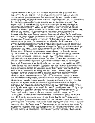 тариалангийн захыг дуустал үл хадаж тариалангийн үлдгэлийг бүү
хураагтун! 10 Бас өөрийн үзмийн үлдсэн жимсийг үл хураан, үзмийн
тахиалангаас унасан жимсийг бүү хураагтун! Зүгээр тэднийг үгээгүү
хийгээд оролтуудад орхин үйлд. Би таны Ехува бурхан мөн. 11 Хулгайлан
бүү ав. Мэхээр яван бүү үйлд. Аливаа хүн нь бусадтай худлаар бүү
өгүүлтүгэй! 12 Миний нэрээр худлаар үл тангарагла. Өөрийн бурхны
нэрийг доромжилон бүү үйлд. Би Ехува мөн. 13 Бус хүнийг үл даран,
түүнийг тонон бүү үйлд. Чиний хөдлүүлсэн хүний хөлсийг биедээ маргах,
болтол бүү байлга. 14 Дүлийнүүдийг үл хараан, сохруудын өмнө
бүдрүүлгийг бүү тавь. Зүгээр өөрийн бурхнаас ай үйлд. Би Ехува бурхан
мөн. 15 Шүүвэрт бурууг үл үйлдэн, үгээгүү нь нүүрийг үл ялган, их хэргийг
үл хүндлэн, бусдыг зөвөөр шүүн үйлд. 16 Өөрийн улсын дунд бусдыг
доромжилон үл яван, бусдын цусны тус бүү бос. Би Ехува мөн. 17 Ах
дүүгээ зүрхээр өшөөлж бүү үйлд. Бусдын дээр хилэнцийн үл байлгахын
тул зэмлэн үйлд. 18 Өөрийн улсын хөвгүүдээс буруу үл нэхэн тэдний тус
харгислан бүү үйлд. Харин бусдыг өөрийн бие мэт янаглан үйлд. Би
Ехува мөн. 19 Миний тогтоолуудыг сахин үйлдэгтүн! Өөрийн малын
эрхийг аливаа бус зүйлийн малын эмээр хуйцуулан бүү үйлд. Өөрийн
тариаланг холилдсон хөрөнгөөр цацан бүү үйлд. Бөс ноосоор хоёр
зүйлээр үйлдсэн хувцасныг өмсгөн бүү үйлд. 20 Аль хэн хадамнагдсан
атал эс арилжигдсан эрхт бөс хувцастай тачааваас тэд нь жанчигдах
болтугай! Тэр охины эрхт бус бүхийн тул тэд нь үхүүлэгдэх болтугай! 21
Тийн бөгөөд тэр эр нь өөрийн буруугийн тул нэг тахилыг Ехува чуулганы
майхны үүдний дэргэд авчиран нэг хуцыг буруугийн тул атхил болгох
болтугай! 22 Тийн лам нь буруугийн тул тахил болсон хуцаар түүний
үйлдсэн нүглийг Ехувагийн өмнө арилгах болтугай! Тийнхүү түүний
үйлдсэн нүгэл нь өнгөрүүлэгдэх буй. 23 Та тэр газарт ирээд, аливаа
жимсний модныг тарихдаа, түүний жимсний эс хэрчигдсэн мэт болгон
үйлд гэвэл, түүнийг гурван жилийн туршаар эс хэрчигдсэн мэт тоон бүү
идэгтүн! 24 Зүгээр дөрөвдүгээр жилд түүний хамаг жимс нь Ехуваг
магтахын тул ариун болох болтугай! 25 Тийнхүү тавдугаар жилд түүний
үсэг бүрийг аван түүнээс идэгтүн! Би таны Ехува бурхан мөн. 26 Цуст юуг
ч бү идэгтүн!! Залвичи хийгээд үүлийг харагчидаа бүү байлгагтун! 27
Тэргүүний үсийг дүүрэн үл болгон сахлын үсийг бүү эвдэгтүн! 28
Үхэгсэдийн тул майхнаа үл огтолон биеэ тамгалан бүү үйлд. Би Ехува
мөн. 29 Өөрийн амины тачаангуйгаар бузар бүү болго. Тэр юуны тул
гэвэл, газрын улсын үл тачаангуйлахын тул хийгээд газрын хилэнцээр үл
дүүргэгдэхийн тул болой. 30 Миний савад өдрүүдийг сахин, миний сүмийг
хүндлэн үйлд. Би Ехува мөн. 31 Зөнч нар ыг үл хэрэглэн өглөгч нарыг бүү
бэдрэгтүн! Тэднээр биеэ бүү бузарлагтун! Би таны Ехува бурхан мөн. 32
Буурал тэргүүний өмнө босон өвгөдийн нүүрийг хүндлэгтүн! Бас өөрийн
 