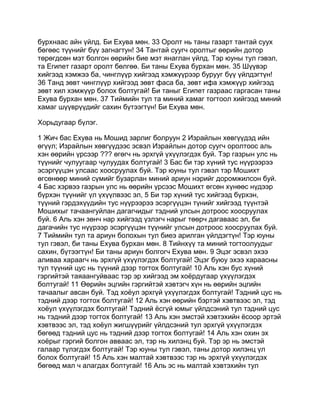 бурхнаас айн үйлд. Би Ехува мөн. 33 Оролт нь таны газарт тантай суух
бөгөөс түүнийг бүү загнагтун! 34 Тантай суугч оролтыг өөрийн дотор
төрөгдсөн мэт болгон өөрийн бие мэт янаглан үйлд. Тэр юуны тул гэвэл,
та Египет газарт оролт бөлгөө. Би таны Ехува бурхан мөн. 35 Шүүвэр
хийгээд хэмжээ ба, чинглүүр хийгээд хэмжүүрээр бурууг бүү үйлдэгтүн!
36 Танд зөвт чинглүүр хийгээд зөвт фаса ба, зөвт ифа хэмжүүр хийгээд
зөвт хил хэмжүүр болох болтугай! Би таныг Египет газраас гаргасан таны
Ехува бурхан мөн. 37 Тиймийн тул та миний хамаг тогтоол хийгээд миний
хамаг шүүврүүдийг сахин бүтээгтүн! Би Ехува мөн.

Хорьдугаар бүлэг.

1 Жич бас Ехува нь Мошид зарлиг болруун 2 Израйлын хөвгүүдэд ийн
өгүүл; Израйлын хөвгүүдээс эсвэл Израйлын дотор суугч оролтоос аль
хэн өөрийн үрсээр ??? өгөгч нь эрхгүй үхүүлэгдэх буй. Тэр газрын улс нь
түүнийг чулуугаар чулуудах болтугай! 3 Бас би тэр хүний тус нүүрээрээ
эсэргүүцэн улсаас хоосруулах буй. Тэр юуны тул гэвэл тэр Мошихт
өгсөнөөр миний сүмийг бузарлан миний ариун нэрийг доромжилсон буй.
4 Бас хэрвээ газрын улс нь өөрийн үрсээс Мошихт өгсөн хүнөөс нүдээр
бүрхэн түүнийг үл үхүүлвээс эл, 5 Би тэр хүний тус хийгээд бүрхэн,
түүний гэрдэхүүдийн тус нүүрээрээ эсэргүүцэн түнийг хийгээд түүнтэй
Мошихыг тачаангуйлан дагагчидыг тэдний улсын дотроос хоосруулах
буй. 6 Аль хэн зөнч нар хийгээд үзлэгч нарыг төөрч дагаваас эл, би
дагачийн тус нүүрээр эсэргүүцэн түүнийг улсын дотроос хоосруулах буй.
7 Тиймийн тул та ариун болохын тул биеэ арилган үйлдэгтүн! Тэр юуны
тул гэвэл, би таны Ехува бурхан мөн. 8 Тийнхүү та миний тогтоолуудыг
сахин, бүтээгтүн! Би таны ариун болгогч Ехува мөн. 9 Эцэг эсвэл эхээ
аливаа хараагч нь эрхгүй үхүүлэгдэх болтугай! Эцэг буюу эхээ хараасны
тул түүний цус нь түүний дээр тогтох болтугай! 10 Аль хэн бус хүний
гэргийтэй таяаангуйваас тэр эр хийгээд эм хоёрдугаар үхүүлэгдэх
болтугай! 11 Өөрийн эцгийн гэргийтэй хэвтэгч хүн нь өөрийн эцгийн
тачаалыг авсан буй. Тэд хоёул эрхгүй үхүүлэгдэх болтугай! Тэдний цус нь
тэдний дээр тогтох болтугай! 12 Аль хэн өөрийн бэртэй хэвтвээс эл, тэд
хоёул үхүүлэгдэх болтугай! Тэдний ёсгүй юмыг үйлдсэний тул тэдний цус
нь тэдний дээр тогтох болтугай! 13 Аль хэн эмстэй хэвтэхийн ёсоор эртэй
хэвтвээс эл, тэд хоёул жигшүүрийг үйлдсэний тул эрхгүй үхүүлэгдэх
бөгөөд тэдний цус нь тэдний дээр тогтох болтугай! 14 Аль хэн охин эх
хоёрыг гэргий болгон авваас эл, тэр нь хилэнц буй. Тэр эр нь эмстэй
галаар түлэгдэх болтугай! Тэр юуны тул гэвэл, таны дотор хилэнц үл
болох болтугай! 15 Аль хэн малтай хэвтвээс тэр нь эрхгүй үхүүлэгдэх
бөгөөд мал ч алагдах болтугай! 16 Аль эс нь малтай хэвтэхийн тул
 