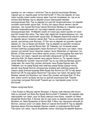 хүрвээс эл, эм ч малыг ч алагтун! Тэд нь эрхгүй үхүүлэгдэх бөгөөд,
тэдний цус нь тэдний дээр тогтох болтугай! 17 Аль хэн өөрийн эгч дүү
гэвэл эцгийн эсвэл эхийн охиныг аван түүнтэй тачааваас эл, тэр нь их
хилэнц буй бөгөөд тэд нь өөрийн улсын хөвгүүдийн өмнөөс
хоосруулагдах буй. Тэр нь өөрийн эгч дүүтэй тачаангуйлсаны тул өөрийн
нүглийн нээлгэнийг эдлэх буй. 18 Аль хэн сарын билэг өвчинт эмтэй
хэвтвээс, тэр түүний болгоныг өвчин болгосон бөгөөд эс ч өөрийн цусны
булгийг илэрхийлсэний тул тэд хоёул өөрийн улсын дотроос
хоосруулагдах буй. 19 Өөрийн эхийн эгч охин дүү эсвэл эцгийн эгч охин
дүүтэй тачаал бүү үйлд. Тэр гэвэл ойр төрөлтэй тачаангуйдсаны тул, тэд
хоёул нүглийнхээ нээлгэнийг эдлэх буй. 20 Өөрийн бэргэнтэй хэвтэгч хүн
нь өөрийн авгын тачаалыг авсан буй. Тэд нь нүглийнхээ нээлгэнийг
эдлэж, үрсгүйгээр үхэх болъюу. 21 Нэг хүн нь өөрийн ах дүүгийн гэргийг
авваас эл, тэр нь бузар үйл болой. Тэр нь өөрийн ах дүүгийн тачаалыг
авсан буй. Тэд нь үрсгүй болох буй. 22 Тиймийн тул та миний хамаг
тогтоол хийгээд шүүврүүдийн сахин бүтээгтүн! Тэр юуны тул гэвэл, таны
суухын тул миний таныг оруулах газрын таныг бөхөлзөн үл гаргахын тул
болой. 23 Бас миний таны өмнө гаргах улсын тогтоолуудаар бүү явагтун!
Тэр юуны тул гэвэл, тэдний энэ мэтсийн үйлдсэний тул би тэднээс
жигшсэн буй. 24 Харин миний танд зарлиг болох нь; Та тэдний газрыг
эзлэх бөгөөд би түүнийг танд өгсүгэй! Тэр нь сүү хийгээд балаар урсагч
газар мөн. Би таныг бус улсаас салгасан таны Ехува бурхан мөн. 25
Тиймийн тул та цэвэр бузар мал хийгээд цэвэр бузар шувууг ялган,
миний танд бузар болгон хагацуулсан аливаа мал хийгээд шувуу ба
газрын дээр аталцагчуудаар биеэ бузар бүү болгогтун! 26 Та над ариун
бологтун! 26 Та над ариун бологтун! Тэр юуны тул гэвэл, би ариун мөн
бөгөөд, миний улс болохын тул таныг бус улсаас салгасан буй. 27 Аль
зөнг эсвэл үзлэгч эр буюу эм хүн нь эрхгүй үхүүлэгдэх буй. Тэдний
чулуугаар чулуудах болтугай! Тэдний цус нь тэдгээрийн дээр тогтох
болтугай!

Хорин нэгдүгээр бүлэг.

1 Бас Ехува нь Мошид зарлиг болруун; 2 Аруны лам хөвгүүд ийн өгүүл;
Лам нь үхсэний тул биеэ бүү бузар болготугай! 3 Тиймийн тул өөрийн ойр
төрлүүдийн тул гэвэл, эцэг эх буюу хөвгүүн охин буюу, тэдний тул биеэ
бузарлаж болох буй. 4 Зүгээр тэр эгч дүү охин нь өөрийн улсын дотор эрт
болвоос эл, биеэ бузарлаж үл болох буй. 5 Жич тэд тэргүүнээ хялцгай үл
болгон, сахлын үсээ ч үл аван, биеэ үл хэрчих болтугай! 6 Тэд нь өөрийн
бурханд ариун болоод өөрийн бурхны нэрийг үл доромжлох болтугай!
Тэр юуны тул гэвэл, тэд нь Ехувагийн галын тахилууд ба өөрийн бурхны
 