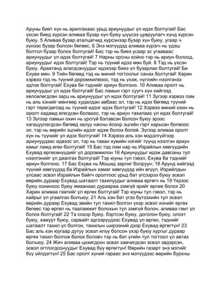 Аруны биет хүн нь арилгахаас урьд ариунуудыг үл идэх болтугай! Бас
үхсэн биед хүрсэн аливаа бузар хүн буюу шүүсээ цувруулагч хүнд хүрсэн
буюу. 5 Аливаа бузар аталцагчид хүрсэнээр бузар хүн буюу. угаар ч
хүнээс бузар болсон бөгөөс, 6 Энэ мэтүүдэд аливаа хүрэгч нь үдэш
болтол бузар болох болтугай! Бас тэр нь биеэ усаар эс угааваас
ариунуудыг үл идэх болтугай! 7 Нарны орсны хойно тэр нь ариун болоод,
ариунуудыг идэх болтугай! Тэр нь түүний идээ мөн буй. 8 Тэд нь үхсэн
буюу. Араатанд алагдсануудыг идэхээр биеэ үл бузарлах болтугай! Би
Ехува мөн. 9 Тийн бөгөөд тэд нь миний тогтоолыг санах болтугай! Харин
хэрвээ тэд нь түүний доромжилвоос, тэд нь үхэж, нүглийн нээлгэнээ
эдлэх болтугай! Ехува би тэднийг ариун болгоно. 10 Аливаа оролт нь
ариунуудыг үл идэх болтугай! Бас ламын гэрт суугч хүн хийгээд
хөлсөлөгдсөн зарц нь ариунуудыг үл идэх болтугай! 11 Зүгээр хэрвээ лам
нь аль хэнийг мөнгөөр худалдан авбаас эл, тэр нь идэх бөгөөд түүний
гэрт төрөгдөгсөд нь түүний идээг идэх болтугай! 12 Хэрвээ миний охин нь
оролт хадамд өгөгдсөн болвоос, тэр нь ариун тахилаас үл идэх болтугай!
13 Зүгээр ламын охин нь үрсгүй бэлэвсэн болсон буюу эрээс
хагацуулагдсан бөгөөд залуу насны ёсоор эцгийн гэрт харьсан болвоос
эл, тэр нь өөрийн эцгийн идээг идэж болох болой. Зүгээр аливаа оролт
хүн нь түүнийг үл идэх болтугай! 14 Хэрвээ аль хэн мэдэлгүйгээр
ариунуудаас идвээс эл, тэр нь таван хувийн нэгийг түүнд нээлгэн ариун
юмыг ламд өгөх болтугай! 15 Бас тэд лам нар нь Израйлын хөвгүүдийн
Ехувад өргөсөнүүдийг үл доромжилон 16 Ариунуудыг идэж давсаны тул
нээлгэнийг үл даалгах болтугай! Тэр юуны тул гэвэл, Ехува ба тэднийг
ариун болгоно. 17 Бас Ехува нь Мошид зарлиг болруун; 18 Арунд хийгээд
түүний хөвгүүдэд ба Израйлын хамаг хөвгүүдэд ийн өгүүл, Израйлдын
улсаас эсвэл Израйлын байгч оролтоос урьд бат үгсээрээ буюу эсвэл
өөрийн дураар Ехувад шатаалт тахилуудыг аливаа өргөгч нь 19 Үхрээс
буюу хониноос буюу ямаанаас дураараа зэмгүй эрийг өргөж болох 20
Харин аливаа гэмтийг үл өргөх болтугай! Тэр юуны тул гэвэл, тэр нь
хайрыг үл угаалгах болъюу. 21 Аль хэн бат үгээ бүтээхийн тул эсвэл
өөрийн дураар Ехувад эвийн тул тахил болгон үхэр эсвэл хонийг өргөх
бөгөөс тэр өргөл нь тааламжит болохын тул зэмгүй болон, аливаа гэмт үл
болох болтугай! 22 Та сохор буюу, бэртсэн буюу, доголон буюу, олохт
буюу, хамуут буюу, сарвайт эдгээрүүдээс Ехувад үл өргөн, тэднийг
шатаалт тахил үл болгон, тахилын ширээний дээр Ехувад өргөгтүн! 23
Бас аль хэн юугаар дутуу эсвэл илүү болсон үхэр буюу хургыг дураар
өргөх тахил болгож болох боловч тэр нь бат үгийн тул тогтоол үл автах
болъюу. 24 Жич аливаа цохигдсон эсвэл хавчигдсан эсвэл эвдэрсэн,
эсвэл огтлогдсонуудыг Ехувад бүү өргөгтүн! Өөрийн газарт энэ мэтийг
бүү үйлдэгтүн! 25 Бас оролт хүний гараас энэ мэтүүдээс өөрийн бурхны
 