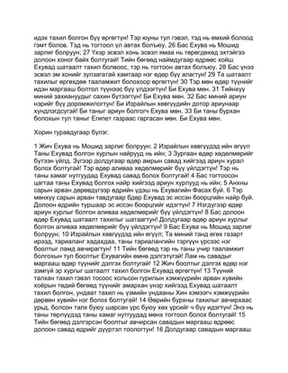 идэх тахил болгон бүү өргөгтүн! Тэр юуны тул гэвэл, тэд нь өмхий болоод
гэмт болов. Тэд нь тогтоол үл автах болъюу. 26 Бас Ехува нь Мошид
зарлиг болруун; 27 Үхэр эсвэл хонь эсвэл ямаа нь төрөгдөхөд эхтэйгээ
долоон хоног байх болтугай! Тийн бөгөөд наймдугаар өдрөөс хойш
Ехувад шатаалт тахил болвоос, тэр нь тогтоон автах болъюу. 28 Бас үнээ
эсвэл эм хонийг зулзагатай хамтаар нэг өдөр бүү алагтун! 29 Та шатаалт
тахилыг өргөхдөө тааламжит болохоор өргөгтүн! 30 Тэр мөн өдөр түүнийг
идэн маргааш болтол түүнээс бүү үлдээгтүн! Би Ехува мөн. 31 Тийнхүү
миний захиануудыг сахин бүтээгтүн! Би Ехува мөн. 32 Бас миний ариун
нэрийг бүү доромжилогтун! Би Израйлын хөвгүүдийн дотор ариунаар
хүндлэгдсүгэй! Би таныг ариун болгогч Ехува мөн. 33 Би таны бурхан
болохын тул таныг Египет газраас гаргасан мөн. Би Ехува мөн.

Хорин гуравдугаар бүлэг.

1 Жич Ехува нь Мошид зарлиг болруун; 2 Израйлын хөвгүүдэд ийн өгүүл
Таны Ехувад болгон хурлын найрууд нь ийн; 3 Зургаан өдөр хөдөлмөрийг
бүтээн үйлд. Зүгээр долдугаар өдөр амрын савад хийгээд ариун хурал
болох болтугай! Тэр өдөр аливаа хөдөлмөрийг бүү үйлдэгтүн! Тэр нь
таны хамаг нутгуудад Ехувад савад болох болтугай! 4 Бас тогтоосон
цагтаа таны Ехувад болгох найр хийгээд ариун хурлууд нь ийн; 5 Анхны
сарын арван дөрөвдүгээр өдрийн үдэш нь Ехувагийн Фасах буй. 6 Тэр
мөнхүү сарын арван тавдугаар бдөр Ехувад эс иссэн боорцгийн найр буй.
Долоон өдрийн туршаар эс иссэн боорцгийг идэгтүн! 7 Нэгдүгээр өдөр
ариун хурлыг болгон аливаа хөдөлмөрийг бүү үйлдэгтүн! 8 Бас долоон
өдөр Ехувад шатаалт тахилыг шатаагтун! Долдугаар өдөр ариун хурлыг
болгон аливаа хөдөлмөрийг бүү үйлдэгтүн! 9 Бас Ехува нь Мошид зарлиг
болруун; 10 Израйлын хөвгүүдэд ийн өгүүл; Та миний танд өгөх газарт
ирээд, тариаланг хадахдаа, таны тариалангийн тэргүүн үрсээс нэг
боолтыг ламд авчирагтун! 11 Тийн бөгөөд тэр нь таны учир тааламжит
болгохын тул боолтыг Ехувагийн өмнө дэлгэтүгэй! Лам нь савадыг
маргааш өдөр түүнийг дэлгэх болтугай! 12 Жич боолтыг дэлгэх өдөр нэг
зэмгүй эр хургыг шатаалт тахил болгон Ехувад өргөгтүн! 13 Түүний
талхан тахил гэвэл тосоос хольсон гурилын хэмжүүрийн арван хувийн
хоёрын төдий бөгөөд түүнийг амархан үнэр хийгээд Ехувад шатаалт
тахил болгон, ундаат тахил нь үзмийн ундааны Хин хэмээгч хэмжүүрийн
дөрвөн хувийн нэг болох болтугай! 14 Өөрийн бурхны тахилыг авчирхаас
урьд, болсон талх буюу шарсан үрс буюу хөх үрсийг ч бүү идэгтүн! Энэ нь
таны төрлүүдэд таны хамаг нутгуудад мөнх тогтоол болох болтугай! 15
Тийн бөгөөд дэлгэрсэн боолтыг авчирсан савадын маргааш өдрөөс
долоон савад өдрийг дүүртэл тоологтун! 16 Долдугаар савадын маргааш
 