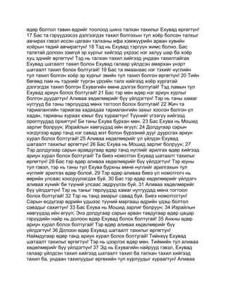 өдөр болтол тавин өдрийг тоолоод шинэ талхан тахилыг Ехувад өргөгтүн!
17 Бас та гэрүүдээсээ дэлгээгдэх тахил болгохын тул хоёр болсон талхыг
авчирах гэвэл иссэн цагаан талханы ифа хэмжүүрийн арван хувийн
хоёрын төдий авчирагтун! 18 Тэд нь Ехувад тэргүүн жимс болно. Бас
талхтай долоон зэмгүй эр хургыг хийгээд үхрээс нэг залуу шар ба хоёр
хуц эднийг өргөгтүн! Тэд нь талхан тахил хийгээд ундаан тахилтайгаа
Ехувад шатаалт тахил болон Ехувад галаар үйлдсэн амархан үнэрт
шатаалт тахил болох болтугай! 19 Бас та ямаанаас нэг тэхийг нүглийн
тул тахил болгон хоёр эр хургыг эвийн тул тахил болгон өргөгтүн! 20 Тийн
бөгөөд лам нь тэднийг түргэн үрсийн талх хийгээд хоёр хургатай
дэлгэгдэх тахил болгон Ехувагийн өмнө дэлгэх болтугай! Тэд ламын тул
Ехувад ариун болох болтугай! 21 Бас тэр мөн өдөр нэг ариун хурлыг
болгон дуудагтун! Аливаа хөдөлмөрийг бүү үйлдэгтүн! Тэр нь таны хамаг
нутгууд ба таны төрлүүдэд мөнх тогтоол болох болтугай! 22 Жич та
тариалангийн тариагаа хадахдаа тариалангийн захыг хоосон болгон үл
хадан, тарианы хураах юмыг бүү хураагтун! Түүнийг үгээгүү хийгээд
оролтуудад орхигтун! Би таны Ехува бурхан мөн. 23 Бас Ехува нь Мошид
зарлиг болруун; Израйлын хөвгүүдэд ийн өгүүл; 24 Долдугаар сарын
нэгдүгээр өдөр танд нэг савад мэт болон бүрээний дууг дуурсгах ариун
хурал болох болтугай! 25 Аливаа хөдөлмөрийг үл үйлдэн Ехувад
шатаалт тахилыг өргөгтүн! 26 Бас Ехува нь Мошид зарлиг болруун; 27
Тэр долдугаар сарын аравдугаар өдөр танд нүглийг арилгах өдөр хийгээд
ариун хурал болох болтугай! Та биеэ номотгон Ехувад шатаалт тахилыг
өргөгтүн! 28 Бас тэр өдөр аливаа хөдөлмөрийг бүү үйлдэгтүн! Тэр юуны
тул гэвэл, тэр нь таны тул Ехува бурхны өмнө нүглийг арилгахын тул
нүглийг арилгах өдөр болой. 29 Тэр өдөр аливаа биеэ үл номотгогч нь
өөрийн улсаас хоосруулагдах буй. 30 Бас тэр өдөр хөдөлмөрийг үйлдэгч
аливаа хүнийг би түүний улсаас эвдрүүлэх буй. 31 Аливаа хөдөлмөрийг
бүү үйлдэгтүн! Тэр нь таныг төрлүүдэд хамаг нутгуудад мөнх тогтоол
болох болтугай! 32 Тэр нь танд амарыг савад буй. Биеэ номотгогтун!
Сарын есдүгээр өдрийн үдшээс түүний маргааш өдрийн үдэш болтол
савадыг сахигтун! 33 Бас Ехува нь Мошид зарлиг болруун; 34 Израйлын
хөвгүүдэд ийн өгүүл; Энэ долдугаар сарын арван тавдугаар өдөр цацар
гэрүүдийн найр нь долоон өдөр Ехувад болох болтугай! 35 Анхны өдөр
ариун хурал болох болтугай! Тэр өдөр аливаа хөдөлмөрийг бүү
үйлдэгтүн! 36 Долоон өдөр Ехувад шатаалт тахилыг өргөгтүн!
Наймдугаар өдөр танд ариун хурал болох болтугай! Тийнхүү Ехувад
шатаалт тахилыг өргөгтүн! Тэр нь цээрлэх өдөр мөн. Тиймийн тул аливаа
хөдөлмөрийг бүү үйлдэгтүн! 37 Эд нь Ехувагийн найрууд гэвэл, Ехувад
галаар үйлдсэн тахил хийгээд шатаалт тахил ба талхан тахил хийгээд
тахил ба, ундаан тахилуудыг өргөхийн тул хурлуудыг хураагтун! Аливаа
 