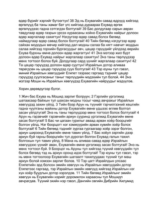 өдөр бүрийг хэргийг бүтээгтүн! 38 Эд нь Ехувагийн савад өдрүүд хийгээд
өргөлүүд ба таны хамаг бат үгс хийгээд дураараа Ехувад өргөх
өргөлүүдээс гадна сэтгэгдэх болтугай! 39 Бас долдугаар сарын авран
тавдугаар өдөр газрын үрсээ хураасаны хойно Ехувагийн найрыг долоон
өдөр жаргалаар сахигтун! Нэгдүгээр өдөр савад болох бөгөөд
наймдугаар өдөр савад болох болтугай! 40 Тийн бөгөөд нэгдүгээр өдөр
сайхан мододын мөчир хийгээд дал модны салаа ба нягт навчит моддын
салаа хийгээд горхийн бургасуудыг авч, цацар гэрүүдийг үйлдээд өөрийн
Ехува бурхны өмнө долоон өдөр жаргагтун! 41 Энэ мэтээр жил бүрт
долоон өдөр Ехувад найрыг жаргалаар сахигтун! Энэ таны төрлүүдээр
мөнх тогтоол болох буй. Долдугаар сард үүнийг жаргалаар сахигтун! 42
Та цацар гэрүүдэд долоон өдөр суугтун! Израйлын дотор аливаа
төрөгдсөн нь цацар гэрүүдэд суух болтугай! 43 Тэр юуны тул гэвэл,
миний Израйлын хөвгүүдийг Египет газраас гаргаад тэднийг цацар
гэрүүдэд суулгасаныг таныг төрлүүдийн мэдэхийн тул болой. 44 Энэ
мэтээр Моши нь Израйлын хөвгүүдэд Ехувагийн найруудыг мэдүүлэв.

Хорин дөрөвдүгээр бүлэг.

1 Жич бас Ехува нь Мошид зарлиг болруун; 2 Гэрлийн үргэлжид
шатаасаар байхын тул шахсан модны тосыг чамд авчрахыг Израйлын
хөвгүүдэд захин үйлд. 3 Тийн бээр Арун нь түүнийг гэрчилгээний хөшгийн
гадна чуулганы майхны дотор Ехувагийн өмнө үдшээс өглөө болтол
засан үйлдтүгэй! Энэ нь таны төрлүүдээр мөнх тогтоол болох болтугай! 4
Арун нь гэрэвчийг гэрэвчийн ариун сууринд үргэлжид Ехувагийн өмнө
засах болтугай! 5 Бас чи цагаан гурилыг аваад арван хоёр боорцгийг
болгон үйлд. Нэг боорцогт нэг хэмжүүрийн арван хувийн хоёр болох
болтугай! 6 Тийн бөгөөд тэднийг зургаа гургаагаар хоёр зэрэг болгон,
ариун ширээнд Ехувагийн өмнө тавин үйлд. 7 Бас хоёул зэргийн дээр
ариун буй гарны боорцгийн тул дурсгал болгон Ехувад галын тахил
болгохын тул тавин үйлд. 8 Мана нь аливаа савад өдөр Израйлын
хөвгүүдээс үүнийг аван, Ехувагийн өмнө үргэлжид засах болтугай! Энэ нь
мөнх тогтоол буй. 9 Боорцог нь Аруны тул хийгээд түүний хөвгүүдийн тул
болох бөгөөд тэд нь ариун оронд идэх болтугай! Тэр юуны тул гэвэл, тэр
нь мөнх тогтоолоор Ехувагийн шатаалт тахилуудаас түүний тул маш
ариун болой хэмээн зарлиг болов. 10 Тэр цагт Израйлдын улсаас
Египетийн эрд болсон эмийн хөвгүүн нь Израйлын хөвгүүдийн дотор
Египетээс гаргаад, тэр Израйлын эмийн хөвгүүд хийгээд Израйлын нэг
хүн хоёр буудлын дотор хэрэлдэв. 11 Тийн бөгөөд Израйлынг эмийн
хөвгүүн нь Ехувагийн нэрийг доромжлон хараасны тул Мошидп
авчрагдав. Түүний эхийн нэр гэвэл, Дангийн овгийн Дибрийн Хилумид
 