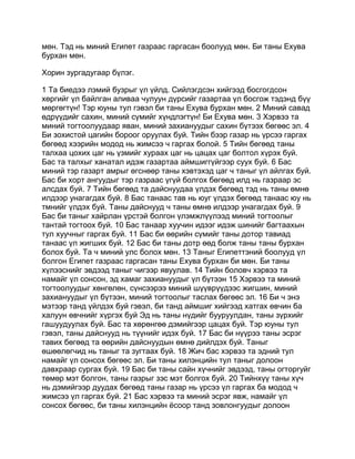 мөн. Тэд нь миний Египет газраас гаргасан боолууд мөн. Би таны Ехува
бурхан мөн.

Хорин зургадугаар бүлэг.

1 Та биедээ лэмий бузрыг үл үйлд. Сийлэгдсэн хийгээд босгогдсон
хөргийг үл байлган аливаа чулуун дүрсийг газартаа үл босгож тэдэнд бүү
мөргөгтүн! Тэр юуны тул гэвэл би таны Ехува бурхан мөн. 2 Миний савад
өдрүүдийг сахин, миний сүмийг хүндлэгтүн! Би Ехува мөн. 3 Хэрвээ та
миний тогтоолуудаар яван, миний захиануудыг сахин бүтээх бөгөөс эл. 4
Би зохистой цагийн бороог оруулах буй. Тийн бээр газар нь үрсээ гаргах
бөгөөд хээрийн модод нь жимсээ ч гаргах болой. 5 Тийн бөгөөд таны
талхаа цохих цаг нь үзмийг хураах цаг нь цацах цаг болтол хүрэх буй.
Бас та талхыг ханатал идэж газартаа аймшиггүйгээр суух буй. 6 Бас
миний тэр газарт амрыг өгснөөр таны хэвтэхэд цаг ч таныг үл айлгах буй.
Бас би хорт ангуудыг тэр газраас үгүй болгох бөгөөд илд нь газраар эс
алсдах буй. 7 Тийн бөгөөд та дайснуудаа үлдэх бөгөөд тэд нь таны өмнө
илдээр унагагдах буй. 8 Бас танаас тав нь юуг үлдэх бөгөөд танаас юу нь
тмнийг үлдэх буй. Таны дайснууд ч таны өмнө илдээр унагагдах буй. 9
Бас би таныг хайрлан үрстэй болгон үлэмжлүүлээд миний тогтоолыг
тантай тогтоох буй. 10 Бас танаар хуучин идээг идэж шинийг багтаахын
тул хуучныг гаргах буй. 11 Бас би өөрийн сүмийг таны дотор тавиад
танаас үл жигших буй. 12 Бас би таны дотр өөд болж таны таны бурхан
болох буй. Та ч миний улс болох мөн. 13 Таныг Египеттэний боолууд үл
болгон Египет газраас гаргасан таны Ехува бурхан би мөн. Би таны
хүлээснийг эвдээд таныг чигээр явуулав. 14 Тийн боловч хэрвээ та
намайг үл сонсон, эд хамаг захиануудыг үл бүтээн 15 Хэрвээ та миний
тогтоолуудыг хөнгөлөн, сүнсээрээ миний шүүврүүдээс жигшин, миний
захиануудыг үл бүтээн, миний тогтоолыг таслах бөгөөс эл. 16 Би ч энэ
мэтээр танд үйлдэх буй гэвэл, би танд аймшиг хийгээд хатгах өвчин ба
халуун өвчнийг хүргэх буй Эд нь таны нүдийг бууруулдан, таны зүрхийг
гашуудуулах буй. Бас та хөрөнгөө дэмийгээр цацах буй. Тэр юуны тул
гэвэл, таны дайснууд нь түүнийг идэх буй. 17 Бас би нүүрээ таны эсрэг
тавих бөгөөд та өөрийн дайснуудын өмнө дийлдэх буй. Таныг
өшөөлөгчид нь таныг та зугтаах буй. 18 Жич бас хэрвээ та эдний тул
намайг үл сонсох бөгөөс эл. Би таны хилэнцийн тул таныг долоон
давхраар сургах буй. 19 Бас би таны сайн хүчнийг эвдээд, таны огторгуйг
төмөр мэт болгон, таны газрыг зэс мэт болгох буй. 20 Тийнхүү таны хүч
нь дэмийгээр дуудах бөгөөд таны газар нь үрсээ үл гаргах ба модод ч
жимсээ үл гаргах буй. 21 Бас хэрвээ та миний эсрэг явж, намайг үл
сонсох бөгөөс, би таны хилэнцийн ёсоор танд зовлонгуудыг долоон
 