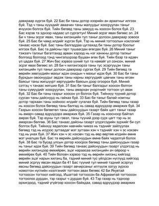 давхраар хүргэх буй. 22 Бас би таны дотор хээрийн ан араатныг илгээх
буй. Тэд ч таны хүүхдийг аваачин таны малуудыг хоосруулан таныг
өчүүхэн болгох буй. Тийн бөгөөд таны замууд нь хоосон болох буй. 23
Бас хэрэв та эднээр надаас үл сургагтун! Миний эсрэг явах бөгөөс эл. 24
Би ч таны эсрэг яван, таны хилэнцийн тул таныг долоон давхраар зовоох
буй. 25 Бас би чамд илдийг хүргэх буй. Тэр нь миний тогтоолын нэхлэгийг
танаас нэхэх буй. Бас таны балгаддаа цуглахад би таны дотор боолыг
илгээх буй. Бас та дайсны гарт тушаагдан өгөгдөх буй. 26 Миний таныг
тэжээгч талхыг багатгахад арван хэрээд нь нэг ханжны дотор талхыг
болгоод болгоод тэнд чингэлүүрээр буцаан өгөх буй. Тийн бээр та идэвч
үл цадах буй. 27 Жич бас хэрвээ үүний тул та намайг үл сонсон, миний
эсрэг явах бөгөөс эл. 28 Би ч хилэнгээрээ таны тус эсэргүүцэн таны
хилэнцийн тул таныг долоон давхраар сургах буй. 29 Тийн бөгөөд та
өөрийн хөвгүүдийн махыг идэн охидын ч махыг идэх буй. 30 Бас би таны
бурхдын овоонуудыг эвдэж таны нарны хөргүүдийг цавчиж таны өгсөн
баясыг таны жигшүүрт хөргүүдийн баясын дээр огоорох буй. Миний
сэтгэц ч танаас жигших буй. 31 Бас би таныг балгадыг хоосон болгон
таны сүмүүдийг хоосруулан, таны амархан үнэртнийг тогтоон үл авах
буй. 32 Бас би таны газрыг хоосон үл болгох буй. Тийнхүү түүний дотор
суусан таны дайснууд нь гайхах буй. 33 Бас би таныг балай номтны
дотор тархаан таны хойноос илдийг сугалах буй. Тийн бөгөөд таны газар
нь хоосон болох бөгөөд таны балгад нь савад өдрүүдээр амаржих буй. 34
Газрын хоосон бөгөөтөл таны дайснуудын газарт байх цагт таныг газар
нь амарч савад өдрүүдэрэ амаржих буй. 35 Газар нь хоосноор байтал
амрах буй. Тэр юуны тул гэвэл, таны түүний дээр суух цагт тэр нь эс
амарсан бөлгөө. 36 Бас танаас дайсны газарт үлдэгсэдийн зүрхийг би сул
болгох буй. Тийнхүү хөдөлсөн навчийн чимээ нь тэднийг зайлуулах
бөгөөд тэд нь илдээс зугтаадаг мэт зугтаан хэн ч тэднийг хэн ч эс нэхэвч
тэд нь унах буй. 37 Жич хэн ч эс нэхэвч тэд нь өөр өөртөө илдийн өмнө
мэт уналцах буй. Бас та өөрийн дайснуудын өмнө байх чадалгүй болох
буй. 38 Бас та бусад улсын дотор хоосрох бөгөөд таны дайснуудын газар
нь таныг идэх буй. 39 Тийн бөгөөд танаас дайснуудын газарт үлдэгсэд нь
өөрийн хилэнцээр өмхийрөн, эцэг нараасаа хилэнцийн ач ойроор ч
өмхийрөх буй. 40 Тийн боловч хэрвээ тэд нь өөрийн хилэнц хийгээд
өөрийн эцэг нарын хилэнц ба, тэдний миний тус үйлдсэн нүглүүд хийгээд
миний эсргүү явсан явдал ба 41 Бас түүний тул миний тэдний эсэргүү
явсны бөгөөд дайснуудын газарт авчирсаныг илтүүлж хатуу зүрхээ
номотгон нүглийн нээлгэнийг тогтоон авах бөгөөс 42 Би Якувтай
тогтоосон тогтоол хийгээд, Ишагтай тогтоосон ба Африамтай тогтоосон
тогтоолоо дурдан, тэр газрыг ч дурдах буй. 43 Тэр газар нь тэднээр
орхигдоод, тэдний үгүйгээр хоосон байхдаа, савад өдрүүдээр амаржих
 