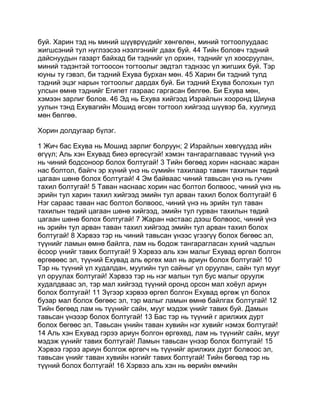 буй. Харин тэд нь миний шүүврүүдийг хөнгөлөн, миний тогтоолуудаас
жигшсэний тул нүглээсээ нээлгэнийг даах буй. 44 Тийн боловч тэдний
дайснуудын газарт байхад би тэднийг үл орхин, тэднийг үл хоосруулан,
миний тэдэнтэй тогтоосон тогтоолыг эвдтэл тэднээс үл жигших буй. Тэр
юуны ту гэвэл, би тэдний Ехува бурхан мөн. 45 Харин би тэдний тулд
тэдний эцэг нарын тогтоолыг дардах буй. Би тэдний Ехува болохын тул
улсын өмнө тэднийг Египет газраас гаргасан бөлгөө. Би Ехува мөн,
хэмээн зарлиг болов. 46 Эд нь Ехува хийгээд Израйлын хооронд Шиуна
уулын тэнд Ехувагийн Мошид өгсөн тогтоол хийгээд шүүвэр ба, хуулиуд
мөн бөлгөө.

Хорин долдугаар бүлэг.

1 Жич бас Ехува нь Мошид зарлиг болруун; 2 Израйлын хөвгүүдэд ийн
өгүүл; Аль хэн Ехувад биеэ өргөсүгэй! хэмэн тангараглаваас түүний үнэ
нь чиний бодсоноор болох болтугай! 3 Тийн бөгөөд хорин наснаас жаран
нас болтол, байгч эр хүний үнэ нь сүмийн тахилаар тавин тахилын төдий
цагаан шөнө болох болтугай! 4 Эм байваас чиний тавьсан үнэ нь гучин
тахил болтугай! 5 Таван наснаас хорин нас болтол болвоос, чиний үнэ нь
эрийн тул харин тахил хийгээд эмийн тул арван тахил болох болтугай! 6
Нэг сараас таван нас болтол болвоос, чиний үнэ нь эрийн тул таван
тахилын төдий цагаан шөнө хийгээд, эмийн тул гурван тахилын төдий
цагаан шөнө болох болтугай! 7 Жаран настаас дээш болвоос, чиний үнэ
нь эрийн тул арван таван тахил хийгээд эмийн тул арван тахил болох
болтугай! 8 Хэрвээ тэр нь чиний тавьсан үнээс үгээгүү болох бөгөөс эл,
түүнийг ламын өмнө байлга, лам нь бодож тангарагласан хүний чадлын
ёсоор үнийг тавих болтугай! 9 Хэрвээ аль хэн малыг Ехувад өргөл болгон
өргөвөөс эл, түүний Ехувад аль өргөх мал нь ариун болох болтугай! 10
Тэр нь түүний үл худалдан, муугийн тул сайныг үл оруулан, сайн тул мууг
үл оруулах болтугай! Хэрвээ тэр нь нэг малын тул бус малыг оруулж
худалдваас эл, тэр мал хийгээд түүний оронд орсон мал хоёул ариун
болох болтугай! 11 Зүгээр хэрвээ өргөл болгон Ехувад өргөж үл болох
бузар мал болох бөгөөс эл, тэр малыг ламын өмнө байлгах болтугай! 12
Тийн бөгөөд лам нь түүнийг сайн, мууг мэдэж үнийг тавих буй. Дамын
тавьсан үнэээр болох болтугай! 13 Бас тэр нь түүний г арилжих дурт
болох бөгөөс эл. Тавьсан үнийн таван хувийн нэг хувийг нэмэх болтугай!
14 Аль хэн Ехувад гэрээ ариун болгон өргөхөд, лам нь түүнийг сайн, мууг
мэдэж үүнийг тавих болтугай! Ламын тавьсан үнээр болох болтугай! 15
Хэрвээ гэрээ ариун болгож өргөгч нь түүнийг арилжих дурт болвоос эл,
тавьсан үнийг таван хувийн нэгийг тавих болтугай! Тийн бөгөөд тэр нь
түүний болох болтугай! 16 Хэрвээ аль хэн нь өөрийн өмчийн
 