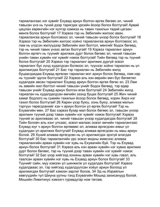 тариалангаас нэг хувийг Ехувад ариун болгон өргөх бөгөөс эл, чиний
тавьсан үнэ нь түний дээр таригдах үрсийн ёсоор болох болтугай! Арвай
цацлан хөрөнгийн нэг күлгэр хэмжээ нь тавин тахилын төдий цагаан
мөнгө болох болтугай! 17 Хэрвээ тэр нь Зөбилийн жилээс аван,
тариалангаа ариун болговоос эл, чиний тавьсан үнээр болох болтугай! 18
Хэрвээ тэр нь Зөбилийн жилээс хойно тариалангаа ариун болговоос эл,
лам нь үлдсэн жилүүдээр Зөбилийн жил болтол, мөнгийг бодох бөгөөд,
тэр нь чиний тавих үнээс автах болтугай! 19 Хэрвээ тариаланг ариун
болгон өргөгч нь түүнийг арилжих дурт болох бөгөөс эл, чиний тавьсан
үнийн таван хувийн нэг хувийг нэмэх болтугай! Тийн бөгөөд тэр нь түүний
болох болтугай! 20 Хэрвээ тэр тариаланг арилжих дургүй эсвэл
тариаланг бус хүнд худалдсан болвоос эл, түүнээс хойно тариалан нь үл
арилжигдах болтугай! 21 Бас тэр тариалан нь Зөбилийн жилд
буцаагдахдаа Ехувад өргөсөн тариалан мэт ариун болох бөгөөд, лам нар
нь түүнийг эдлэх болтугай! 22 Хэрвээ аль хэн өөрийн өмч бус бөгөөтөл
худалдаж авсан тариаланг Ехувад ариун болгон өргөх бөгөс эл, 23 Лам
нь зөвийн жил болтол чиний тавьсан үнийг бодох бөгөөд, тэр өдөр
тавьсан үнийг Ехувад ариун болгон өгөх болтугай! 24 Зөбилийн жилд
тариалан нь худалдагдсан өмчийн эзэнд буцах болтугай! 25 Жич чиний
хамаг бодлого нь сүмийн тахилын ёсоор болох бөгөөд, хорин Хирэ нэг
тахил болох болтугай! 26 Харин үхэр буюу, хонь буюу, аливаа малын
тэргүүн төрөгдсөнийг хэн ч ариун болгон үл өргөх болтугай! Тэр нь
Ехувагийн мөн. 27 Бас хэрвээ бузар мал болох бөгөөс эл, тавьсан үнээр
арилжин түүний дээр таван хувийн нэг хувийг нэмэх болтугай! Хэрвээ
түүний эс арилжваас эл, чиний тавьсан үнээр худалдагдах болтугай! 28
Тийн боловч аль хэнг улсаас, эсвэл малаас эсвэл эмчийн тариалангаас
Ехувад юуг ч ариун болгон өргөвөөс эл, аливаа өргөгдсөн юмыг үл
худалдан үл арилжих болтугай! Ехувад аливаа өргөгдсөн нь маш ариун
болой. 29 Хүний аливаа өргөгдсөн нь үл арилжигдах эрхгүй алагдах
болтугай! 30 Бас тариалангийн үрс эсвэл модны жимсээс аливаа
тариалангийн арван хувийн нэг хувь нь Ехувагийн буй. Тэр нь Ехувад
ариун болох болтугай! 31 Хэрвээ аль хэн арван хувийн нэг хувиа арилжих
дурт болох бөгөөс, тэр нь түүний дээр таван хувийн нэг хувийг нэмэх
болтугай! 32 Бас үхэр хийгээд хонины арван хувийн нэг хувь гэвэл, аль
таалсан арван хувийн нэг хувь нь Ехувад ариун болох болтугай! 33
Түүнийг сайн, муу хэмээн үл шинжилж үл худалдах болтугай! Хэрвээ
худалдваас эл, тэр хийгээд худалдуулсан хоёул ариун болоод үл
арилжигдах болтугай! хэмээн зарлиг болов. 34 Эд нь Израйлын
хөвгүүдийн тул Шиуна уулны тэнд Ехувагийн Мошид захисанууд болой.
Мошийн Ливитихус хэмээгч гуравдугар ном төгсөв.
 