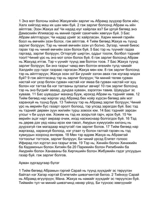 1 Энэ мэт болсны хойно Жахуагийн зарлиг нь Абрамд зүүдээр болж ийн;
Халх хийгээд маш их шан мөн буй. 2 гэж зарлиг болсонд Абрам нь ийн
айлтгав; Эзэн Жахуа аа! Чи надад юуг хайрлах вэ? Би үргүй бөгөөд энэ
Дамаскийн Илияасар нь миний гэрийг сахигчийн хөвгүүн буй. 3 Бас
Абрам айлтгаруун; Чи надад үрийг эс хайрласан. Харин миний гэрийн
боол нь өмчийн эзэн болох. гэж айлтгав. 4 Тийм бөгөөд Жахуа нь түүнд
зарлиг болруун; Тэр нь чиний өмчийн эзэн үл болно. Зүгээр, чиний биеэс
гарах тэр нь чиний өмчийн эзэн болох буй. 5 Бас тэр нь түүнийг гадаа
гаргаад, зарлиг болруун; Огторгуйг ширтэн, оддыг тоолж, болбол тэднийг
тоол! Чиний үрс нь энэ мэт олон болох буй. 6 гэж зарлиг болсонд Абрам
нь Жахуад итгэв. Тэр ч үүнийг түүнд зөв болгон тоов. 7 Бас Жахуа түүнд
зарлиг болруун; Би энэ газрыг чамд өмч болгон өгөхийн тулд чамайг
Халдийн үүр гэдэг газраас гаргасан Жахуа мөн юм. 8 гэж зарлиг болсонд
тэр нь айлтгаруун; Жахуа эзэн ээ! Би үүнийг эзлэн авах гэж юугаар мэдэх
буй? 9 гэж айлтгасанд тэр нь зарлиг болруун; Чи миний төлөө гурван
настай нэг үхэр болон гурван настай нэг ямаа ба гурван настай нэг хуц
болон нэг тагтаа ба нэг тагтааны зулзагыг авчир! 10 гэж зарлиг болсонд
тэр нь энэ бүгдийг аваад, дундаа хуваан, зэрэглэн тавив. Шувуудыг эс
хуваав. 11 Бас шувуудыг маханд бууж, ирэхэд Абрам нь тэднийг хөөв. 12
Тийм бөгөөд нар жаргах үед Абрамд бөх нойр хүрсэн бөгөөд айх мэт
харанхуй нь түүнд буув. 13 Тийнхүү тэр нь Абрамд зарлиг болруун; Чиний
үрс нь өөрийн бус газарт оролт болоод, тэр улсад зарагдах буй. Бас тэд
нь тэднийг дөрвөн зуун жилийн турш зовоох юм. 14 Бас тэднийг зарсан
улсыг ч би шүүх юм. Хожим нь тэд их зоорьтой гарч, ирэх буй. 15 Чи
өөрийн эцэг нарт амраар очиж, ихэд насжиснаар болгогдох буй. 16 Тэд
нь дөрөв дэх үед нааш ирэх юм гэвэл, Амурын хүмүүсийн хилэнц нь
дүүрээгүй гэж магадаар мэдтүгэй! гэж зарлиг болов. 17 Тийм бөгөөд нар
жаргахад, харанхуй болоод, нэг утаат гу болон галтай гэрэвч нь тэд
хувиудын хооронд өнгөрөв. 18 Мөн тэр өдрөө Жахуа нь Абрамтай
тогтоолыг тогтоож, зарлиг болруун; Би чиний үрсэд Египет голоос
Ифирад гол хүртэл энэ газрыг өгөв. 19 Тэр нь; Хинийн болон Хинижийн
ба Кадамонын болон Хитийн ба 20 Парижийн болон Рипибнийн ба
Амурийн болон Ханаваны ба Хиргишийн болон Жибумийн гэдэг улсуудын
газар буй. гэж зарлиг болгов.

Арван зургадугаар бүлэг

1 Тийм бөгөөд Абрамын гэргий Сарай нь түүнд хүүхдийг эс төрүүлэн
байтал нэг Хагар нэртэй Египетийн шивэгчинтэй билээ. 2 Тийнхүү Сарай
нь Абрамд өгүүлрүүн; Мана. Жахуа нь намайг хүүхдийг эс төрүүлсэн буй.
Тиймийн тул чи миний шивэгчинд нөхөр үйлд. Би түүнээс хөвгүүнийг
 