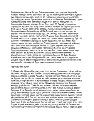 Баймины овог болох бөгөөд Баймины овгын тэргүүлэгч нь Хидунийн
Авидан хөвгүүн болох болтугай! 23 Түүний тоологдсон цэргүүд нь гурван
түм таван мянга дөрвөн зуу буй. 24 Ифриамын цэргүүдээр тоологдсон
бүхэл буудал нь нэг бум найман мянга нэг зуу бөлгөө. Тийн бөгөөд тэд нь
гуравдугаараар явах болтугай! 25 Дангийн овгийн тэргүүлэгч нь
Амишидийн Адичар хөвгүүн болох болтугай! 26 Түүний тоологдсон
цэргүүд нь зургаан түм хоёр мянга долоон зуу буй. 27 Түүний удаагаар
буугчид нь Аширт овог болох бөгөөд, Аширын овгийн тэргүүлэгч нь
Охрины Фихиал болох болтугай! 28 Түүний тоологдсонг цэргүүд нь
дөрвөн түм нэг мянга таван зуу буй. 29 Тийнхүү Навтлайн овог болох
бөгөөд, Навтлайн овгийн тэргүүлэгч Инианы Хирэ болох болтугай! 30
Түүний тоологдсон цэргүүд нь таван түм гурван мянга дөрвөн зуу буй. 31
Дангийн тоологдсон цэргүүд нь бүхэл буудал нь нэг бум таван түм
долоон мянга зургаан зуу бөлгөө. Тэд нь өөрийн тэмдэгүүдтэй хойноос
явах болтугай! хэмээн зарлиг болов. 32 Эд нь өөрийн эцэг нарын
овгуудаар Израйлын хөвгүүдээс тоологдсон бөлгөө. Цэргүүдээрээ
буудлуудын хамаг тоологдсон нь зургаан бум гурван мянга таван зуун
тавь бөлгөө. 33 Зүгээр Жахуагийн Мошид захисан мэт Ливитэн нь
Израйлын хөвгүүдийн дотор эс тоологдсон бөлгөө. 34 Тийн бөгөөд
Израйлын хөвгүүд нь Жахуагийн Мошид хамаг захисан мэт түүнчлэн
үйлдэв. Тэд нь өөрийн гэрдэхүүдийн ёсоор хийгээд эцгийн овгийн ёсоор
өөр өөрийн тэмдгүүдтэй буун түүнчлэн яван үйлдэв.

Гуравдугаар бүлэг.

1 Жахуагийн Мошид Шиуна уулны дээр зарлиг болсон цагт, Арун хийгээд
Мошийн төрлүүд нь ийн бөлгөө. 2 Аруны хөвгүүдийн нэрс гэвэл тэргүүн
төрөгдсөн Нэдэв хийгээд Авид ба, Иличар хийгээд Итэмэр бөлгөө. 3 Эд
нь Аруны хөвгүүд болох ламын хэргийг даахын тул тослогдож арилсан
лам нарын нэрс бөлгөө. 4 Зүгээр Нэдэв хийгээд Авид нь Жахуагийн өмнө
зохисгүй галыг Шиуна говьд өргөж Жахуагийн өмнө нөгчив. Тэдэнд
хөвгүүд үгүй бөлгөө. Тийн бөгөөд Иличар хийгээд Итэмэр нь өөрийн
эцгийн өмнө ламын хэргийг даалаа. 5 Жич бас Жахуа нь Мошид зарлиг
болруун; 6 Чи Ливийн овгийг ойр ирүүлээд, Арун ламын өмнө байлган
үйлд. Тийн бөгөөд тэд нь түүнд үйлчилж 7 Чуулганы майхны өмнө түүний
даалгасан хийгээд хамаг чуулганы даалгасануудыг сахин, сүмийн үйлийг
үйлдэх болтугай! 8 Бас тэд нь чуулганы майхны хамаг зэвсэгүүд хийгээд
Израйлын хөвгүүдийн даалгасануудыг сахин, сүмийн үйлийг үйлдэх
болтугай! 9 Бас чи Ливитэнийг Арунд хийгээд түүний хөвгүүдэд өгөн үйлд.
Тэд нь Израйлын хөвгүүдийн дотроос над алагдсан буй. 10 Энэ мэтээр
Арун хийгээд түүний хөвгүүдийг тогтоон үйлд. Тэд нь ламын хөргийг даах
 