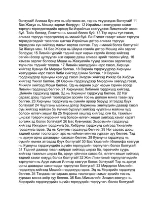 болтугай! Аливаа бус хүн нь ойртвоос эл, тэр нь үхүүлэгдэх болтугай! 11
Бас Жахуа нь Мошид зарлиг болруун; 12 Израйлын хөвгүүдээс хамаг
тэргүүн төрөгдөгсөдийн оронд би Израйлын хөвгүүдээс Ливитэнийг авсан
буй. Тийн бөгөөд, Ливитэн нь миний болох буй. 13 Тэр юуны тул гэвэл,
аливаа тэргүүн төрөгдөгсөд нь миний буй. Би Египет газарт хамаг тэргүүн
төрөгдөгсөдийг тасалсан цагтаа Израйлын дотор аливаа тэргүүн
төрөгдсөн хүн хийгээд малыг өөртөө салгав. Тэд ч миний болох болтугай!
Би Жахуа мөн. 14 Бас Жахуа нь Шиуна говийн дотор Мошид ийн зарлиг
болруун; 15 Ливийн үрсийг тэдний эцэг нарын гэрийн ёсоор хийгээд
овгийн ёсоор цуглуулан нэг сараас дээш аливаа эрийг тоолон үйлд. 16
хэмээн зарлиг болсонд Моши нь Жахуагийн түүнд захисан зарлигаар
түүнчлэн тэднийг тоолов. 17 Ливийн хөвгүүдийн нэрс гэвэл, Хиршун
хийгээд Кувнун ба Мирари бөлгөө. 18 Өөрийн гэрдэхүүдээр Хирнуны
хөвгүүдийн нэрс гэвэл Либи хийгээд Шими бөлгөө. 19 Өөрийн
гэрдэхүүдээр Кувнуны хөвгүүд гэвэл Эмэрэм хийгээд Ижхар ба Хибрун
хийгээд Үжиэл бөлгөө. 20 Өөрийн гэрдэхүүдээр Мирэрийн хөвгүүд гэвэл,
Михили хийгээд Моши бөлгөө. Эд нь өөрийн эцэг нарын гэрийн ёсоор
Ливийн гэрдэхүүд бөлгөө. 21 Хириунаас Либиний гэрдэхүүд хийгээд,
Шимийн гэрдэхүүд гарав. Эд нь Хиринунг гэрдэхүүд бөлгөө. 22 Нэг
сараас дээш тэдний тоологдсон эрсийн тоо нь долоон мянга таван зуу
бөлгөө. 23 Хирнуны гэрдэхүүд нь сүмийн араар барууд этгээдэд буух
болтугай! 24 Чуулганы майхны дотор Хиринуны хөвгүүдийн даавар гэвэл
сүм хийгээд майхан ба түүний бүрхүүл хийгээд чуулганы майхны үүд
болсон өлгөгч хөшиг ба 25 Хүрээний хөшгөд хийгээд сүм ба, тахилын
ширээг тойрогч хүрээний үүд болсон өлгөгч хөшиг хийгээд хамаг хэрэгт
аргамж эд болох болтугай! 26 Бас Кувнунаас Эмэрэмийн гэрдэхүүд
хийгээд Ижхурын гэрдэхүүд ба, Хибруны гэрдэхүүд хийгээд Үжиэлийн
гэрдэхүүд гарав. Эд нь Кувнуны гэрдэхүүд бөлгөө. 28 Нэг сараас дээш
тэдний хамаг тоологдсон эрс нь найман мянгна зургаан зуу бөлгөө. Тэд
нь ариун орны дагаварын сахисан бөлгөө. 29 Кувнуны гэрдэхүүд нь
сүмийн өмнөх этгээдэд буух болтугай! 30 Бас Үжиэлийн Илижифа хөвгүүн
нь Кувнуны гэрдэхүүдийн эцгийн төрлүүдийн тэргүүлэгч болох болтугай!
31 Тэдний даавар гэвэл хайрцаг хийгээд ширээ ба, гэрэвчийн суурь
хийгээд тахилын ширээ ба, ариун үйлчлэх савас ба, өлгөгч хөшиг хийгээд
тэдний хамаг юмууд болох болтугай! 32 Жич Ливитэний тэргүүлэгчидийн
тэргүүлэгч нь Арун ламын Иличэр хөвгүүн болох болтугай! Тэр нь ариун
орны дааварыг сахигчидыг тэргүүлэх болтугай! 33 Мирэрлэк Михлийн
гэрдэхүүд хийгээд Мошийн гэрдэхүүд гарав. Эд нь Мирэрийн гэрдэхүүд
бөлгөө. 34 Тэндээс нэг сараас дээш тоологдсон хамаг эрсийн тоо нь
зургаан мянга хоёр зуу бөлгөө. 35 Бас Абихиэлийн Зикиэл хөвгүүн нь
Мирэрийн гэрдэхүүдийн эцгийн төрлүүдийн тэргүүлэгч болох болтугай!
 