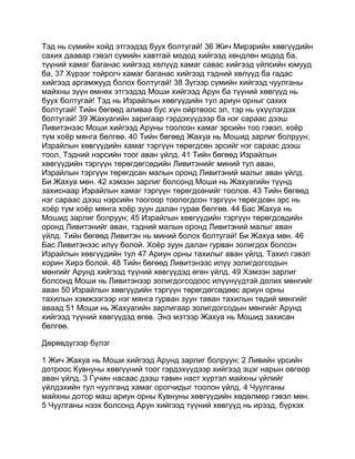Тэд нь сүмийн хойд этгээдэд буух болтугай! 36 Жич Мирэрийн хөвгүүдийн
сахих даавар гэвэл сүмийн хавтгай модод хийгээд хөндлөн модод ба,
түүний хамаг баганас хийгээд хөлүүд хамаг савас хийгээд үйлсийн юмууд
ба, 37 Хүрээг тойрогч хамаг баганас хийгээд тэдний хөлүүд ба гадас
хийгээд аргамжууд болох болтугай! 38 Зүгээр сүмийн хийгээд чуулганы
майхны зүүн өмнөх этгээдэд Моши хийгээд Арун ба түүний хөвгүүд нь
буух болтугай! Тэд нь Израйлын хөвгүүдийн тул ариун орныг сахих
болтугай! Тийн бөгөөд аливаа бус хүн ойртвоос эл, тэр нь үхүүлэгдэх
болтугай! 39 Жахуагийн заригаар гэрдэхүүдээр ба нэг сараас дээш
Ливитэнээс Моши хийгээд Аруны тоолсон хамаг эрсийн тоо гэвэл, хоёр
түм хоёр мянга бөлгөө. 40 Тийн бөгөөд Жахуа нь Мошид зарлиг болруун;
Израйлын хөвгүүдийн хамаг тэргүүн төрөгдсөн эрсийг нэг сараас дээш
тоол, Тэдний нэрсийн тоог аван үйлд. 41 Тийн бөгөөд Израйлын
хөвгүүдийн тэргүүн төрөгдөгсөдийн Ливитэнийг миний тул аван,
Израйлын тэргүүн төрөгдсан малын оронд Ливитэний малыг аван үйлд.
Би Жахуа мөн. 42 хэмээн зарлиг болсонд Моши нь Жахуагийн түүнд
захиснаар Израйлын хамаг тэргүүн төрөгдсөнийг тоолов. 43 Тийн бөгөөд
нэг сараас дээш нэрсийн тоогоор тоологдсон тэргүүн төрөгдсөн эрс нь
хоёр түм хоёр мянга хоёр зуун далан гурав бөлгөө. 44 Бас Жахуа нь
Мошид зарлиг болруун; 45 Израйлын хөвгүүдийн тэргүүн төрөгдсөдийн
оронд Ливитэнийг аван, тэдний малын оронд Ливитэний малыг аван
үйлд. Тийн бөгөөд Ливитэн нь миний болох болтугай! Би Жахуа мөн. 46
Бас Ливитэнээс илүү болой. Хоёр зуун далан гурван золигдох болсон
Израйлын хөвгүүдийн тул 47 Ариун орны тахилыг аван үйлд. Тахил гэвэл
хорин Хирэ болой. 48 Тийн бөгөөд Ливитэнээс илүү золигдогсодын
мөнгийг Арунд хийгээд түүний хөвгүүдэд өгөн үйлд. 49 Хэмээн зарлиг
болсонд Моши нь Ливитэнээр золигдогсодоос илүүнүүдтэй долих мөнгийг
аван 50 Израйлын хөвгүүдийн тэргүүн төрөгдөгсөдөөс ариун орны
тахилын хэмжээгээр нэг мянга гурван зуун таван тахилын төдий мөнгийг
аваад 51 Моши нь Жахуагийн зарлигаар золигдогсодын мөнгийг Арунд
хийгээд түүний хөвгүүдэд өгөв. Энэ мэтээр Жахуа нь Мошид захисан
бөлгөө.

Дөрөвдүгээр бүлэг

1 Жич Жахуа нь Моши хийгээд Арунд зарлиг болруун; 2 Ливийн үрсийн
дотроос Кувнуны хөвгүүний тоог гэрдэхүүдээр хийгээд эцэг нарын овгоор
аван үйлд. 3 Гучин насаас дээш тавин наст хүртэл майхны үйлийг
үйлдэхийн тул чуулганд хамаг орогчидыг тоолон үйлд. 4 Чуулганы
майхны дотор маш ариун орны Кувнуны хөвгүүдийн хөдөлмөр гэвэл мөн.
5 Чуулганы нээх болсонд Арун хийгээд түүний хөвгүүд нь ирээд, бүрхэх
 