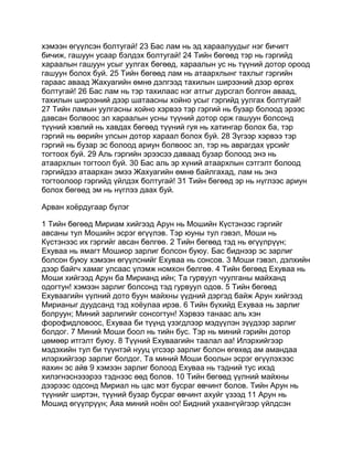 хэмээн өгүүлсэн болтугай! 23 Бас лам нь эд хараалуудыг нэг бичигт
бичиж, гашуун усаар бэлдэх болтугай! 24 Тийн бөгөөд тэр нь гэргийд
хараалын гашуун усыг уулгах бөгөөд, хараалын ус нь түүний дотор ороод
гашуун болох буй. 25 Тийн бөгөөд лам нь атаархлынг тахлыг гэргийн
гараас аваад Жахуагийн өмнө дэлгээд тахилын ширээний дээр өргөх
болтугай! 26 Бас лам нь тэр тахилаас нэг атгыг дурсгал болгон аваад,
тахилын ширээний дээр шатаасны хойно усыг гэргийд уулгах болтугай!
27 Тийн ламын уулгасны хойно хэрвээ тэр гэргий нь бузар болоод эрээс
давсан болвоос эл хараалын усны түүний дотор орж гашуун болсонд
түүний хэвлий нь хавдах бөгөөд түүний гуя нь хатингар болох ба, тэр
гэргий нь өөрийн улсын дотор хараал болох буй. 28 Зүгээр хэрвээ тэр
гэргий нь бузар эс болоод ариун болвоос эл, тэр нь аврагдах үрсийг
тогтоох буй. 29 Аль гэргийн эрээсээ даваад бузар болоод энэ нь
атаархлын тогтоол буй. 30 Бас аль эр хүний атаархлын сэтгэлт болоод
гэргийдээ атаархан эмээ Жахуагийн өмнө байлгахад, лам нь энэ
тогтоолоор гэргийд үйлдэх болтугай! 31 Тийн бөгөөд эр нь нүглээс ариун
болох бөгөөд эм нь нүглээ даах буй.

Арван хоёрдугаар бүлэг

1 Тийн бөгөөд Мириам хийгээд Арун нь Мошийн Күстэнээс гэргийг
авсаны тул Мошийн эсрэг өгүүлэв. Тэр юуны тул гэвэл, Моши нь
Күстэнээс их гэргийг авсан бөлгөө. 2 Тийн бөгөөд тэд нь өгүүлрүүн;
Ехуваа нь ямагт Мошиор зарлиг болсон буюу. Бас биднээр эс зарлиг
болсон буюу хэмээн өгүүлснийг Ехуваа нь сонсов. 3 Моши гэвэл, дэлхийн
дээр байгч хамаг улсаас үлэмж номхон бөлгөө. 4 Тийн бөгөөд Ехуваа нь
Моши хийгээд Арун ба Мирианд ийн; Та гурвуул чуулганы майханд
одогтун! хэмээн зарлиг болсонд тэд гурвуул одов. 5 Тийн бөгөөд
Ехуваагийн үүлний дото буун майхны үүдний дэргэд байж Арун хийгээд
Мирианыг дуудсанд тэд хоёулаа ирэв. 6 Тийн бүхийд Ехуваа нь зарлиг
болруун; Миний зарлигийг сонсогтун! Хэрвээ танаас аль хэн
форофидловоос, Ехуваа би түүнд үзэгдлээр мэдүүлэн зүүдээр зарлиг
болдог. 7 Миний Моши боол нь тийн бус. Тэр нь миний гэрийн дотор
цөмөөр итгэлт буюу. 8 Түүний Ехуваагийн таалал аа! Илэрхийгээр
мэдэхийн тул би түүнтэй нууц үгсээр зарлиг болон өгөхөд ам амандаа
илэрхийгээр зарлиг болдог. Та миний Моши боолын эсрэг өгүүлэхээс
яахин эс айв 9 хэмээн зарлиг болоод Ехуваа нь тэдний тус ихэд
хилэгнэснэээрээ тэднээс өөд болов. 10 Тийн бөгөөд үүлний майхны
дээрээс одсонд Мириал нь цас мэт бусраг өвчинт болов. Тийн Арун нь
түүнийг ширтэн, түүний бузар бусраг өвчинт ахуйг үзээд 11 Арун нь
Мошид өгүүлрүүн; Аяа миний ноён оо! Бидний ухаангүйгээр үйлдсэн
 